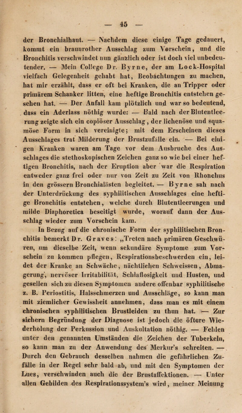 der Bronchialhaut. — Nachdem diese einige Tage gedauert, kommt ein braunrother Ausschlag zum Vorschein, und die Bronchitis verschwindet nun gänzlich oder ist doch viel unbedeu¬ tender» — Mein College Dr. Byrne, der am Lock-Hospital vielfach Gelegenheit gehabt hat, Beobachtungen zu machen, hat mir erzählt, dass er oft bei Kranken, die an Tripper oder primärem Schanker litten, eine heftige Bronchitis entstehen ge¬ sehen hat. — Der Anfall kam plötzlich und war so bedeutend, dass ein Aderlass nöthig wurde: -— Bald nach der Blutentlee¬ rung zeigte sich ein copiöser Ausschlag, der lichenöse und squa- möse Form in sich vereinigte; mit dem Erscheinen dieses Ausschlages trat Milderung der Brustzufälle ein. — Bei eini¬ gen Kranken waren am Tage vor dem Ausbruche des Aus¬ schlages die stethoskopischen Zeichen ganz so wie bei einer hef¬ tigen Bronchitis, nach der Eruption aber War die Respiration entweder ganz frei oder nur von Zeit zu Zeit von Rhonchus in den grossem Bronchialästen begleitet.— Byrne sah nach der Unterdrückung des syphilitischen Ausschlages eine hefti¬ ge Bronchitis entstehen, welche durch Blutentleerungen und milde Diaphoretica beseitigt wurde, worauf dann der Aus¬ schlag wieder zum Vorschein kam. In Bezug auf die chronische Form der syphilitischen Bron¬ chitis bemerkt Dr. Graves! „Treten nach primären Geschwü¬ ren, um dieselbe Zeit, wenn sekundäre Symptome zum Vor¬ schein zu kommen pflegen, Respirationsbeschwerden ein, lei¬ det der Kranke an Schwäche, nächtlichen Scliweissen, Abma¬ gerung', nervöser Irritabilität, Schlaflosigkeit und Husten, und gesellen sich zu diesen Symptomen andere offenbar syphilitische z. B. Periostitis, Ilalsschmerzen und Ausschläge, so kann man mit ziemlicher Gewissheit annehmen, dass man es mit einem chronischen syphilitischen Brustleiden zu thun hat. >— Zur sichern Begründung der Diagnose ist jedoch die öftere Wie¬ derholung der Perkussion und Auskultation nöthig. — Fehlen unter den genannten Umständen die Zeichen der Tuberkeln, so kann man zu der Anwendung des Merkur’s schreiten. — Durch den Gebrauch desselben nahmen die gefährlichen Zu¬ fälle in der Regel sehr bald ab, und mit den Symptomen der Lues, verschwinden auch die der Brustaffektionen. — Unter allen Gebilden ries Respirationssystem’s wird, meiner Meinung \