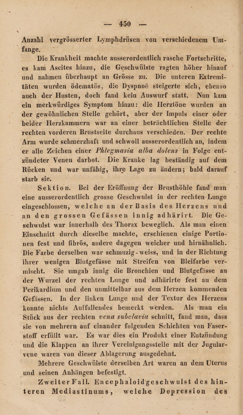 Anzahl vergrößerter Lymphdrüsen von verschiedenem Um¬ fange. Die Krankheit machte ausserordentlich rasche Fortschritte, es kam Ascites hinzu, die Geschwülste ragten höher hinauf und nahmen überhaupt an Grösse zu. Die unteren Extremi¬ täten wurden ödematös, die Dyspnoe steigerte sich, ebenso auch der Husten, doch fand kein Auswurf statt. Nun kam ein merkwürdiges Symptom hinzu: die Herztöne wurden an der gewöhnlichen Stelle gehört, aber der Impuls einer oder beider Herzkammern war an einer beträchtlichen Stelle der rechten vorderen Brustseite durchaus verschieden. Der rechte Arm wurde schmerzhaft und schwoll ausserordentlich an, indem er alle Zeichen einer Phlegmasia alba dolens in Folge ent¬ zündeter Venen darbot. Die Kranke lag beständig auf dem Rücken und war unfähig, ihre Lage zu ändern; bald darauf starb sie. Sektion. Bei der Eröffnung der Brusthöhle fand man eine ausserordentlich grosse Geschwulst in der rechten Lunge eiiigeschlossen, welche an der Basis des Herzens und an den grossen Gefässen innig adhärirt. Die Ge¬ schwulst war innerhalb des Thorax beweglich. Als man einen Einschnitt durch dieselbe machte, erschienen einige Portio¬ nen fest und fibrös, andere dagegen weicher und hirnähnlich. Die Farbe derselben war schmuzig- weiss, und in der Richtung ihrer wenigen Blutgefässe mit Streifen von Bleifarbe ver¬ mischt. Sie umgab innig die Bronchien und Blutgefässe an der Wurzel der rechten Lunge und adhärirte fest an dem Perikardium und den unmittelbar aus dem Herzen kommenden Gefässen. In der linken Lunge und der Textur des Herzens konnte nichts Auffallendes bemerkt werden. Als man ein Stück aus der rechten vena subclavia schnitt, fand man, dass sie von mehrern auf einander folgenden Schichten von Faser¬ stoff erfüllt war. Es war dies ein Produkt einer Entzündung und die Klappen an ihrer Vereinigungsstelle mit der Jugular- vene waren von dieser Ablagerung ausgedehnt. Mehrere Geschwülste derselben Art waren an dem Uterus und seinen Anhängen befestigt. ZweiterFall. Encephaloidges eh wulst des hin¬ teren Mediastinums, welche Depression des