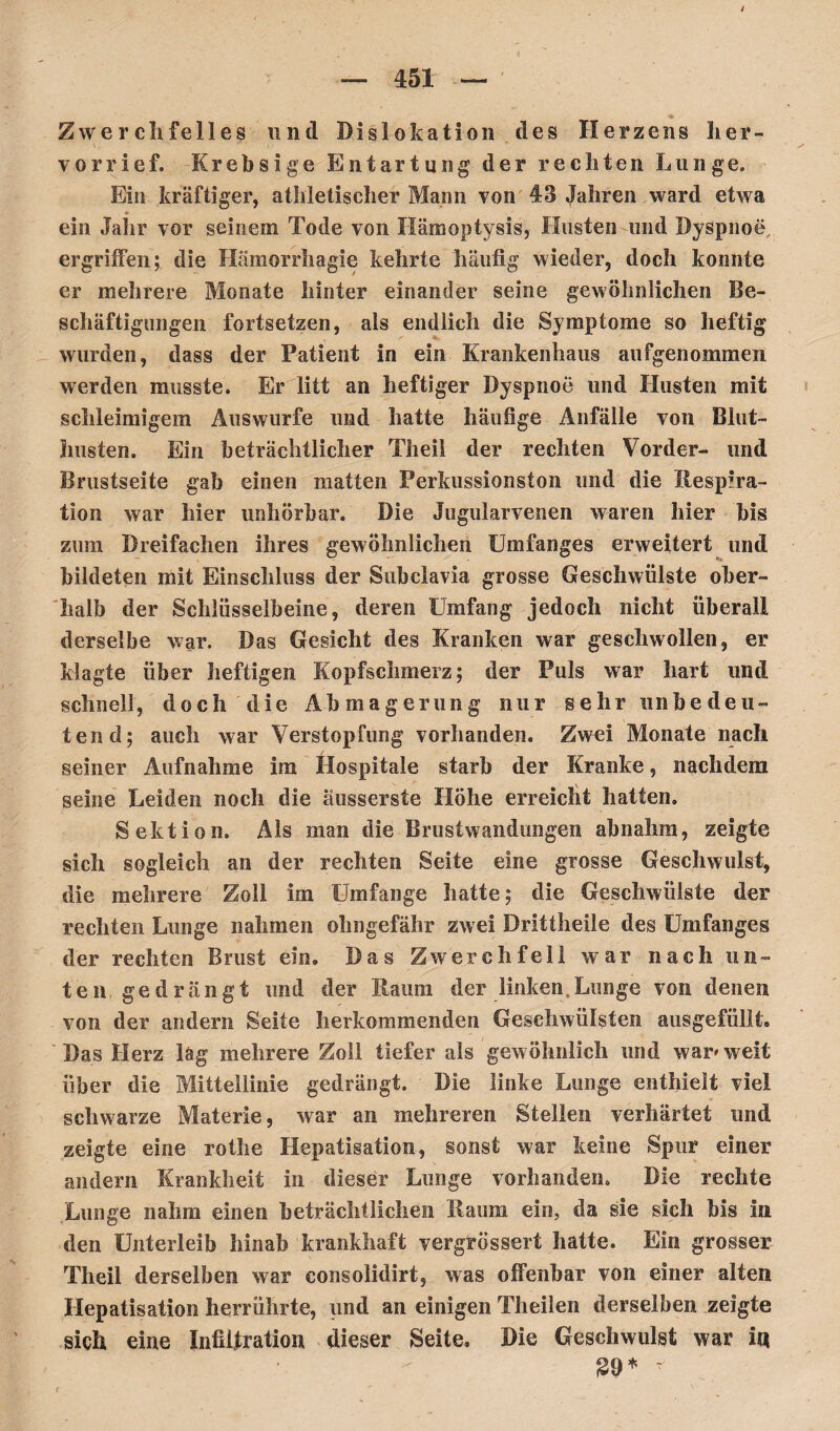 I 451 — Zwerchfelles und Dislokation des Herzens her¬ vor rief. Krebsige Entartung der rechten Lunge. Ein kräftiger, athletischer Mann von 43 Jahren ward etwa ein Jahr vor seinem Tode von Hämoptysis, Husten und Dyspnoe, ergriffen; die Hämorrhagie kehrte häufig wieder, doch konnte er mehrere Monate hinter einander seine gewöhnlichen Be¬ schäftigungen fortsetzen, als endlich die Symptome so heftig wurden, dass der Patient in ein Krankenhaus aufgenommen werden musste. Er litt an heftiger Dyspnoe und Husten mit schleimigem Auswurfe und hatte häufige Anfälle von Blut¬ husten. Ein beträchtlicher Theii der rechten Vorder- und Brustseite gab einen matten Perkussionston und die Respira¬ tion war hier unhörbar. Die Jugularvenen waren hier bis zum Dreifachen ihres gewöhnlichen Umfanges erweitert und bildeten mit Einschluss der Subclavia grosse Geschwülste ober¬ halb der Schlüsselbeine, deren Umfang jedoch nicht überall derselbe war. Das Gesicht des Kranken war geschwollen, er klagte über heftigen Kopfschmerz; der Puls war hart und schnell, doch die Abmagerung nur sehr unbedeu¬ tend; auch war Verstopfung vorhanden. Zwei Monate nach seiner Aufnahme im Hospitale starb der Kranke, nachdem seine Leiden noch die äusserste Höhe erreicht hatten. Sektion. Als man die Brustwandungen abnahm, zeigte sich sogleich an der rechten Seite eine grosse Geschwulst, die mehrere Zoll im Umfange hatte; die Geschwülste der rechten Lunge nahmen ohngefähr zwei Drittheile des Umfanges der rechten Brust ein. Das Zwerchfell war nach un¬ ten gedrängt und der Raum der linken,Lunge von denen von der andern Seite herkommenden Geschwülsten ausgefüllt. Das Herz lag mehrere Zoll tiefer als gewöhnlich und war» weit über die Mittellinie gedrängt. Die linke Lunge enthielt viel schwarze Materie, war an mehreren Stellen verhärtet und zeigte eine rot he Hepatisation, sonst war keine Spur einer andern Krankheit in dieser Lunge vorhanden. Die rechte Lunge nahm einen beträchtlichen Raum ein, da sie sich bis in den Unterleib hinab krankhaft vergrössert hatte. Ein grosser Theii derselben war consolidirt, was offenbar von einer alten Hepatisation herrührte, und an einigen Theilen derselben zeigte sich eine Infiilration dieser Seite, Die Geschwulst war I« $9* * f