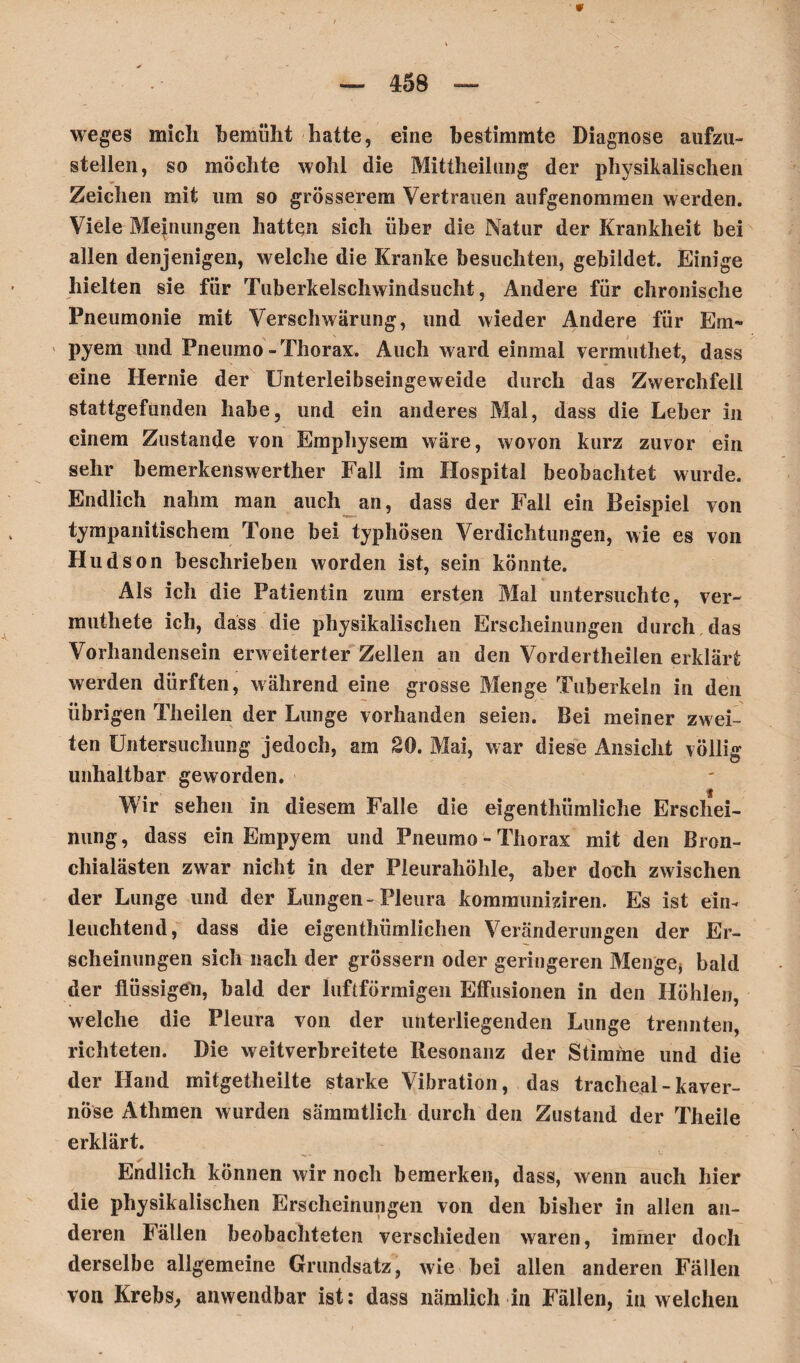 — 458 — weges mich bemüht hatte, eine bestimmte Diagnose aufzu¬ stellen, so möchte wohl die Mittheilung der physikalischen Zeichen mit um so grösserem Vertrauen aufgenommen werden. Viele Meinungen hatten sich über die Natur der Krankheit bei allen denjenigen, welche die Kranke besuchten, gebildet. Einige hielten sie für Tuberkelschwindsucht, Andere für chronische Pneumonie mit Verschwärung, und wieder Andere für Em¬ pyem und Pneumo-Thorax. Auch ward einmal vermuthet, dass eine Hernie der Unterleibseingeweide durch das Zwerchfell stattgefunden habe, und ein anderes Mal, dass die Leber in einem Zustande von Emphysem wäre, wovon kurz zuvor ein sehr bemerkenswerther Fall im Hospital beobachtet wurde. Endlich nahm man auch an, dass der Fall ein Beispiel von ty mp ani tisch ein Tone bei typhösen Verdichtungen, wie es von Hudson beschrieben worden ist, sein könnte. Als ich die Patientin zum ersten Mal untersuchte, ver- muthete ich, dass die physikalischen Erscheinungen durch das Vorhandensein erweiterter Zellen an den Vordertheilen erklärt werden dürften, während eine grosse Menge Tuberkeln in den übrigen Theilen der Lunge vorhanden seien. Bei meiner zwei¬ ten Untersuchung jedoch, am 20. Mai, war diese Ansicht völlig unhaltbar geworden. Wir sehen in diesem Falle die eigenthümliche Erschei¬ nung , dass ein Empyem und Pneumo - Thorax mit den Bron¬ chialästen zwar nicht in der Pleurahöhle, aber doch zwischen der Lunge und der Lungen-Pleura kommuniziren. Es ist ein¬ leuchtend, dass die eigenthümlichen Veränderungen der Er¬ scheinungen sich nach der grossem oder geringeren Menge* bald der flüssigen, bald der luftförmigen Effusionen in den Höhlen, welche die Pleura von der unterliegenden Lunge trennten, richteten. Die weitverbreitete Resonanz der Stimme und die der Hand mitgetheilte starke Vibration, das tracheal-kaver¬ nöse Athmen wurden sämmtlich durch den Zustand der Theile erklärt. Endlich können wir noch bemerken, dass, wenn auch hier die physikalischen Erscheinungen von den bisher in allen an¬ deren Fällen beobachteten verschieden waren, immer doch derselbe allgemeine Grundsatz, wie bei allen anderen Fällen von Krebs, anwendbar ist: dass nämlich in Fällen, in welchen