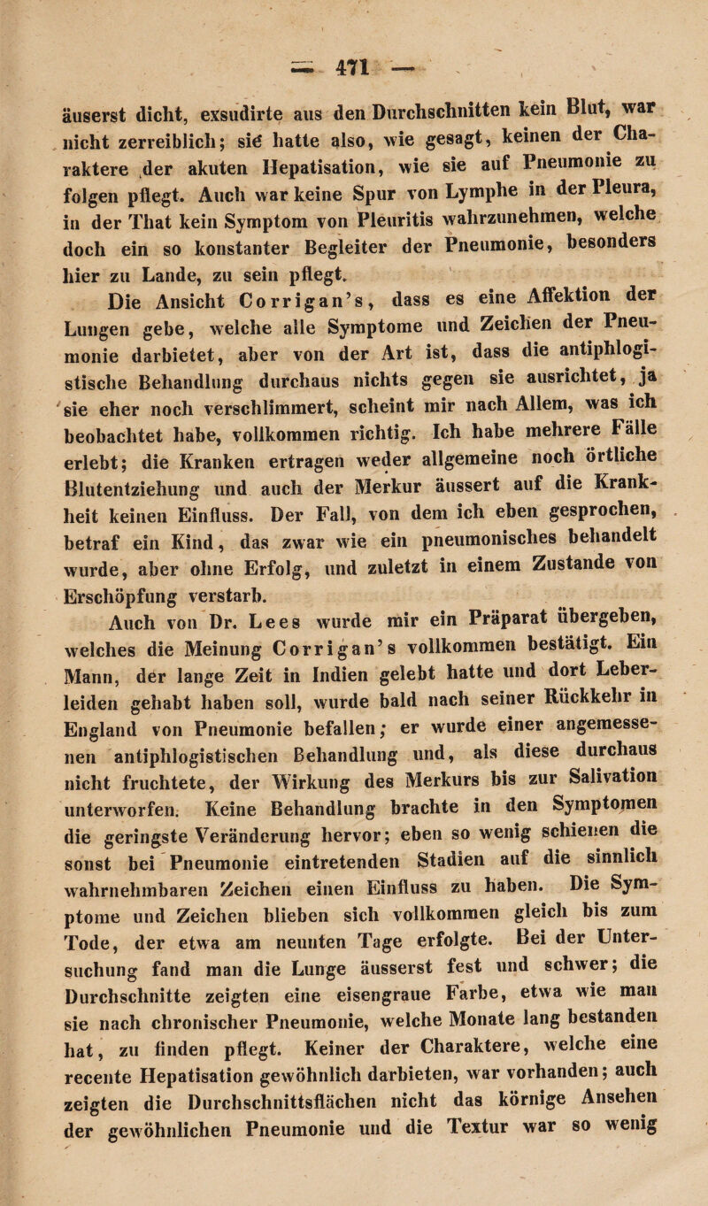 äuserst dicht, exsudirte aus den Durchschnitten kein Blut, war nicht zerreiblich; sid hatte also, wie gesagt, keinen dei Cha¬ raktere der akuten Hepatisation, wie sie auf Pneumonie zu folgen pflegt. Auch war keine Spur von Lymphe in der Pleura, in der That kein Symptom von Pleuritis wahrzunehmen, welche doch ein so konstanter Begleiter der Pneumonie, besonders hier zu Lande, zu sein pflegt. Die Ansicht Corrigan’s, dass es eine Affektion der Lungen gebe, welche alle Symptome und Zeichen der Pneu¬ monie darbietet, aber von der Art ist, dass die antiphlogi¬ stische Behandlung durchaus nichts gegen sie ausrichtet, ja sie eher noch verschlimmert, scheint mir nach Allem, was ich beobachtet habe, vollkommen richtig. Ich habe mehrere Fälle erlebt; die Kranken ertragen weder allgemeine noch örtliche Blutentziehung und auch der Merkur äussert auf die Krank¬ heit keinen Einfluss. Der Fall, von dem ich eben gesprochen, betraf ein Kind, das zwar wie ein pneumonisches behandelt wurde, aber ohne Erfolg, und zuletzt in einem Zustande von Erschöpfung verstarb. Auch von Dr. Le es wurde mir ein Präparat übergeben, welches die Meinung Corrigan’s vollkommen bestätigt. Ein Mann, dör lange Zeit in Indien gelebt hatte und dort Leber¬ leiden gehabt haben soll, wurde bald nach seiner Rückkehr in England von Pneumonie befallen; er wurde einer angemesse¬ nen antiphlogistischen Behandlung und, als diese durchaus nicht fruchtete, der Wirkung des Merkurs bis zur Salivation unterworfen. Keine Behandlung brachte in den Symptomen die geringste Veränderung hervor; eben so wenig schienen die sonst bei Pneumonie eintretenden Stadien auf die sinnlich wahrnehmbaren Zeichen einen Einfluss zu haben. Die Sym¬ ptome und Zeichen blieben sich vollkommen gleich bis zum Tode, der etwa am neunten Tage erfolgte. Bei der Unter¬ suchung fand man die Lunge äusserst fest und schwer; die Durchschnitte zeigten eine eisengraue Farbe, etwa wie man sie nach chronischer Pneumonie, welche Monate lang bestanden hat, zu finden pflegt. Keiner der Charaktere, welche eine recente Hepatisation gewöhnlich darbieten, war vorhanden; auch zeigten die Durchschnittsflächen nicht das körnige Ansehen der gewöhnlichen Pneumonie und die Textur war so wenig