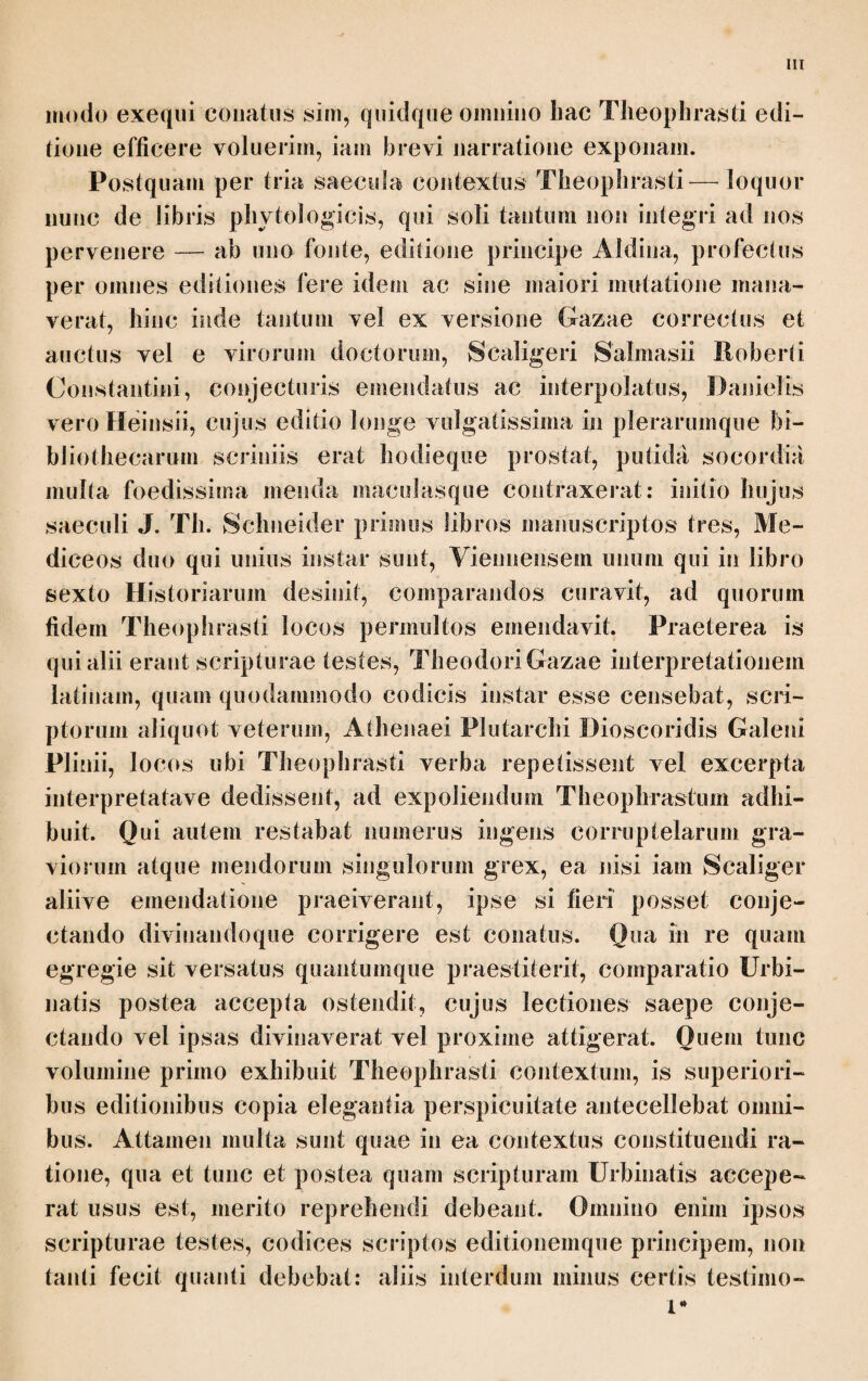 μυοφόνον τά όμοια τούτοις. ίδιος δε δ καρπός του μανδραγορου τώ μέλας τε και ραγώδης και οινώδης είναι τω χυμού. Cap. III. Μ έγισται δε και ίδιώταται φύσεις ή τε του σιλφιου και ή τού πα- 3St 3Η. πύρου έν Αιγύπτιο* ναρθηκώδη γάρ και ταύτά έστιν* υπέρ ών τού μεν παπύ¬ ρου πρότερον είπομεν έν τοΓς ένύδροις, υπέρ θατέρου δέ νύν λεκτέον. τδ δέ σίλφιον εχει ρίζαν μεν πολλήν και παχεΐαν, τον δέ καυλόν ήλίκον νάρθης, σχεδόν δέ και τω πάχει παραπλήσιον τό δέ φύλλον δ καλούσι μάσπετον δμοιον τω σελίνω* σπέρμα ο έχει πλατύ, οίον φυλλώδες, το λεγόμενον φύλ¬ λον. έπετειόκαυλον ο έστιν ώςπερ δ νάρθηξ. άμα μέν ούν τω ήρι τδ μάσπε¬ τον τούτο άφίησιν, δ καθαίρει τά πρόβατα και παχύνει σφοδρά καί τά κοέα θαυμαστά ποιεί τη ήδονη* μετά δέ ταύτα καυλόν* έσθίεσθαι πάντα τρόπον έφΒδν δπτδν, καθαίρειν δέ καί τούτον φασι τά σώματα τετταράκοντα ήμεραις. 2 δπδν δέ διττδν έχει, τον μέν από τού καυλού τδν δέ άπδ της ρίζης, δί δ κα¬ λούσι τδν μέν καυλίαν τδν δέ ριζίαν. ή δέ ρίζα τδν φλοιόν έχει μελανα καί τούτον περιαιρούσιν. έστι δέ ώςπερ μέταλλα των ριζοτομιών αύτοις, ές ών δπόσον άν δοκη συμφέρειν ταμιευόμενοι πρδς τάς τομάς καί τδ προϋπάρχον τέμνουσιν* ούκ έςεστι γάρ ούτε παρατέμνειν ούτε πλεΐον των τεταγμένων* καί γάρ άιαφθείρεται καί σήπεται τδ αργόν έάν χρονίζη. κατεργάζονται δέ άγοντες μυοφόνον] Sch.; μυόφονον Η. St.; μνό- φωνον UMVP2 Aid. τά όμοιαΊ U Aid.; τά om. MV; και τά όμ. Hf St. Sch. τώ α.1 Μ Aid. Edd.; τον μ. V. I i Λ '4 χιά ραγώάης^\ Ρί Aid. Edd.; χερατώΰης MV. St. transposuit ραγ. slvai και οϊν τ. χ. χυμω] Aid. Edd.; χυλω Schn.; χίιμώ Ρ* · Cap. III. Μιώταται] U Sch.syll.; ιό'ιαίταται Aid. Edd. ο. — Dein ο Tt Cam. νπίρ ών] UMV Aid. Sch.; ν. ονν Η. St., quod vide ne verum sit: alterum enim satis alienum a stilo Theophrasti. di νυν λ.] UMV Aid. Sch.; νυν om.H. St. το di φνλλον] mBas. Vo. H. St. Sch.; G· et Plin. 19, 3; τό de φαυλον UP2 Aid.; το de καυλον Μι V; το di φαυλον M? x a m. $ec. superscis. ϋίελίνω] H. St. Sch.; οίλήνω Aid. olov φνλλώάες τό λ.] sic transposui verba; φνλλώό'ές olov τό λ. Aid. H. St. et Sch. qui olov ut spurium seclusit. At retractum quo posui videtur ferri posse, quamobrem hanc medelam adhibui. μ st a de — οπτόν, καίλαίρην] UMV Aid., quam scripturam qua ratione interpunxi, defendere mihi videor, sic ut ioditottai aptum sit a yaa: duram tamen esse dictio¬ nem concedo; μ. d. r. x. L π. τρόπον άγα¬ μόν ί. οπτόν, καθ·. etc. Η. Sic etiam St. post καυλόν i. u. addito ϊχη et η ante οπτόν, et Sch. qui τον καυλόν dedit. Post haec cau¬ lem edit hominum cibo idoneum omnibus modis elixum assumque G. τούτον] Pi, Edd. post Η.; τοντο Aid. ® οπόν] οπτόν P. μέλανα] H. St. Sch.; μέλαινα M*V et a m. sec. Mi Aid. μέταλλα των ριζοτομιών αυτοϊςj «U Sch. syll.; μίτρα τ. ρ. αυτής Aid. Edd. o.; sunt veluti certae mensurae cedendae radicis G. St. μίτρα [τις] scripsit. ΰ'οκϊ]] doxei M. ποονπάοχον] U Sch.syll.; ύπαρχον Aid. Edd.; ταμιευόμίνοι τάς τομάς πρός ιό ύπ¬ αρχον τ. dederat Sch.cout. UMVP Sch.syll.; tari Aid. Edd. o. πλώον] τίμντιν add. St. αήπυταΐ] U e corr. — Ad h. 1. Sch. plura disputavit quibus mutilum vel lacunosum esse probaret. At vide ne integer sit; ac oratio bene cohaereat. Non licet plus copia de. finit a caedere. Etenim si diutius iners servetur putrescit. Sic autem prae¬ parant cum in commercium exportant. Videntur autem eam tantum quotannis co¬ piam laseris collegisse, quanta vel consumi solebat vel in commercio veniret, atque ubi quod collectum erat exportaturi essent eo