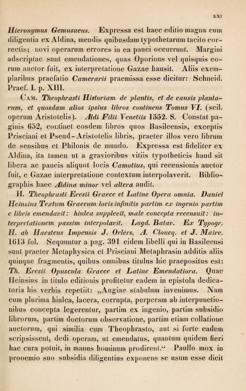 γίνεται δέ τούτο περί τον Σκιρροφοριώνα λήγοντα. κατά δε ταύτην την βλά- στησιν καί ή κηκίς φύεται πάσα, καί ή λευκή καί ή μέλαινα* φύεται δέ ως επί τδ πολύ νυκτδς άθρόος* έφ* ημέραν δέ μίαν αύξηθείσα, πλήν τής πιττοει- δούς, εάν ύπδ τού καύματος ληφθη ξηραίνεται, καί άναυξής επί τδ μειζον, έγίνετο γάρ αν μείζων τού μεγέθει. διόπερ τινές αυτών ου μειζον έχουσι κυά¬ μου τδ μέγεθος, ή δέ μέλαινα καί επί πλείους ημέρας εγχλωρος έστι, καί αυξάνονται καί λαμβάνουσιν ενιαι μέγεθος μήλου, διαλείποντα δέ μετά τούτο περί πεντεκαίδεκα ημέρας πάλιν τδ τρίτον επιβάλλεται βλαστούς Έκατομβαιώ- νος, έλαχίστας ημέρας των πρότερον* ίσως γάρ εξ ή επτά τδ πλείστον* ή δέ βλάστησις όμοια καί τδν αύτδν τρόπον, παρελθουσών δέ τούτων ούκέτι εις μήκος άλλ’ εις πάχος ή αύξησις τρέπεται, πάσι μέν ούν τοις δένδροις αί βλαστήσεις φανεραί, μάλιστα δέ τη έλάτη καί τη πεύκη διά τδ στοιχειν τά γόνατα καί εξ ίσου τούς ό'ζους εχειν. ώρα δέ καί πρδς τδ τέμνεσθαι τά ξύλα τότε διά τδ λοπαν· εν γάρ τοις άλλοις καιροις ούκ εύπεριαίρετος ό φλοιδς, αλλά καί περιαιρεθέντος μέλαν τδ ξύλον γίνεται καί τη οψει χείρον* έπεί καί προς γε τήν χρείαν ούδέν, αλλά καί ίσχυρότερον εάν μετά τήν πέπανσιν τόόν Η. καμπών τμηθη. ταύτα μέν ούν ίδια τών προειρημένων δένδρου, αί δέ βλα- στήσεις αί επί κυνί καί άρκτούρω γινόμεναι μετά τήν εαρινήν σχεδδν κοιναί πάντων* ένδηλοι δέ μάλλον εν τοις ήμέροις καί τούτων μάλιστα συκη καί άμ- πέλω καί ροια καί δλως όσα ευτραφή καί ό'που χώρα τοιάυτη* δί δ καί τήν επ’ άρκτούρω πλείστην φασί γίνεσθαι περί Θετταλίαν καί Μακεδονίαν άμα γάρ Σκιρροφοριώνα] Aid. Edd.; σιφορίωνα U. 2· κηκίς] Sch.; κηκίς in rasura U; κικίς Aid. Edd. άΦρο'ο?] U; ά&ρόως Aid. Edd. o. πιττοειάούς] UMV Aid. Sch.syll.; πιττώ- άους H. St. Schn. — Post h. y. ή inser. St. ini ro μ·] εστί το μ. St. μείζων το μ.] μείζω scripto ν super ω U. εγχλωρος] de conj. Coraii dedit Schn. syll.; ενχλωοος Aid. Edd. αυξάνονται] UMVP Sch.syll. ; ανξανεται Aid. Edd. ενιαι] ora. St. Sch.; ενια Aid. II. <λιαλείπυντα] era. St. Schn.; άιαλείπουσαι Aid. H. rd τρίτον] τον τρίτον Bod. Ιλαχίστας — πρότερον] Vitium subesse videtur. G.: mullo paucioribus quam prius. tura?] UMV Aid. St. Sch .; ϊσονς H. βλι’στησις] ταντης add. i. u. St. παρελΰονσών] U Sch.syll.; Ιλ^ονσών Aid. Edd. o. 3 πάσι] πάσαι II. ενπερκκίρετος] ενπεριαίρετως Cara. λοπαν] Schn.; λοιπάν UMV; λιπάν Aid. πρός γε] Sch.; πρός τε Aid. Edd. Sch. seclusit καί et post ovdiv add. όίαφερει. nam ad usum quidem non refert G. 4- ταυτα μεν ονν] U; ovv ora. Aid. Edd. (Ηνό'ρων] ex em. RConst. St. Sch.: καρ¬ πών Aid. H. ai ό'ε βλαστήσεις ai] U Sch. e conj. ; ai di cum lacuna Aid.; ai Ο'ε sine lacuna MV; ai di βλαστήσεις Cara. H. St. Ιπί κυνί] Cara. ; e corr. Seal. H. St. Sch.; ini νννί Aid. Bas.; ora. G. άρκτούρω] St. Schn.; αρκτονρωι U; άρκ- τονρων MV Aid. ενάηλοι] MV; ενάηλοι Aid. Edd. ο.; εν- άηλα U. άμπέλω] UMV St. Sch. de corr. RConst.; άμπελος Aid. H. (iota] Μ; ροιαί U; ροία St.; ρόα Sch.; ροιά Aid. H.; y.(d ροιά oiu. P. καί ολως] καί τοις ολως voluit BConst., male. — εύτρεφη V. χώρα] RConst. maluit ώρα, temere. Po¬ tius ή χώρα scriberes. φ. γίνεσ&αι] UV mBod. St. Sch.; φ. γε- viodat Aid. H.