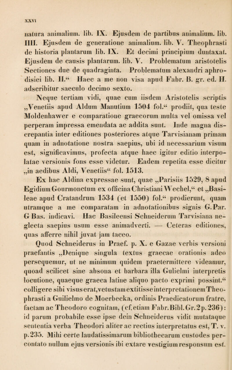 ΘΕΟΦΡΑΣΤΟΥ ΠΕΡΙ ΦΥΤΩΝ ΙΣΤΟΡΙΑΣ ΤΟ Α. Cap. I. At μέν ουν διαφοραί των ομογενών τεθεώρηνται πρότερον. άπαντα ο εν τοίς οίκείοις τοποις καλλίω γίνεται και μάλλον ευσθενεί* και γάρ τοίς ά- γρίοις είσίν έκάστοις οικείοι καθάπερ τοίς ήμέροις* τά μεν γάρ φιλεί τους έφυ- ορους και ελώδεις οίον αίγειρος λευκή ιτέα και δλως τά παρά τους ποταμούς φυόμενα, τά δε τους ευσκεπείς και ευήλιους, τά δέ μάλλον τους παλισκίους* πεύκη μέν γάρ εν τοίς προςείλοις καλλίστη και μεγίστη, εν δέ τοίς παλισκίοις δλως ου φύεται* ελατή δέ άνάπαλιν εν τοίς παλισκίοις καλλίστη τοίς δ’ ευεί- λοις ουχ ομοίως, εν Άρκαδίφ γουν περί την Κράνην καλουμένην τόπος έστί τις κοίλος και άπνους εις ον ούδέποθ’ δλως ήλιον έμβάλλειν φασίν* έν τουτω δέ πολύ διαφέρουσιν αί έλάται και τω μήκει καί τω πάχει, ου μην ομοίως γε πυκναι ουδ’ ώραίαι άλλ* ήκιστα, καθάπερ καί αί πεΰκαι αί έν τοίς παλισκίοις* δί ο καί προς τά πολυτελή των έ'ργων, οιον θυρώματα καί ει τι άλλο σπου- δαίον, ου χρώνται τούτοις αλλά προς τάς ναυπηγίας μάλλον καί τάς οικοδο¬ μάς* καί γάρ δοκοί κάλλισται καί τανείαι καί αί κέραιαι αί έκ τούτιυν, ετι Cap. I. ίύσθενεϊ] Aid. Edd. ; ενθενεϊ St. καί γάο τοίς] U Sch.syll.; καί προς τοϊς Aid. Edd. οΐκεϊοι] τόποι i. u. add. St. y.al δλως] Aid. Edd. ; και άλλως UMV. Praeterea τά om. M. προςείλοις] U Sch.syll.; προςηλίοις Aid. Edd. o. τοϊςπαλισκ.] Aid.Edd.; ταϊς παλιβκΥΜΥ. δλως ον φύεται] Aid. Η. Sch. ; καλώς ον φύεται Bod. corr. ; ον καλή φύεται mBod.; ον καλώς φύεται St.; η ον καλή η δλως ον φύεται conj. Sch. Infra quidem ai πενκαι al έν τοϊς παλισκίοις commemorantur; ta¬ men mutare non ausim. ενείλοις] sic U a pr. m. sed ει correctum et inter λ et οις desuper i insertum ; ενηλίοις Aid. Edd. 2· κράνην] Aid. Edd. ; κρανών U, unde Κράνιν Sch.syll. v έμβάλλειν] εμβάλλει U; ονάεποθ’ ήλιον εμβάλλειν δλως Ρ. ώραϊαι] Nescio an cito accrescentes, ma¬ tare perfectas significet, pulchrae G. y.al al π.] UMVP St. Sch.; y.al om. Aid. H. Verba καθ'άπερ — πενκαι in parenthesi posuit St. εν τοϊς παλ,] εν ταϊς π. V. άοκοΐ] Ρ, e corr. RConst. Sch. ; άοκεϊ Μ Aid.; άοκεϊ οτι Η. e conj. St. τανεϊαι] Ρ Aid. Edd.; τανείαι U ; τανεϊ- ναι Cam„ και al κέραιαι] U, qui κεραϊαι exhibet, Sch.syll.; και άκέοαιαι MV Aid. ; καί κέ- οαιαι Η. St. Deinceps αι om. Ρ. 9*