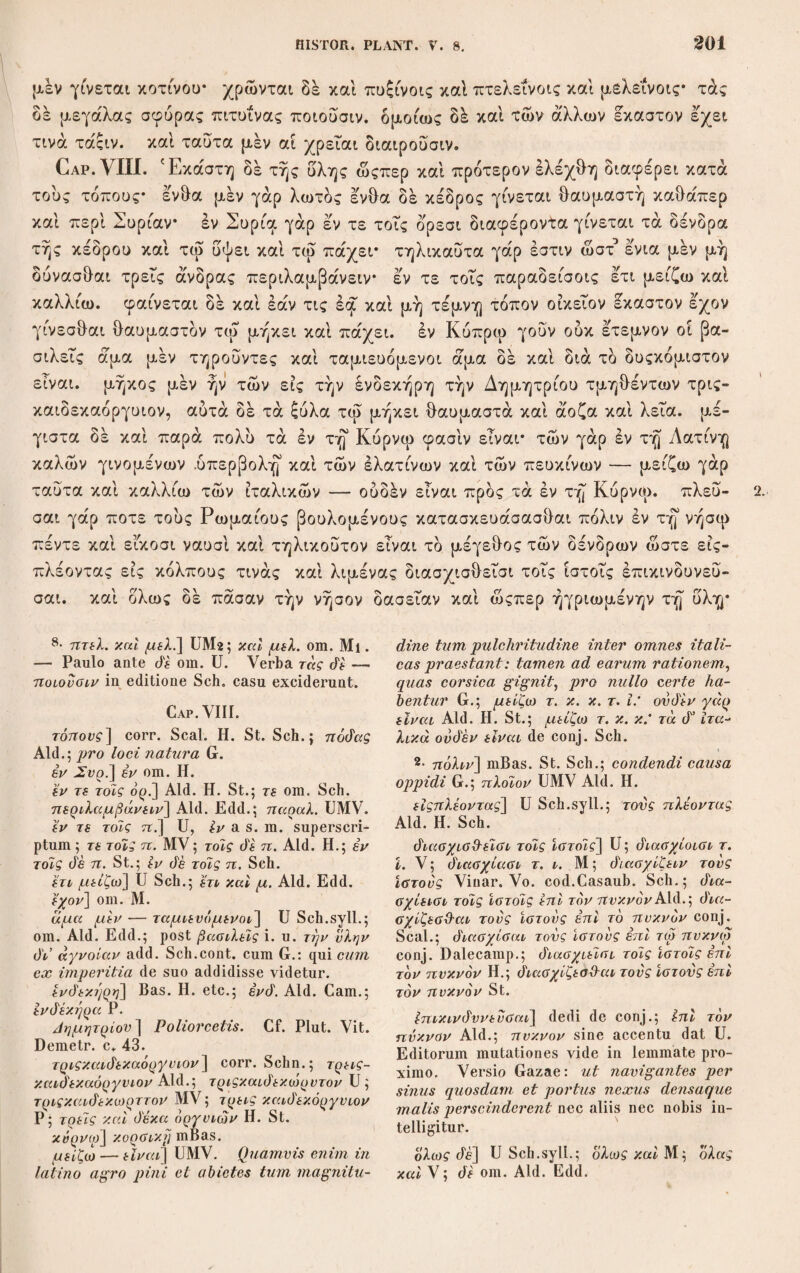 τών /αρπών τελειωσις. κρανεια μέν γάρ άποδιδωσι περί τροπάς θερινά; ή πρωίας σχεδόν ώςπερ πρώτον ή ο οψιος, ήν δή τινες καλούσι θηλυκρανείαν, μετ’ αύτδ τό μετόπωρον εστι δέ δ ταυτης καρπός άτρωτος και το ςύλον ασ¬ θενές και χαύνον* τοσαύτη δή διαφορά περί άμφω. τέρμινθος δέ περί πυρού αμητόν ή μικρω όψιαίτερον άποδιδωσι και μέλια και σφενδαμνος του θέρους τον καρπόν κλήθρα δέ και καρύα και άχράδων τι γένος μετοποόρου· δρυς δέ και διοςβάλανος όψιαίτερον ετι περί ΓΙλειάδος δυσιν, ώςαυτως δέ και φιλυκη και πρίνος και παλίουρος και οςυάκανθος μετά Πλειαδος δυσιν ή δ’ άρια χειμώ¬ νας άρχομένου* και ή μηλέα μέν τοίς προότοις ψυχεσιν, άχράς δέ όψία χει¬ μώνας* άνδράχλη δέ και άφάρκη τδ μέν πρώτον πεπαίνουσιν άμα τω βότρυϊ περκάζοντι, τό δέ ύστερον, δοκεί γάρ ταυτα δίκαρπα, άρχομένου του χειμώ¬ νας, έλάτη δέ και μιλάς άνθουσι μικρόν προ ήλιου τροπών και τής γε ελα¬ τής τό άνθος κρόκινον και άλλως καλόν τον δέ καρπόν άφιάσι μετά δυσιν Πλειάδας, πεύκη δέ και πίτυς προτεροΰσι τη βλαστήσει μικρόν, όσον πεντε- καίδεκα ήμέραις, τους δέ καρπούς άποδιδόασι μετά Πλειάδα κατά λόγον, ταυτα μέν ουν μετριωτέραν μέν έχει παραλλαγήν πάντων δέ πλείστην ή άρ- κευθος και ή κήλαστρος και ή πρίνος* ή μέν γάρ άρκευθος ενιαύσιον έ'χειν δοκεί* περικαταλαμβάνει γάρο νέος τόν περυσινόν. ιός δέ τινές φασιν ουδέ πεπαίνει, δί δ και προαφαιρούσι και χρόνον τινάτηρούσιν εάν δέ έα έπι τού δένδρου τις άποςη- χρανεία] Aid.; κρανεια cum superscripto i U; κρανεια Scii. — Deiu περί om. MP. ΰχίό'υν ώςπερ πρώτον] Aid. H. et Scii, cum lacunae signo. ,,Manifesto vitiosa et sensu cassa11 Sch.; σχεό'όν ούτως η πρωίω- τερον St. G. haec omisit. Plinius, 10, 2G : Cornus enim circa solstitia reddit primo candidum postea sanguineum. η cT όχριος] d’ cum St. Sclm. interserui. rjv drj τινες] Used drj in rasura, Ald.Edd. — 3·ηλνκράνειαν^>ώ\ϊ.^ paroxyton. Aid.; dq- λυκρ(μνείαν cum superscripto i U. χαονον j Post άμφω e vers. G. cum mari 'firmissimum sit άρρενι drj σκληρότατον add. H. St.; τώ d' αρρενι σκληρότατον i. u. add. post χάννον Sch. drj diaq.] U, Sch. invitus, voluit enim drj η diaq. dare; d’ η diaq. Aid. Ii ; di ή d'. St. 4· rj μιχρώ] U Sch.syll.; ij και μ. Aid. Edd. o. dnodidujol· xai μ.] U Sch.syll.; anodi- dxocit, μέλια Aid. II. Sch.; όψιαίτερον’ μέλια di xai oq ένό'αμνος τον θέρους anodidarot, τ. x. St. Ceterum structura verborum haud concinna est. Gffivdc<μνος] St. Sch.; cytda^uvog Aid. Bas. II.; σ<[ έόαμνον P. xai] post καρύα om. II. έτι] Aid. Edd.; ότι UMV. πρίνος] Aid. St. Sch.: πρίνος H. όξιάχανΟ-ος] — avdq St. η μηλέα] U; η om. cett. oxpia] oxpiov St. Malim η οχ hia. pirus se¬ rotina est: quippe quae hyeme sua perficit poma G. άνό'ράχλη] avdqc^vq Aid. Edd. o. το' πεν πρώτον] τον μεν πρ. et τον di ύστερον Sch. ύστερον] avdovvn add. Aid. Η. et G. ; Sclin. lunulis seclusit; St. praeeunte Sal- masio cuifi Bodaeo περκάζοντι rj avdovvu' τό <r ύστερον, ό'οχεϊ elc. Plinius 13,22 ver¬ bum illud non expressit. 5· ελάτη di] scripsi deconj.; ελάτη γάρ Aid. Edd. o.; abies et taxus G. Ceterum quae sequntur xai της — καλόν a glossatore profecta esse videntur. άίχαρπα] di/.αρπείν St. άρχομένου] ερχόμενη Μ. κρόκινον] corr. e vers. G. et 1, 13, 1 H. St. Sch .; xoxivov M ; xoxxivov Aid. (modidoaoi] corr. Sch.; i<7rodYi)Wi. Aid. Edd. μεν έχει παραλλαχήν] U Sch.syll.; μέν et παραλλαγήν om. Aid. Edd., έ. diaqοράν Sch. coni.—μετριώτερον’ πάντων di oxpiai- τατα η άρ. St. η πρίνος] UMVP Sch.; ή om. Aid. Edd.; πρίνος II. /d] om. Bas.