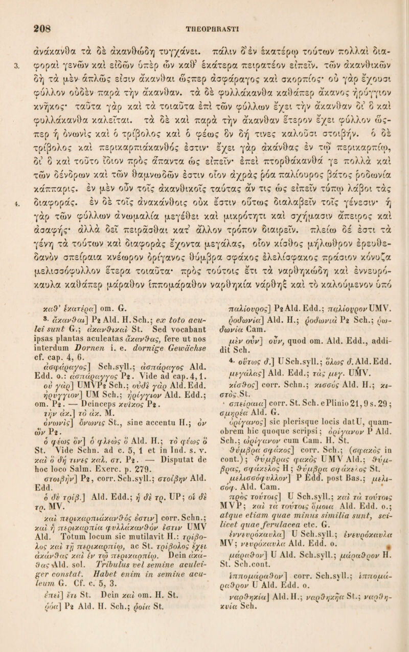 ναμένη οι ολου φέρειν τδ ά'νθος εάν τροπω τινί θεοαπεύηται. τούτο μέν ίδιον άν εχοι. των δε ά'λλων μάλλον δέ των πάντων αί μεν δλαι μορφαί σχεδόν πά- σαι φανεραί* ει δέ τινας άλλας ιδιότητας έ'χουσι ταύτας λεκτέον οΓον ει τα μεν απλά δοκει τοΐς ειόεσιν είναι τά δέ έ'χειν διαφοράς, απλά μεν ουν τά ξυ¬ λώδη καθάπερ έρπυλλος σισύμβριον έλένιον πλήν ει τά μεν ά'γρια τά δέ ήμερα και τά μέν εύοσμα τά δέ άοσμοτερά έστι* τούτων δέ και αί θεραπεΤαι καί αί χώραι διάφοροι καί οί αέρες, έ'νια δέ καί των ανθών, οιον τδ μέλαν ίον ού γάρ εχειν δοκει τούτο διαφοράν ώςπερ τδ λευκόν εμφανής γάρ ή τούτων χροιά διαλλάττουσα καί ετι δή μάλλον ή των κρίνων, είπερ δη καθάπερ φασίν ενια καί πορφυρά έστι. των δέ ροδών πολλαί διάφοραί πλήθει τε φύλλων καί δλι- γότητι καί τραχύτητι καί λειοτητι καί εύχροία καί εύοσμία. τά μέν γάρ πλεΐ- στα πεντάφυλλα τά δέ δωδεκάιρυλλα καί είκοσίβυλλα τά δ’ ετι πολλώ πλειον I II I ύπεραίροντα τούτων έ'νια γάρ είναι φασιν ά καί καλούσιν έκατοντάφυλλα* πλεΐστα δέ τά τοιαύτά έστι περί Φιλίππους* ούτοι γάρ λαμβάνοντες έκ τού ΓΙαγγαίου φυτεύουσιν έκειγάρ γίνεται πολλά* ,σμικρά δέ σφοδρά τά έντδς φύλλα* ή γάρ εκφυσις αυτών ούτως ώστε είναι τά μέν έκτδς τά δ’ έντος* ούκ εύοσμα δέ ουδέ μεγάλα τοΤς μεγέθεσιν. έν δέ τοΐς μεγάλοις ευώδη μάλλον ών τραχύ τδ κάτω, τδ δέ ολον ώςπερ έλέχθη καί ή εύχροια καί ή εύοσμία παρά τους τύ¬ πους έστίν έπεί καί τά έν γη τη αύτη γινόμενα ποιεί τινα παραλλαγήν εύοσμί- ας καί άοσμίας. εύοσμοτατα δέ τά έν Κυρήνη, δί δ καί τδ μύρον ήδιστον. μέν ί'άιον] Aid. Edd.; μεν ουν ϊάιον Sch.; ■igitur proprium ita sortiantur G. έχον] έχει Η, 3· μάλλον άέ των] U, Sch. cum G.; άέ om. Aid. Edd. πάσαι] totae quidem formae fere omnes perspicuae sunt G. Vix dubito quia πάσι scriptum fuerit; eaim vero πάσαι post πάν¬ των ac όλαι nimis ταυτολογεί. τινας] Aid. Edd,; τινες UM. οιον ει τά μέν] dedi de conj.; υτι τά μέν Aid. Edd. άπλα μέν ovv r«] sic correxi; ά. μέν οιον τά Aid. Edd. Ι'ρπιάλος] U; έρπυλος Aid. Edd. ο. έλένιον] έλένιον Aid. Edd. ο. \ide ad c. 1, 1. πλήν it] μη addidit St. και τά μέν ευ.] mBas. Sch.; τά μέν om. Aid. Hi; τά ά’ εύοσμα St. έστι] corr. Sch.; είναι Aid. Edd. oi «£ρ£ς] St. Sch.; οί om. Aid. H. ένια όέ και των «.] scripsi de conj.; ένιοι άέ των άνέλών οιον UM Aid.; ένια ό. τ. α. ονό'εμίαν άιαφοράν έχει οιον Η. St.; ένια όέ των άν&ών [«πλα], οιον Sch. Equidem facillimum duxi και inserere, quo απλά sub¬ audiatur. λευκόν] Aid. Bas. Cam. Sch. St. nec non UM; λευκόίον H. Paulo ante μελάνιονAid. Bas. Cam. H. τοντων] τούτου St. πορφυρά έστι] Sch.; π. rj Aid. Edd. 4· εύχροία] USch.syll.; χροιά Aid. Edd. o. είκοσίφυλλα] St. Sch.; εϊκοσάφνλλα Aid. H. — Paulo ante pro πλείστα M. Cagnatus Var. Lect. 1, 25 e Plinio voluit όλίγιστα scribi, quem refutavit Schn. ούτοι γάρ λαμβ.] Athenae. 15, c. 8 p. 682 habet λαμβάνοντες γάρ. εν άέ τόις μεγάλοις εύ.] τά &έ πεντάφυλλα habet Athen. 1. 1. 5· ή εύχροια και ή εύοσμία] U Sch.syll.; η εύοσμία και η εύχροία Aid. Edd. ο. έπεί καί τά εν γρ τρ αντρ] ita optime corr, Sch.; — γρ τοιαύτρ U; — τοιαύτα Μ; έπ¬ ειτα καί τά έν γρ τοιαύτα Aid. Nam et quae in eadem tellure proveniunt, diver¬ sitatem bonae exilisve olentiae nullam ostendunt G., unde έπεί καί τά τοιαντα έν τρ αντρ γινόμενα ού ποιεί τ. παραλλαγήν etc. Ii/ St.