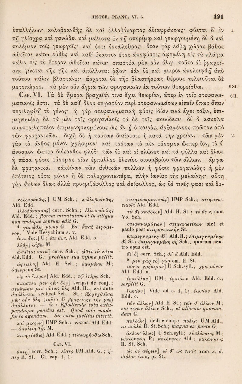 IV iliis posthabuit, auctoritatemque illorum propter causas neque graves satis neque justas deseruit. Primum vero Gazae, quam¬ quam ab ipso graviter reprehensi, auctoritati nimium tribuit, quae diligenter examinata parva est nec nisi paucis aliquot locis praevalere posse videtur. Quo enim Gaza usus est codice graeco, eum et mutilum valde et corruptum fuisse omnis ejus interpretatio ostendit: ipsum vero Gazam multa suo Marte cor¬ rexisse ac supplevisse neque alia certa documenta desunt, et ipsius confessionem habemus, denique eum nonnunquam Pli¬ nium, ubi is Theophrastum transtulisset, interpretando secutum esse Schneiderus demonstravit (Praef. p. XI.). Multo vero etiam minor Plinii, a quo Schn. interpolationes aliquot duxit, auctoritas in Theophrasto emendando esse debet: quippe quem, ut quaedam fideliter ac tantum non verbo ad verbum expresso transtulit, ita nonnunquam varia et a diversis auctoribus dicta miscuisse vel junxisse, interdum etiam erroribus gravibus de¬ ceptum fuisse neminem fugit. Dein nescio quid sit quod Schnei¬ derus ab Aristotele interpretando ad Theophrastum delatus huic eam sermonis brevitatem haud concedendam esse puta¬ verit, quae Aristotelem legentibus notissima est. Saepissime lacunas videre, verborum membrorumque defectum deprehen¬ dere sibi visus, plurimis locis ubi nihil nos deesse judicamus nisi quod sine negotio intelligi subaudirique possit, supplementa sua adjecit, atque sibi adeo nonnunquam imponi passus est ut vel ea, quae Gaza interpretando perspicuitatis causa adjecerat, in graecis fuisse ratus interpolaret Quamquam partem hujus culpae jam Heinsius contraxerat. Sed non copiosius solum sed etiam pure magis ac attice loquentem reddere nobis Schneide¬ rus voluit Theophrastum, quam scripturae testes prodiderunt: ac proinde saepius vel dicta vel singula verba mutanda et ad grammaticorum praecepta conformanda esse sibi persuasit. Priusquam Urbinatis scripturam cognovisset in tanta librorum scriptorum penuria omnes lectionum copias, quae e codicibus haustae esse ferebantur, undecunque oblatas studiose collegit, earum fontes sub titulis codicum Vinariensis, Vossiani, Casau-