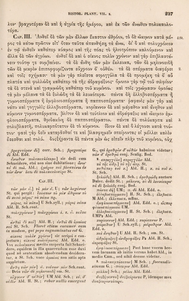 λαις θερίσαντες ταυτας σπείρουσιν είτα πάλιν, εΤτα θερίζουσιν άμα τοις λοι- ποΐς· μεγίστη μεν ουν ειπερ αληθής αυτή διαφορά, τδ γάρ εις έτέραν χώραν μετενεχθέντα διαφέρειν, ώςπερ έκ Κιλικίας φασίν εις Καππαδοκίαν και ολως τήν επέκεινα του Ταυρου, ήττον άτοπον φανερά γάρ ή των τόπων διάστασις. 10* τδ δέ τήν αυτήν διφορεΐν, εν ωπερ γε άπας αί άλλαι, συνορον ουσαν και μίαν θαυμασκότατον αυτή μεν ουν έν μεγίστη διαφορά, τά δέ κατά τάς άλλας χώρας ου πολλήν ή ουδεμίαν ως είπειν του γε χρόνου λαμβάνει διάστασιν προτερεΤ γάρ ταις ουραις τά ’Αθήνησι των περί Έλλήςποντον ήμέραις τριάκοντα μάλιστα ή ού πολλοβ πλείοσιν εί μεν ουν καί δ σπορητδς πρότερον μετάθεσις αν ειή τής ώρας* εί δ’ άμα δήλον ότι πλείων αν ό χρόνος, ου μικράν δέ ποι- ουσι διαφοράν ουδέ οι τόποι καίπερ ενιοι σύνεγγυς όντες* τά γάρ έν Σαλαμινι προτερεΐ πολύ των άλλων των έν τη Αττική καί ολως τά έπιθαλάττια καί εις ταυτα καί εις τους άλλους καρπούς ώς τά περί τήν Ακτήν καλουμένην τής 11. σπείρουσιν εϊτα πάλιν, εϊτα 9ερ.] UMP2 Aid. ; ίϊτα prius om. Η. St. Scii. τοίς λοιηοϊς] Ρ·2 Aid. Η. St.; ταις λοι- παίς Sch. άλη{Η)ς\ Ρ·2, Sch. e conj. ; αληθώς Aid. Edd. — Deinceps άντιάιαφορά P. μετενεχίλέντα άιαφέρΗν] dedi de conj. Schn. in Cur. sec. p. 489 a me quoque in¬ venta; μετενεγ/.όντας σπείρειν Aid. Edd.; μετενεγκί\ντα σπείρειν Ρ2. Quod enim, translatum in alium tractum distulerit G. Ix κιλικίας] Aid. Edd. ; iv κιλικία MP-2. 10· το di — άπαξ] U; το de την αυτήν dia- φοράν έν φπερ γε άπαξ άλλαι M Aid. et P, qui ai άλλαι dat; το di την di αφοράν έχειν έν ωπερ γε ονχ άπαξ άλλαι H., et St. omis¬ sis έν — άλλαι; το di την αυτήν dιaφoράv έχειν εν ωπερ γε άπαξ άλλαι Sch.cont. ; το de την αν τήν όιαφέρειν iv ωπέρ γε άπαξ αί ιίλλαι Sch.syll. ; denique το di την αυτήν χώραν diaqooav έχειν εν ηπέρ γε άπαξ άλ¬ λα ι σπείρονται Spr. in Vers. gerrn. Miror Sehneiderum όίφορείν quod U praebet spre¬ visse (cf. C. 1, 13, 9), ac de toto hoc loco admodum brevem fuisse. Redit vero Th. ad rem de insula Chalcia narratam, atque proxime dictis, quod mirum non sit si plau¬ tae in alienas terras translatae differentias ostendant, illam sic opponit, ut iterum hoc maxime mirum esse affirmet, si una regio prae omnibus conterminis eodem tempore bis fruges edat quo ceterae semel. Haec autem satis plana et apta sententia scriptura ex U a nobis recepta continetur. Quod hic dicpo- ρεϊν dixit supra fusius explicuit verbis ως — λοιποίς; ad άπαξ subaudies φοροΰσι, ad την αυτήν vero χώραν ut ad ai άλλαι item αυτήν est una eademque terra, qua et regio ista fertilitate praeslantissima et aliae huic conterminae comprehenduntur; tamen de ea praedicatur άιφορείν, quod in regionem is¬ tam fertiliorem tantum cadit, itemque quae apposita sequuntur συνορον ουσαν καί μίαν ad eandem pertinet. Quod est quoddam ge¬ nus anacoluthiae, non quidem structurae sed sententiae, explieaturque si cogites Tb. scribere voluisse το de ταύτην vel εκείνην etc. (scii, χώραν πρωίαν xal ευηορον), sed propter antithesiu necessario indicandam (opposuerat enim τά εις έτέραν χώραν με- τενεχίλεντα) την αυτήν scripsisse. Deinde ad συνορον facile subintelligitur ταϊς άλλαις. μίαν, miam h. e. mirum, quod una quaedam regio adeo fertilis ac praecipua nec plures. Deinceps tota haec narratio de regione ista fertilissima insulae Chalciae concluditur so¬ lito more particulis μεν ουν. έν μεγίστη diaqooa] UM Aid. optime ; μεγίστη όίαφορά H. St.; ή μεγίστη άιαφορά Sch. male, αυτή scii, ή χώρα, dicta regio. τά de] St. Sch.; το di Aid. H. ή oud'.] Sch.; ή om. Aid. ; ή ου πολλήν ή oed. Η. St. ώς εϊπείν] U Sch.syll.; om. Aid. Edd. του γε χρ.] U Aid. Edd.; του τε χρ. Μ. diaocaoiv] UM Sch.; diaqοράν Aid. H. St. μάλιστα] U Sch.syll.; eeteri omittunt. είή τής ώρας] corr. Sch.; jj τής χώρας Μ P; είη τής χώρας Aid. Η. St.; Quodsi sa¬ tus quoque praecesserit loci mutatio sit. Sin autem simul satum sit plus temporis accedat Jiecesse est. G. — Deinceps δ d'