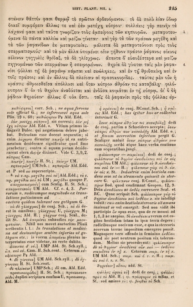 Codices. „Ukbinas, bibliothecae Vaticanae, numero 61 signatus, in membrana folii minoris scriptus, constat foliis 269, paginae plerumque versibus 40, versus ipse fere 30 literis. A folio 142 usque ad finem scripti extant libri περί φυτών αιτιών. Ad li¬ bros septem priores Historiae in margine scripta leguntur lem¬ mata literis majusculis, qualibus fere scribi scholia solent.44 Haec J. Bekker apud Schneider v. p. 70. Descriptionem accuratam ab Amatio transmissam ibidem pollicitus Schneider nullam postea dedit. Specimen parvum ex eo libro, quod benevolentiae clarissimi Ritschl, Professoris nunc Bonnensis, acceptum refero, ipse possideo; manu firma versataque scrip¬ tus esse apparet: literarum satis magnarum plerumque fere sibi contiguarum ductus aequabiles atque rotundi librarium non tam expeditum ac levem, quam lentum severumque produnt. De collationibus hujus codicis ita narrat Schneider (V.p. 273.): „Casu singulari, quem, cum inopinato primum ingratus acci¬ disset, postea sera comparatio gratissimum reddit, factum est ut varietatem scripturae e Codice Urbinate descriptam et benevole inihi oblatam ab Imm. Bekkero, Romae tunc commorante, semestri intervallo consequeretur ejusdem libri comparatio facta ab eruditissimo Bibliothecae Vaticanae scriptore graecae linguae, Amati, quem diu antea literis adie¬ ram precibusque, ut codicem a Weigelio, medico Dresdensi, communi amico, mihi indicatum in usum meum compararet va¬ rietatemque scripturae omnem mihi transmitteret. Quod quo¬ minus statim humanissimus vir faceret, tum valetudine tum oc¬ cupationibus multis impeditus operae serius impensae diligentia mirifica moram omnem largissime compensavit. Primus autem missus varietatem librorum trium priorum continebat, quam an¬ tea exscriptam a Bekkero iain in manibus cum haberem, rogavi Amatum, ut operam a reliquis historiae plantarum libris com¬ parandis revocaret ad librum decimum, qui in codice Urbinat satis spissus extare dicebatur, et libros sex de causis planta¬ rum comparandis. . . . Igitur cum viri docti diligentiam in mi-