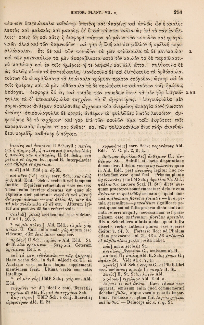 ΘΕΟΦΡΑΣΤΟΥ ΠΕΡΙ ΦΥΤΩΝ ΙΣΤΟΡΙΑΣ ΤΟ Β Cap.I. At γενέσεις των δένδρων καί όλως των φυτών ή άυτόμαται ή άπδ σπέρματος ή άπδ ρίζης ή άπδ παρασπάδας ή άπδ άκρεμόνος ή άπδ κλώνος ή απ’ αύτου του στελέχους εισιν ή ετι του ξύλου κατακοπέντος εις μικρά* και γάρ ούτως ένια φύεται, τούτων δε ή μεν αυτόματός πρώτη τις, αί δε άπδ σπέρ¬ ματος και ρίζης φυσικώταται δόςαιεν αν ώςπερ γάρ αυτόμαται και αύταί* δί ο και τοις άγρίοις υπάρχουσιν* αΐ δε άλλαι τέχνης ή δη προαιρέσεως, άπαντα δέ βλαστάνει κατά τινα των τροπών τούτων, τά δέ πολλά κατά πλείους* έλάα μεν γάρ ^πάντως φύεται πλήν άπδ του κλώνος* ου γάρ δύναται καταπηγνυμένη·» καθάπερ ή συκή της κράδης και ή ρόα της ράβδου, καιτοι φασι γέ τινες ήδη και χάρακος πάγε ίσης καί πρδς τδν κιττδν συμβιώσαι καί γενέσ&αι δένδρον* αλλά σπάνιον τι τδ τοιουτον* θάτερα δέ τά πολλά τής φύσεως. συκή δέ τους μέν ά'λλους τρόπους φύεται πάντας, άπδ δέ των πρέμνων καί των ξύλων ου φύεται* μηλέα δέ και ά'πιος και άπδ των άκρεμόνων σπανίως. ου μην άλλά τά γε Cap. I. αυτόμαται] UMVP; αυτόματοι Edd. Co¬ dices sequor, quanquam mox ή μόν αυτόμα¬ τος est. Cf. etiam cap. 4, 4. είοιν] M, Schn. cumDal.; όατίν Aid. H. St. ενια (f vίτα 1] Sch. de conj.; ανωιΰεται Aid. Edd. ai Λ'] M Schn.; η di Aid. H. St. αυτόμαται] Μ ; αυτόματοι Edd. o. η drj προαι.] P; ijdrj πρ. U; tjdq nq. MV; ij πρ. Aid. Sch.; η από πρ. Heins. St. ; ijdq και nq. conj. Sch. 2· από του] USch.syll.; ronom. Aid. Edd. ου γάρ diu.] P H. St. Sch.; γάρ' ov diu. Aid. καταπηγνυμένη] καταπηγνυ μόνης ώςπερ ή St.; καταπηγνυ μόνου maluit Sch. Nihil mutandum. Participium refertur ad όλάα, etsi non vota arbor sed ramulus χ<χταπή~ γνυται; ad κρίσης et qifdov repetendum est idem participium casu secundo. (ϊόα] Sch.; qoa Aid. H.: qoiu St. και πρός τον κιττόν] om. St. dj] η St. άπιος και από] U; cett. om. καί. τά γε πολλά πάν&’] sic correxit Sch. ; τά τε πολλά πάν9·’ Aid. Η.; τά τε πολλά ij πάνϋ’ corr. St.; τά τε ποϊλά καί παν9' conj.Dalec.; Ceterum cuncta magna ex parte his quoque enasci contingit G.; Ceterum pleraque amnia fere his quoque enasci posse videntur vertit Sch., ubi hoc maxime reprehendendum esse videtur, quod pleraque omnia scripsit. Nam ut verba τά γε πολλά πάνϋ· genuina fuerint, τά πολλά ha¬ bet adverbii potestatem, significans plerum¬ que. Sed nec ea hic obtinet, cum Ινάέχε- Gftai, feripotest, sequatur. Alterum igitur, aut τά πολλά aut ενάόχεα&αι delendum. Equidem vitium majus hic haerere puto. 4