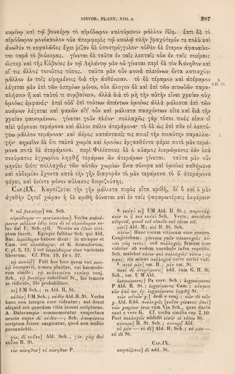 χυτητι καί λεπτότητι καί άσθενεία* καλούσι δέ τδν μέν ισχυρόν και παχύν χα~ ρακίαν τδν δ’ ετερον πλόκιμον* καί φύεσθαι τδν μέν πλόκιμον έπί τών πλοά- δων τδν δέ χαρακίαν έπί τοΐς κώμυσι* κώμυθας δε καλούσι ου άν ή συνηθροισ- μένος κάλαμος καί συμπεπλεγμένος ταΐς ρίζαις* τούτο δέ γίνεται καθ5 ούς άν τόπους της λίμνης εύγειον η χωρίον γίνεσθαι δε ποτέ τον χαρακίαν καί οΰ δ αύλητικδς, μακρότερον μέν του άλλου χαρακιού σκωληκόβρωτον δε. τούτου μέν ουν ταύτας λέγουσι τάς διαφοράς, περί δέ του αύλητικοΰ τδ μέν φύε- 2 σθαι δι’ έννεατηρίδος ώςπερ τινές φασι καί ταύτην είναι την τάξιν ούκ αληθές, άλλα τδ μέν δλον αύξηθείσης γίνεται της λίμνης* ότι δέ τούτ έδόκει συμβαί- νειν έν τοΐς πρότερον χρόνοις μάλιστα δί έννεατηρίδος,*καί την γένεσιν ,τού κα¬ λάμου ταύτην έποίουν τδ συμβεβηκδς ώς τάξιν λαμβάνοντες. γίνεται δέ όταν 3 έπομβρίας γενομένης έμμένη τδ ύδωρ δυ ετη τουλάχιστον, άν δέ πλείω καί καλλίων τούτου δέ μάλιστα μνημονεύουσι γεγονότος τών ύστερον χρόνων δτε συνέβη τά περί Χαιρώνειαν* πρδ τούτων γάρ εφασαν ετη πλείω βαθυνθήναι τήν λίμνην* μετά δέ ταυτα ύστερον ώς δ λοιμός έγένετο σφοδρός πλησθηναι μέν αυτήν, ου μείναντος δέ τού ύδατος άλλ5 έκλιπόντος χειμώνος ού γενέσθαι τδν κάλαμον φασί γάρ καί δοκεΐ βαθυνομένης τής λίμνης αύξάνεσθαι τδν κάλ¬ αμον εις μήκος, μείναντα δέ τδν έπιόντα ένιαυτδν άδρύνεσθαι* καί γίνεσθαι τδν μέν άδρυθέντα ζευγίτην, ι$ δ5 άν μη συμπαραμείνη τδ ύδωρ βομβυκίαν. ab Aid. Η. absunt, addidi auctore Dalec. cum G. St. et Sch. sed alio loco. St. et Sch.: Ιαχνϊ xai άσ&ενεία xai παχντητι xai λεπτότητι. Ordinem eum secutus sum, quem G. habet, et sequentia postulant. πλόκιμον'] Plinium πλωτίαν scriptum le¬ gisse animadvertit Sch. xai φνεο&αι τοv μέν] U Sch.syll. ; cpvs- α&αι τον μέν MP; φύεο&αι όέ τον μέν Aid. Edd. κάλαμος] ό praeposuere St. Sch. ό αυλητιχός] U St. Sch; o om. Aid. H. μακρότερον μέν] μαχρ. την Bod. ex err.; μαχρ. τον μέν St. τονιον] τοντων St. 2· το μέν φΰεσίλαι] corr. St. Sch.; τον μέν φ. GV Aid. Η. έννεατηρίάος] Μ Sch.; έννετηρίόοζ UV; ένναετηρίόος hic et mox Aid. Edd. — Mox έννετηρίάος UMV. ουχ άλη&ές] Aid. Sch.; ovx αλησ&ε U; ovx άλη&ες MV; ovx αληΟ-ές ό'έ H. St. τοντ έάόχει] cum RConst. Sch.; τοντο άοχεϊ Aid. H. St. λαμβάνοντες] λαμβάνοντος U. 3· έμμενη] U Sch.syll.; όιεμμένη Aid, Edd. JiT έτη] dedi de conj.; άιετη UMV Aid.; άιετεϊ vel άιετές corr. RConst.; άιετές St. Sch. Cf. C. E.Ch. Schneider ad Piat. Civ. VII. 540 E. \ r άν ό'έ πλείω χιά καλλίων] corr. Sch.syll.; de solus dat U; άν πλείω καί χαλλίω Aid.; xai πλείων xai καλλίων Sch.cont. cumG. Χαιρώνειαν] P Sch. cumMeurs. Th. p.91; Χαιρωνιαν U; Χερώνιαν Μ; Χερώνειαν Aid. Edd.; Cheroniae G. έτη πλείω] corr. Scalig. Sch.; έτι πλείω UMV; έτι πλεΐον Aid. Edd.; annis pluri¬ bus G. λοιμός —■ Φ/οΰρός] λιμός — ΰφοόρώς U. έχλιπόνιος] U Sch. de conj.; έχλείποντος MV; έχλελειπότος Aid. H. St.; έχλελοιπότος Sch.cont. — Antea άλλ’ om. P. ον γενέσΟαι] Aid. Edd. ; ο γ. MV; ουτιο γεν. mBas ; sic etharundincm provenisse G. βαθννομένης] μ ή anteponit St. Spr. vult πληΟννομένης scribi. Equidem dubius hae¬ reo. Theo. non satis dilucide rem exposu¬ isse videtur, nisi scriptura laborat. Cete¬ rum P dat: if aoi γάρ xai βαίλννομένης της λίμνης ό'οχεϊ μείναντα etc. ανξάνεοόαι τόν κάλαμον εϊζ μήκος, μεί¬ ναντα de] USch.syll.; verba quatuor priora et de om. Aid. Edd.; Sch. fecerat xai μείν¬ αντος, St. άλλα μείναντος του νό'ατος. άό'ρννεοόέαι] Sch.; άάρ— Aid. Edd. Et sic mox quoque. φ (f ά>] UM Aid. Sch.syll.; ovd’ άν H.; άν άέ St. ; όταν de Sch.cont. auctore RConst — Paullo ante τόν om. St. βομβυκίαν] βοβννχίαν V