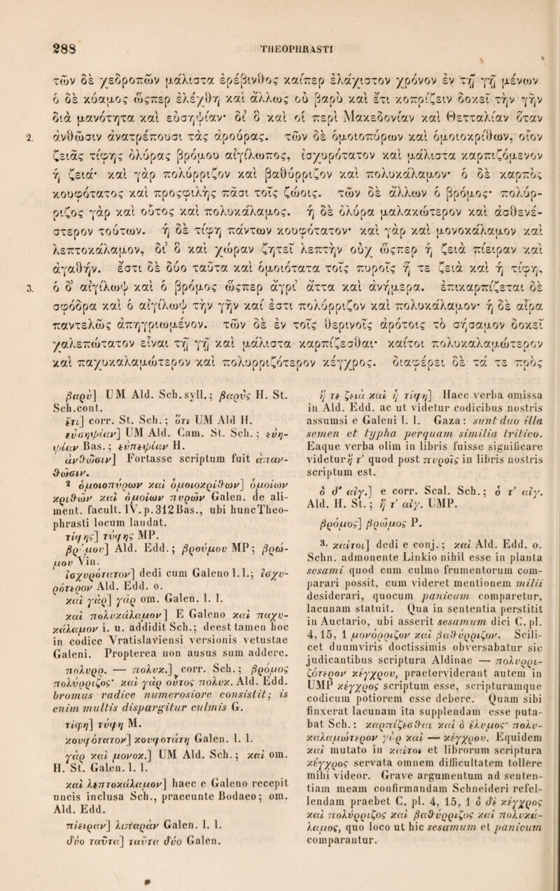 8. των σπερμάτων εάν άδρυνθέντα άποπέση διαμένει προς την ώραν την εαυτού και ου πρδτερον έκβλαστάνει* και κατά λδγον έστί* και γάρ έπι τών αγρίων δρώμεν συμβαΐνον εάν μή φθάρη. αί δε τελειώσεις τών καρπών απάντων γί¬ νονται του θέρους, πρδτερον δέ καί θάττον ως απλώς είπειν τών πρδτερον σπα- ρέντων. διαφέρει δε και ή ώρα· τά γάρ έν ταις θερμημερίαις σπαρέντα θάτ¬ τον έκκαυλεΐ καί έκσπερματουται καθάπερ ραφανίς γογγυλίς. ενια δέ ουκ ένι'αύσια φέρει τον καρπόν αλλά δίενα καθάπερ σέλινον πράσον γήθυον, ά καί διαμένει χρδνον πλείονα καί ουκ εστιν έπέτεια* τά γάρ πολλά τούτων άμα τη τελειώσει τών σπερμάτων αυαίνεται. πάντα δέ ως ειπειν οσα έκκαυλεΐ καί τελειοι τον καρπόν άποτελειοΰται κατά τδ σχήμα τού παραβλαστήσεις έκ τών καυλών εχειν άκρεμονικάς, πλήν οσα μονδκαυλα καθάπερ πράσον καί γήθυον καί κρδμυον καί σκδροδον. φίλυδρα δέ καί φιλδκοπρα πάντα, μάλλον δέ τά 2St. ασθενέστερα καί πλείονος έπιμελείας δεδμενα, τά δέ καί τροφής. Cap.II. Φύεται δέ πάντα άπδ τού σπέρματος, ενια δέ καί άπδ παρασπάδος 2Η. καί κλώνος καί ρίζης. άπδ μέν παρασπάδος ή ράφανος* δει γάρ τι καί ριζώδες προςλαβεΐν. άπδ δέ τών βλαστών πήγανον δρίγανος ώκιμον* άποφυτεύουσι γάρ καί τούτο δταν σπιθαμιαΤον ή μειζον γένηται τεμόντες εις τδ ήμισυ. άπδ ρίζης δέ σκδροδον καί κρδμυον καί βολβδς καί ά'ρον καί απλώς τά τοιαύτα τών κεφαλορρίζων. φύεται δέ καί ει τινων αί ρίζαι διαμένουσιν επί πλείονα χρδ¬ νον επετειοκαύλων δντων. δτι δέ άπδ σπέρματος πάντα βλαστάνει φανερόν καί γάρ τδ πήγανον οπερ ού φασί τινες, άλλά βραδέως δί δ καί άποφυτεύ- ουσιν. οσα δέ άπδ ρίζης φύεται τούτων ή μέν ρίζα χρόνιος αυτά δέ έπετειό- καυλα, δί δ καί παραβλαστάνουσιν αί ρίζαι τών τοιούτων καί γίνονται πλείους ού μόνον έν τοις ήμέροις καί κηπευομένοις άλλά καί έν τοις άγρίοις ώςπερ εί- πομεν οίον βολβοις γηθύοις σκίλλαις καί τοις ά'λλοις. παραβλαστάνει ο έ'νια 2. 7· άάρννίΗντα] Ρ, cum Seal. Sch.; άν- άρννΰένταΜ Aid. Η.; άάρνν. St. δρώμεν] οντω i. u. addidit Sch. ώ? απλώς] ώς d’ απλώς St. τών 7τρότερον σπαρεντων] mBas. Sch.; πρότερον τών σπαρ. Aid. Η.; πρδτερον τών πρότερον σπαρεντων St. diaifiqu df] dedi e conj.; d. γάρ Aid. Η.; γάρ om. St., seclusit Sch. εκκαυλεϊ] Sch.; έγκαυλεϊ U; ένκαυλεϊ Μ ; εκκαυλοϊ Aid. H. St. de ουκ εν] UM Sch.; di καί ουκ Aid. Edd.; di και ενιανσ. Ρ. dieva] dieva M. πράσον] πράσιον Aid. II. St. έκκαυλεΐ] UM Sch.; έκκανλόϊ Aid. Edd. 8· κατά τό σχ.] κατά ταυιό αχέ]μα scriben¬ dum esse videtur; nisi του mavis. άκρεμονικάς] corr. Sch.syll.; ένκρεμονι- κους Aid. Edd. υ. πράσον] πράσιον Aid. Η. πάντα] τά λαχανώό'η i. u. addit St. Cap. II. φύεται] ου φύεται Ρ2. από τον σπ.] του om. Ρ* . από («e»'] και από μεν Ρ2. παρασπάάος] παρασπαράάοζ Ρ. dii γάρ τι] UP-2 St.Sch.; άει γάρ nAid. Η. Gaza. Selm. mavult γάρ in de muta¬ tum. προςλαβεϊν] προλαβειν U. όρίγανος] Aid. Edd.; όρίγανον Μ P2. καί βολβός] om. Ρ2; και βολβοί St. άρον] U? Ρ2 II. Sch.; άρρον Μ Aid.; arrus G. Verba και άρον om. Bod. et St. πάντα βλ.] παντάνει βλ. Μ. 2 γη3νοις] om. Bod. et St.; abesse ma¬ vult Sehn., cum γήΟ-υον ad cultas hortenses pertineat. σκίλλαις] Sch.; σκίλλαις Aid. Edd.