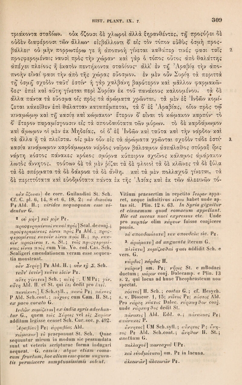 πολλοί και ού λοχμώδεις* τδ δέ φύλλον ου μακρδν άλλ5 δμοιον τη ίτέγ τω δε μεγέθει μεγάλοι καί εύπαγεΐς ώστε άκοντίοις χρησθαι. φύονται δέ ούτοι περί τον Ακεσίνην ποταμόν, άπας δέ κάλαμος ευζωος και τεμνόμενος καί έπικαιόμενος καλλιών βλαστάνει* ετι δέ παχόρριζος καί πολύρριζος δι δ καί δυςώλεθρος. ή δε ρίζα γονατώδης ώςπερ ή της άγρωστίδος, πλήν ού παντδς δμοίως. άλλα περί μέν καλάμων ίκανώς είρήσθω. Cap. XII. Κατάλοιπον δέ ειπειν ώςάν έκ τού γένους τούτου περί σχοίνου· 13.H.st καί γάρ και τούτο των ένύδρων θετέον. έστι δε αυτού τρία είδη καθάπερ τι- νές διαιρούσιν, δ τε δξυς και άκαρπος δν δη καλούσιν άρρενα, καί δ κάρπιμος δν μελαγκρανίν καλοΰμεν διά τδ μέλανα τδν καρπόν εχειν, παχύτερος δέ ούτος και σαρκωδέστερος* καί τρίτος τω μεγέθει και τη παχύτητι καί εύσαρκία δια- φέρων δ καλούμενος δλοσχοινος. ή μεν ουν μελαγκρανίς αύτός τις καθ’ αυ- 2. τον* δ δ’ δξυς καί δλοσχοινος έκ τού αυτού φύονται* δ καί άτοπον φαίνεται : καί θαυμαστόν γ5 ήν ίδειν όλης κομισθείσης της σχοινιάς* οί πολλοί γάρ ^σαν άκαρποι πεφυκότες έκ τού αυτού κάρπιμοι δέ ολίγοι, τούτο μέν ουν έπισκεπ- τέον. έλάττους δέ δλως οί κάρπιμοι* πρδς γάρ τα πλέγματα χρησιμώτερος δ δλοσχοινος διά τδ σαρκώδες καί μαλακόν, κορυνφ δ5 δλως δ κάρπιμος έ£ αυτού τού γραμμώδους έξοιδήσας κάπειτα έκτίκτει καθάπερ ώά. πρδς μιφ τώ όέ μεγεόει] τω μεγέ&ει Aid.; τα ό'έ ) μεγέ&η U, quae scriptura fortasse recipi- | enda; reo μεγεόει όε St. 1sv7ιαγείς] UM Aid. Sch.; ενγαγείς V; εν- η αχείς Η. St. άκοντίοις] St. Sch.; άκοντίαις Aid. Η.; j άχοντίαν MV; άκατίοις conj. Salmas. Ex. I p. 716, probat Palmer. Ex. p.596. όλόβχοινος] mariscus G. 2· φαίνεται] Ald.H. St.; apparet G. Cum RConst. εφαίνετο Sch. όανμαατον γ ην ϊόείν] sic correxi scri¬ pturam librorum cum G visuque mirabile fuit; ί)\ ένγ εϊιϊείν U; θ·. εν γε ϊόείν MVP; ό. ένιόεΐν Aid. Edd. Sic poterat antea φαί¬ νεται servari. παχνρρ. — πολόρρ.] P et cum Bas. Edd.; παχνριζος — πολύριζ. Aid. Cam. παντός] Aid. H. St.; πάντες mBas.; πάν- i των cum RCoust. Sch. περί μεν] μεν om. V. καλάμων] καλάμου P. Cap.XII. μελαγκρανίν χαλ.] dedi fere cum U, ubi ! μελαγκρανίς καλ. est; μελαγχράγνιαμα χαλ. 1 MV; μελαγχραγνια μον χαλ. P ; μελαγχρα- νιβμον χαλ. Aid. Η.; μελαγκρανίν μεν Sch. Sed μεν abundat. όέ οντος] corr. cumG. etPlin. H.St. Sch.; de τούτον UMV Aid. καί r(uro?j UMV Aid. Sch.: καί om, H.; τρίτος ό'έ St. χομιύ&είαης] Vo. Sch.; deportato G; χοαμηίλείΰης Aid. H. St. αχοινιάς] cod.Cas. Scalig. Sch.; σχοινίας Aid. H. St. του αυτόν] Aid. Edd.; αντου om. MV. κάρπιμοι όέ ολ.] Aid. Edd.; ό'έ om. UMV P G. An vitium subest? έλάττους cfe] U Sch.syll.; ελ. γάρ Aid. Edd. οι κάρπιμοι] e corr. RConst. St. Sch.; ol καρποί Aid. H.; fructus G. προς γάρ τα πλ.] Si γάρ genuinum est ceteris inhaeret vitium, autem G. κορννα] corr. RConst. H. St. Sch.; κά¬ ρυνα Aid. ώά] oa conj. Dalec., idque in vers. germ. reddidit Spr.