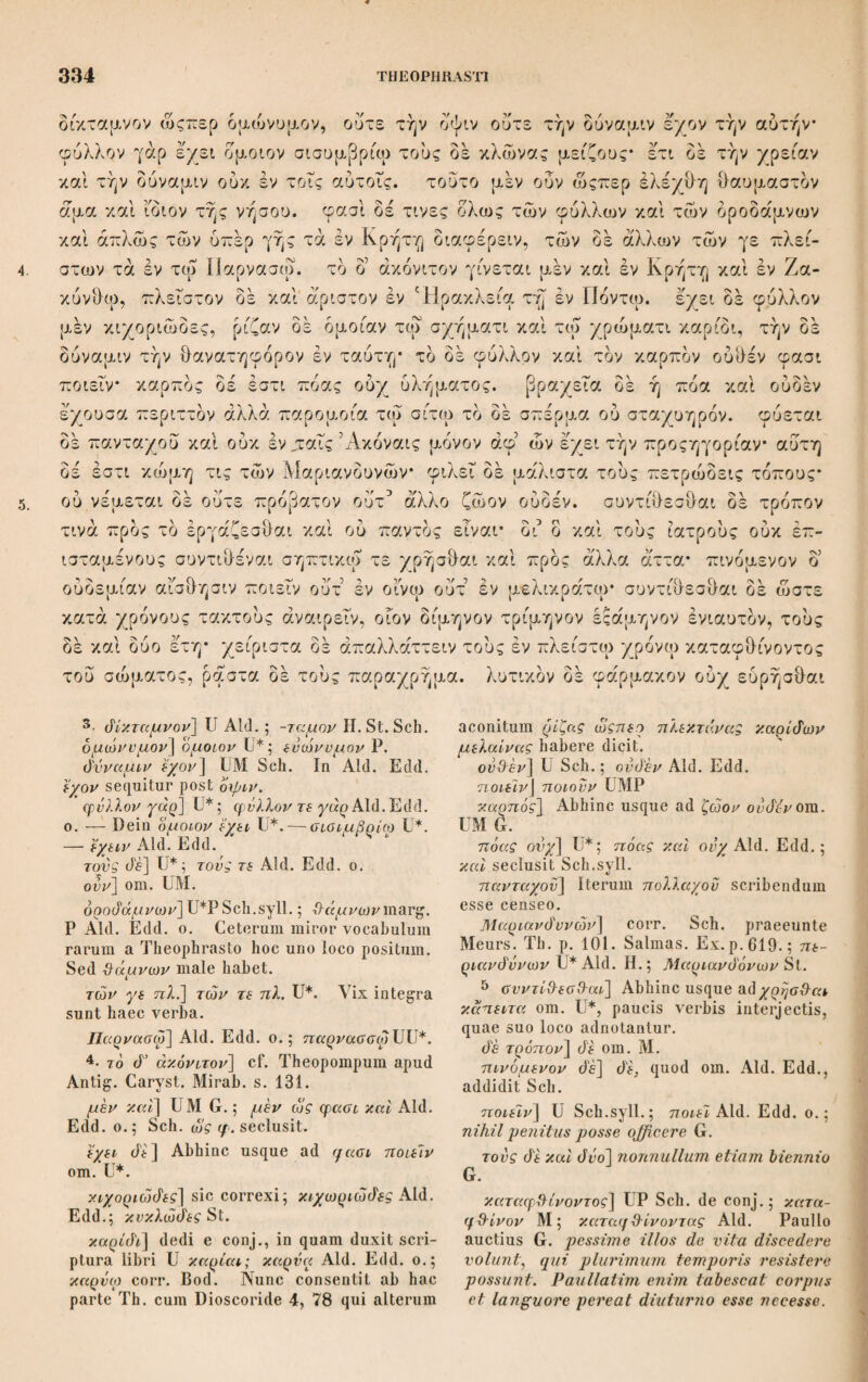 Cap.VI. Βάρος δέ ένεγκειν ισχυρά καί ή έλάτη καί ή πεύκη πλάγιαι τιθέ- μεναι* ούδέν γάρ ένδιδόασιν ώςπερ ή δρυς και τα γεώδη άλλ* άντωθουσι* ση- μειον δέ δτι ουδέποτε ρήγνυνται καθάπερ έλάα καί δρυς άλλα πρότερον σήπον* ται και άλλως άπαυδώσιν. ισχυρόν δε και ό φοΤνιξ* άνάπαλιν γάρ ή κάμψις ή τοις άλλοις γίνεται* τα μεν γάρ εις τά κάτω κάμπτεται δ δέ φοΤνιξ εις τά άνω. φασί δε καί την πεύκην καί την έλάτην άντωθεΐν. τδ δέ της ευβοϊκης καρυας, γίνεται γάρ μέγα καί χρώνται προς την ερεψιν, δταν μέλλη ρήγνυσ&αι ψοφεΤν ώστε προαισθάνεσαι πρότερον* δπερ καί έν ’Αντάνδρω συνέπεσεν έν τω βαλανείω καί πάντες έξεπήδησαν. ισχυρόν δέ καί τό της συκης πλήν εις δρθόν. ή δέ έλάτη μάλιστα ως ειπειν ισχυρόν, προς δέ τάς των τεκτόνων ί. χρείας έχέκ^λλον μέν μάλιστα ή πευκη διά τε την μανότητα καί την εύθυπο- ρίαν ουδέ γάρ δλως ουδέ ρήγνυσθαί φασιν έάν κολληθη. ευτορνότατον δέ φιλύκη, καί ή λευκότης ώςπερ ή του κηλάστρου. των δέ άλλων ή φιλύρα* τό γάρ ’ολον ευεργον ώςπερ έλέχθη διά μαλακότητα. εύκαμπτα δέ ώς μέν απλώς ειπειν δσα γλίσχρα. διαφέρειν δέ δοκει συκάμινος καί έρινεός δι δ καί τά ίκρία καί τάς στεφάνας καί ολως δ7σα περί τόν κόσμον έκ τούτων ποιουσι. ευπριστα δέ καί ευσχιστα τά ένικμότερα των πάμπαν ξηρών τά μέν γάρ παύονται τά δέ ίστανται* τά δέ χλωρά λίαν συμμύει καί ενέχεται έν τοις όδ- οΰσι τά πρίσματα καί έμπλάττει, δί δ καί παραλλάττουσιν άλλήλων τους δδόν- τας ινα έξάγηται. εστι δέ καί δυςτρυπητότερα τά λίαν χλωρά* βραδέως γάρ Cap.VI. πλάγιαι] coit. Schn. e Plinio 16,42 s.81 in transversum positae; άπαλαι Aid. H.; άνάπαλνν St. ρήγνυνται] Aid. Edd.; ρηγνυται UMVP. γάρ η ‘Λαμ.] UV Sch.; γάρ y.al ή κ. Aid. H. St.; de ?/. κ. mavult Sch. in Ind. p.539. Cf. Plut. Sympos. VIII. p. 724, e. cpaol— άντωΰείν] Ni aliud inest vitium, άνω ante αντωΰεϊν excidisse videtur, av- &εϊν P2. rd de της] καί τον περί της St. έρεψιν] έχρησιν Ρ· ψοφεϊν] U; ψόφοις Ρ·2 MV Aid. ; ι/ωφεν e coit. Seal. St. Sch. — Paulo antea μέλ$ H., dein όσπερ St. καν τό τ. σ.] UMVP Sch.; καν om. Aid. Edd. ,,Ceterum scriptura συκης vera esse non potest: mollissima enim hujus materia est: fortasse συκάμινου fuit scriptum.u Sch. in Comm. Post συκης addit ξνλον St. optfoV] oq&qov U. — Mox de om. St, 2. έχέκολλον] U; idem conjectura inven¬ tum ab Arceri0 apud Bodaeum et Salmasio _Plin. sociabilis glutino — dederunt St. Sch.; Ιχέκαλλον Aid. Η.; έχέκαλον MV. μίν μάλνστα η πεύκη dia τε την] U Sch. syll.*, μεν μάλιστα ή έλάτη dvu τη την Μ; μάλιστα η έλάτη diu τη την V; μάλιστα η έλάτη dia την Aid.; μάλ. ή πεύκη dia την Η. St.; denique ισχυρόν πρός τάς των τε¬ κτόνων χρείας έχέκολλον γάρ μάλιστα η έλάτη dia τε z^Schn.cont.; Pinus omnium fere maxime viribus valet: et ad usum edificatorium spectabilis eadem potissi¬ mum est: laxitatis rectitudinisque mea¬ tuum causa G. έάν κολλη'λη] U H. St. Sch.; έάν de x. MV Aid. ευτορνότατον] U Sch.syll. ; εύτονώτατον Aid. H. St.; άτονώτατον cum Bod. Sch.cont.; obedientissima G. ερνλνκη] Aid. Η.; η r/ιλ. St. Sch. λευκότης] αυτής add. St. ώςπερ ή] η om. P. εύκαμπτα] ενκαμπα Bas. τά ϊκρΐα] τάς ιτΰας margini adscripsitSpr. in exempl. suo edit. Schn. 3· των παμπαν] των μη π. St. ΐστανται] ϊσταταν U. — G. verbis τά μεν παύονται omissis altera enim constant. ενέχεται] U, Sch. deconj.; ένάέχεται Aid. H, St.; admittunt G. έμπλάττει] UMV Aid. Sch.; έμπλήΰει II. St.; implent G. τά λίαν χ.] U St. Sch.; τά om. Aid. H.