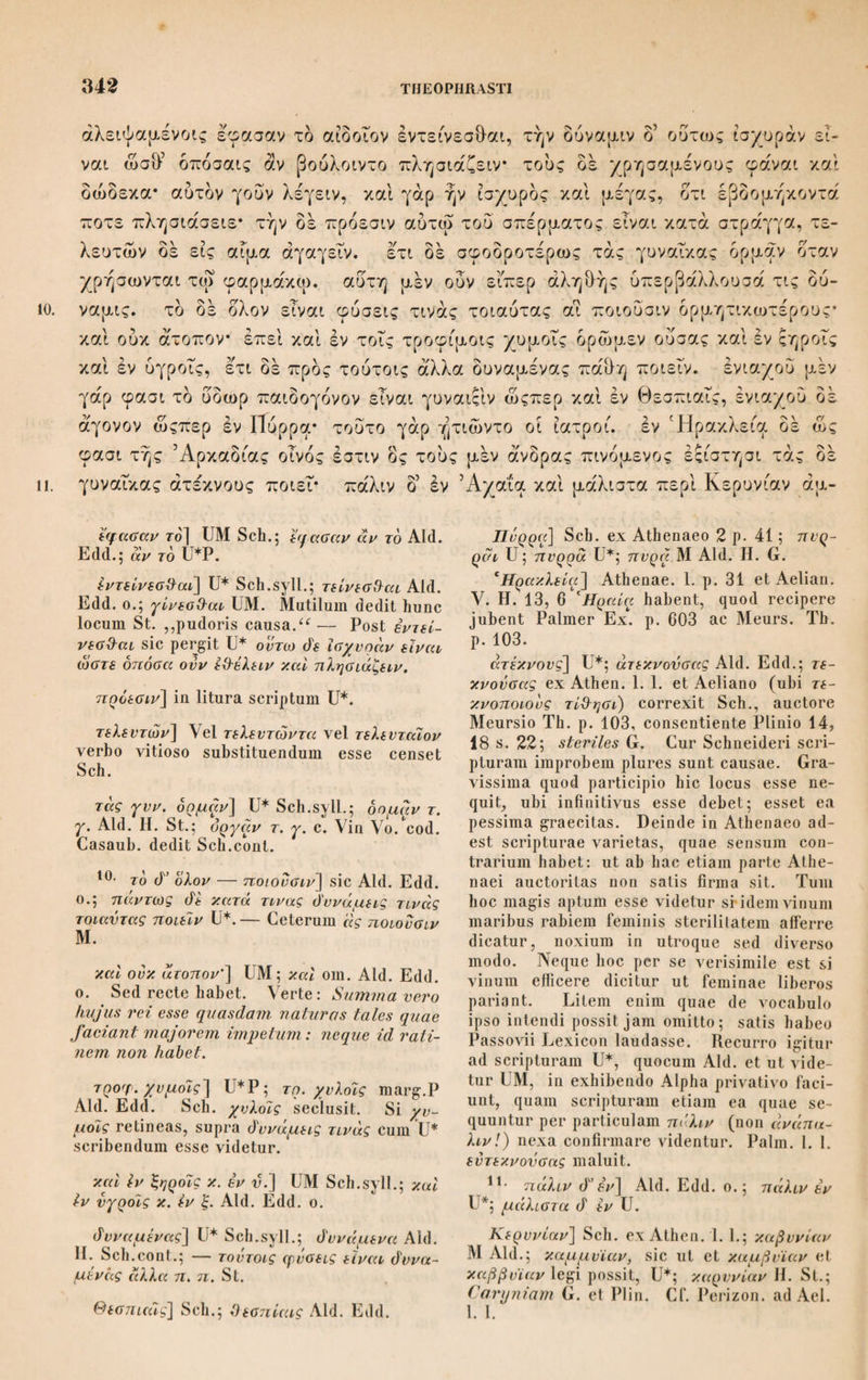 -/7.1 τά άνθη διαφοράν καί τη φύσει και τη θέσει* περί ών σχεδόν εν τυίς καθ’ δλου διείλομεν οτι τά μέν χνοώδη καθάπερ σίτου και παντός του σταχυώδους* τά. δε φυλλώδη καθάπερ των χεδροπών, και των πλείστων κολοβά* τά γάρ πολλά κολοβανθή* χνοώδες δε και τδ του κέγχρου και μέλινου* ταυ δε σησά- μου και του έρυσίμου φυλλώδες, και οτι δή τά μέν έχει περί αυτόν τον καρ¬ πόν, οιον τά αιτώ ο η και κεγχρώδη περί τον στάχυν τά δέ χεδροπά ές αυτού πως τού άνθους ή από γε της αυτής αρχής γίνεται, και τήν άνθησιν οτι τά μέν άθρόαν τά δέ κατά μέρος ποιείται* και τάλλα δέ τά παραπλήσια τουτοις. όμοιας δέ και τά κατά τούς καρπούς οτι τά μέν εχει στάχυν τά δέ χεδροπά λοβον τά δέ κεγχρώδη φόβην* ή δέ καλαμώδης άπόχυσις φοβη. το ο ολον έναγγειοσπερμα τά δέ ένυμενόσπερμα τά δε γυμνόσπερμα* και έτι τά μέν άκρό- 3· υμΙ τη φΰσει] ΜΡ mBas. Η. St. Sch.G. tum natura tum positu·, om. Aid. αϊτού καί παντός τον σταχυω(Τονζ] dedi ex emendatione Schneideri; που καί πάν- τες τον χυλωάονς UM Aid.; ut omnium fere gerentium spica u G. ; που καί πάντων ως είπείν οταχνωόών Η. St.; πον καί παντός του σταχυώό'ους Seh., praeeuntibus in ex¬ tremis Vo. Vin. καθάπερ -— κολοβά] καμάπερ των πλεί- στων' τά de των χίάροπών κολοβά' St. Seh. mavult: χεό'ροπών των πλείστων καί κολοβά. μέλινου] Aid. II. St.; ελυμου \ ο. A in.; Ιλνμον Seh.coiit.; μεΗνης Sclin. in Ind.; panico G. σησάμον] H. St. Scii.; sessamae G.; σι- σάμον Aid. — Dein του di io. St. οτι ό'ή] l-Ti ό'η St.; 6'η om. Scli.cont. οΐον τά — τον στάιχυν] Haec verba tan- quam spuria seclusit Seh., qui haec dicit: ,,Exciderunt verba aliquot, quae, donec li¬ bri scripti tulerint suppetias, ita supplebam: τά μεν εχει περί αυτόν τον καρπόν, καί τού¬ τον η περί τον στάχυν, οΐον τα σιτώό'η' τα di κπγχρωάη περί τήν φόβην. Malim tamen credere haec ab aliena manu loco alieno et mutila fuisse inserta.u At vide ne omnia bona atque integra sint. Euimvero στάχυν appellat spicam frumentaceorum statu mo¬ turo granisque perfectis. Dicit enim c. 4, 2 καί αυτών di των κριτών at μεν — ai di — μανότεραι κατά τον στάιχυν. Spica au¬ tem granigera frumentaceorum tota obtecta est et involucrala paleis glumisque florem constituentibus, eae igitur vere et recte, e mente quidem Theophrasti, spicam granige- ram circumdare dicuntur. Miror Schnei- derum de vite et olea loqui, cum hic non po¬ tuerit nisi de frumentaceis et leguminosis sermo esse, quae omni hac disputatione tum, quo locum vitiosum convincat, salis infirmum est. ,,Maximum, inquit, vitii in¬ dicium est in verbis καί κεγχρώάη πεοί τόν στάχυν: milium enim et panicum non habent spicam (στάχυν), sed φόβην uti mox dice¬ tur. “ Atqui φόβην non prius nominare po¬ terat Th. quam quae ea esset explicuisset; poterat vero infloreseentiam milii hoc loco στάχυν vocare, cum ei sit proxima; ipse enim στάχυν et φόβην comparat loco a Sch. laudato 4, 4, 5 αποχεϊται di ονκ εις στάχυν άλλ’ οΐον φόβην. Itaque verba ista satis tueri mihi videor. από γε] EMP Sch.; ex eodem quidem G. ; από τε Aid. H. St. τής αυτής αρχής) M Aid. Sch.; αν τής om. H. St. γίνεταά] ο Χαρπός i. u. addit St., qui per¬ git ετι de κατά τήν άνθησιν τά μεν. τάλλα] Sch. ; τάλλα Aid. Η. St., quam varietatem non ubique adnotavi. Aid. enim semper fere τάλλα. 4· έχει στάχυν] E versione Gazae sua¬ dente Scaligero ως- τά σπώό'η addidit Sch. At cum iis quae discernuntur, τά de — τά di adjecta sint nomina χεdρoπά — κεγχροώ dη. tertium genus τά. σιτοάλη per se intelli- gitur etiam nomine non addito; sufficitigi¬ tur τά μεν. Sic §. 2 dixerat 6 καυλός τών μάν γυναιώάης, ubi τών μεν eadem σπώό'η respicit. ■— χεόροπά Ρ·2 Aid. φόβην] H. St. Sch.; qnod^eMP-i Aid. Ce¬ terum 4, 4, 5 φόρβην UMV Aid. ή di καλά] UM; ή γάρ Aid. Edd. o. άπόχυσις] corr. Sch. e vers. G. effusam enim illam arundinaceam comam juba n appellant; άπόφυσις Ρ·2 Aid. Edd. Post φόβη eum eodem G. καλείται add. Sch. φόΐη] H. St. Sch.; φοβή M Aid. μεν εναγγειόσπερμα] corr. Sch.; μεν αγ¬