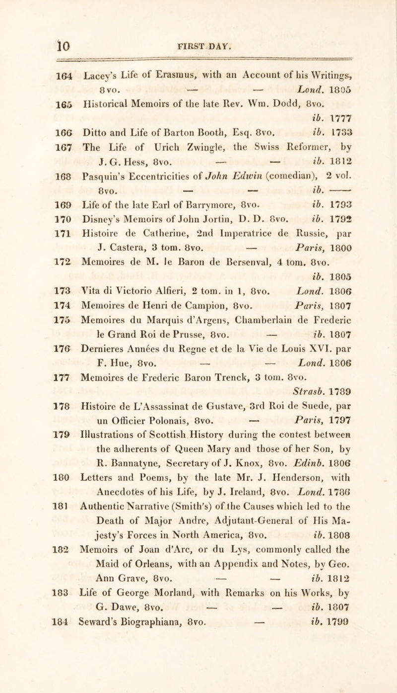 164 Lacey’s Life of Erasmus, with an Account of his Writings, 8 vo. — — Lond. 1805 165 Historical Memoirs of the late Rev. Wm. Dodd, 8vo. ib. 1777 166 Ditto and Life of Barton Booth, Esq. 8vo. ib. 1733 167 The Life of Urich Zwiugle, the Swiss Reformer, by J. G. Hess, 8vo. — — ib. 1812 168 Pasquin’s Eccentricities of John Edwin (comedian), 2 vol. 8vo. — — ib. 169 Life of the late Earl of Barrymore, 8vo. ib. 1793 170 Disney’s Memoirs of John Jortin, D. D. 8vo. ib. 1792 171 Histoire de Catherine, 2nd Imperatrice de Russie, par J. Castera, 3 tom. 8vo. — Paris, 1800 172 Memoires de M. le Baron de Bersenval, 4 tom. 8vo. ib. 1805 173 Vita di Victorio Alfieri, 2 tom. in 1, 8vo. Lond. 1806 174 Memoires de Henri de Campion, 8vo. Paris, 1807 175 Memoires du Marquis d’Argens, Chamberlain de Frederic le Grand Roi de Prusse, 8vo. — ib. 1807 176 Dernieres Annees du Regne et de la Vie de Louis XVI. par F. Hue, 8vo. — — Lond. 1806 177 Memoires de Frederic Baron Trenck, 3 tom. 8vo. Strasb. 1789 178 Histoire de L’Assassinat de Gustave, 3rd Roi de Suede, par un Officier Polonais, 8vo. —■ Paris, 1797 179 Illustrations of Scottish History during the contest between the adherents of Queen Mary and those of her Son, by R. Bannatyne, Secretary of J. Knox, 8vo. Edinb. 1806 180 Letters and Poems, by the late Mr. J. Henderson, with Anecdotes of his Life, by J. Ireland, 8vo. Lond. 1786 181 Authentic Narrative (Smith's) of the Causes which led to the Death of Major Andre, Adjutant-General of His Ma- jesty’s Forces in North America, 8vo. ib. 1808 182 Memoirs of Joan d’Arc, or du Lys, commonly called the Maid of Orleans, with an Appendix and Notes, by Geo. Ann Grave, 8vo. — — ib. 1812 183 Life of George Morland, with Remarks on his Works, by G. Dawe, 8vo. — — ib. 1807 184 Seward’s Biographiana, 8vo. — ib. 1799