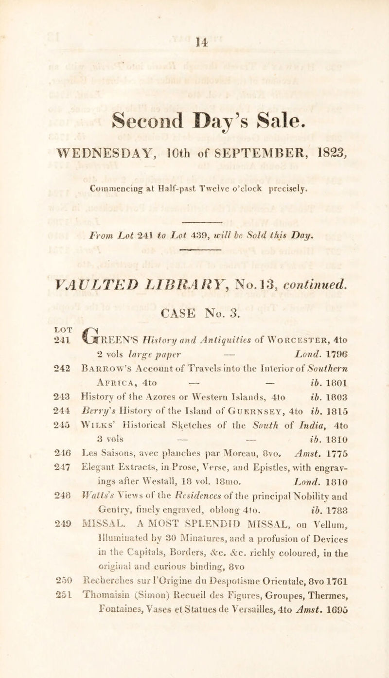 Second Day s Sale. WEDNESDAY, 10th of SEPTEMBER, 1823, Commencing at Half-past Twelve o’clock precisely. From Lot 241 to Lot 439, will be Sold this Day. VAULTED LIBRARY, No. 13, continued. CASE No. 3. LOT g~A 241 KEEN’S History and Antiquities of Worcester, 4to 2 voIs large paper — Loud. 179G 242 Barrow’s Account of Travels into the Interior of Southern Africa, 4to — — ib. 1801 243 History of the Azores or Western Islands, 4to ib. 1803 244 Berry's History of the Island of Guernsey, 4to ib. 1815 245 Wilks’ Historical Sketches of the South of India, 4to 3 vo Is — — ib. 1810 240 Les Saisons, avec planches par Moreau, 8vo* Amst. 1775 247 Elegant Extracts, in Prose, Verse, and Epistles, with engrav- ings after Westall, 18 voh 18nio. Loud. 1810 248 Watts's \ iews of the Residences of the principal Nobility and Gentry, finely engraved, oblong 4fo. ib. 1788 249 MISSAL. A MOST SPLENDID MISSAL, on Vellum, Illuminated by 30 Minatures, and a profusion of Devices in the Capitals, Borders, Arc. Ac. richly coloured, in the original and curious binding, 8vo 250 Becherch.es sur l’Origine dn Despotisme Orientale, 8vo 1701 251 Thomaisin (Simon) Recueil des Figures, Groupes, Thermes, Fontaines, Vases et Statues de Versailles, 4to Amst. 1095