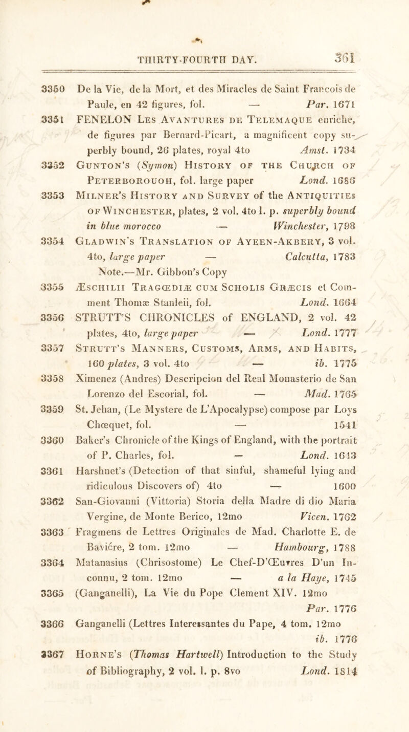 3350 De la Vie, de la Mort, et des Miracles de Saint Francois de Paule, en 42 figures, fol. — Par. 1671 3351 FENELON Les Avantures de Telemaque enriche, de figures par Bernard-Picart, a magnificent copy su- perbly bound, 26 plates, royal 4to Amst. 1734 3352 Gunton’s (Symon) History of the Church of Peterborough, fol. large paper Land. 1686 3353 Milner’s History and Survey of the Antiquities of Winchester, plates, 2 vol. 4to 1. p. superbly bound in blue morocco — Winchester, 1798 3354 Gladwin’s Translation of Ayeen-Akbery, 3 voL 4to, large paper — Calcutta, 1783 Note.—Mr. Gibbon’s Copy 3355 iEscHiLii Tragcedi;e cum Scholis GftiECis et Com- ment Thomae Stanleii, fol. Land. 1664 3356 STRUTT S CHRONICLES of ENGLAND, 2 vol. 42 plates, 4to, large paper — Lond. 1777 3357 Strutt’s Manners, Customs, Arms, and Habits, 160 plates, 3 vol. 4to — ib. 1775 3358 Ximenez (Andres) Descripcion del Real Monasterio de San Lorenzo del Escorial, fol. — Mad. 1765 3359 St. Jehan, (Le Mystere de L’Apocalypse) compose par Loys Chcequet, fol. — 1541 3360 Baker’s Chronicle of the Kings of England, with the portrait of P. Charles, fol. — Lond. 1643 3361 Harshnet’s (Detection of that sinful, shameful lying and ridiculous Discovers of) 4to — 1600 3362 San-Giovanni (Vittoria) Storia della Madre di dio Maria Vergine, de Monte Berico, l2mo Vicen. 1762 3363 Fragmens de Lettres Originales de Mad. Charlotte E. de Baviere, 2 tom. 12mo — Hambourg, 1788 3364 Matanasius (Chrisostome) Le Chef-D’CEuvres D’un In- connu, 2 tom. 12mo — a la Haye, 1745 3365 (Ganganelli), La Vie du Pope Clement XIV. 12mo Par. 1776 3366 Ganganelli (Lettres Intereisantes du Pape, 4 tom. l2mo ib. 1776 3367 Horne’s (Thomas Hartwell) Introduction to the Study of Bibliography, 2 vol. 1. p. 8vo Lond. 1814