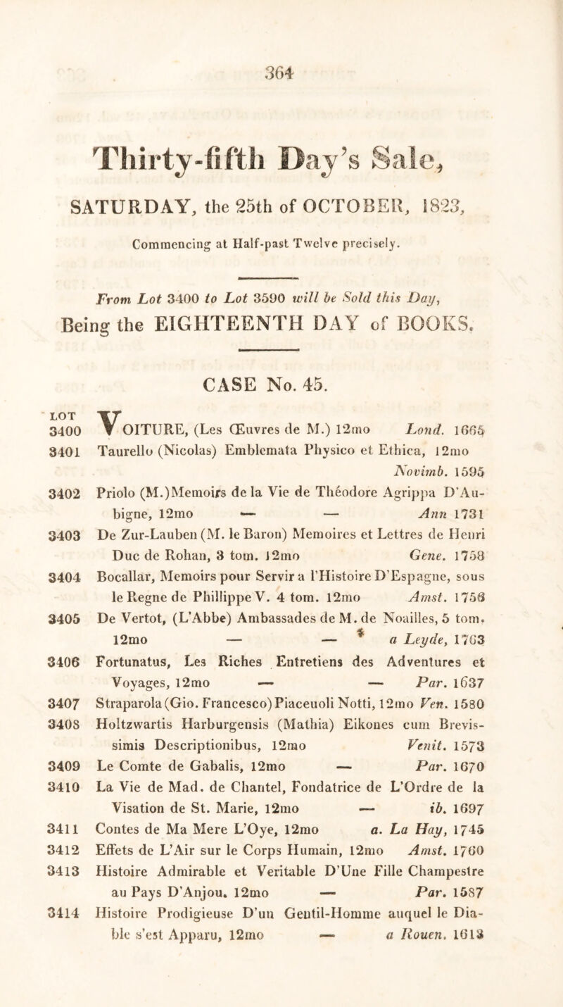 Thirty-fifth Day’s Sale, SATURDAY, the 25th of OCTOBER, 1823, Commencing at Half-past Twelve precisely. From Lot 3400 to Lot 3590 will be Sold this Dai/, Being the EIGHTEENTH DAY of BOOKS. CASE No. 45. l°t \r 3400 ▼ OITURE, (Les (Euvres de M.) 12mo Land. 1606 3401 Taurello (Nicolas) Emblemata Physico et Ethica, l2mo Novimb. 1595 3402 Priolo (M.)Memoirs de la Vie de Theodore Agrippa D'Au- bigne, 12 mo •— — Ann 1731 3403 De Zur-Lauben (M. le Baron) Memoires et Lettres de Ilenri Due de Rohan, 3 tom. J2mo Gene. 1758 3404 Bocallar, Memoirs pour Servira l’Histoire D’Espagne, sous leRegnede PhillippeV. 4 tom. l2mo Amst. 1756 3405 De Vertot, (L’Abbe) AmbassadesdeM.de Noailles, 5 tom. 12mo — — * a Leyde, 1763 3406 Fortunatus, Les Riches Entretiens des Adventures et Voyages, l2mo — — Par. lb37 3407 Straparola(Gio. Francesco) Piaceuoli Notti, l2mo Ven. 1580 3403 Holtzwartis Harburgensis (Mathia) Eikones cum Brevis- simis Descriptionibus, l2mo Vtnit. 1573 3409 Le Comte de Gabalis, 12mo — Par. 1670 3410 La Vie de Mad, de Chantel, Fondatrice de L’Ordre de la Visation de St. Marie, l2mo — ib. 1697 3411 Contes de Ma Mere L’Oye, 12mo a. La Hay, 1745 3412 Effets de L’Air sur le Corps Humain, l2mo Amst. 1760 3413 Histoire Admirable et Veritable D’Une Fille Champeslre au Pays D’Anjou. 12mo — Par. 1587 3414 Histoire Prodigieuse D’un Geutil-Homme auquel le Dia- ble s’est Apparu, l2ino — a Rouen. 1613