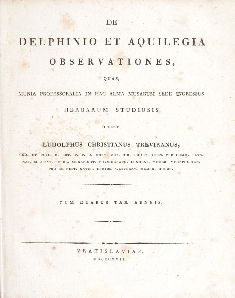 DE - ' DELPHINIO ET AQUILEGI A OBSERVATIONES, QUAS, MUNIA PROFESSORALIA IN HAC ALMA MUSARUM SEDE INGRESSUS HERBARUM STUDIOSIS OFFERT LUDOLPHUS CHRISTIANUS TREVIRANUS, MED. ET PHIL. D. BOT. P. P. O. HORT. BOT. DIR. SOCIET. SILES. PRO COMM. PATR, NAT, SCRUTAT. BEROL. MEGAPOLIT. PHYSIOGRAPII. LUNDENS. MEMBE MEGAPOLITAN. PRO PtE POJST. NATUR. CURIOS. WETTERAV. MEMBR. HONOR, CUM DUABUS TAB. AENEIS. VRATISLAVIAE, MDCCCXVir.