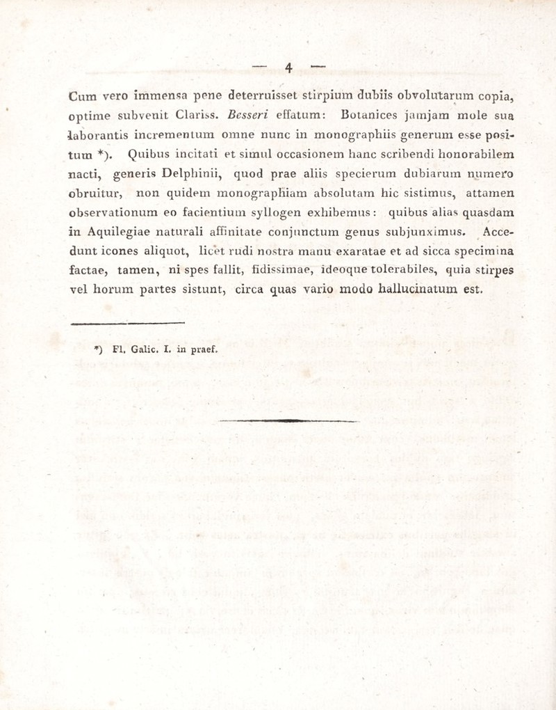 Cum vero immensa pene deterruisset stirpium dubiis obvolutarum copia, optime subvenit Clarias. Bcsseri effatum: Botanices jatnjam mole sua laborantis incrementum omne nunc in monographiis generum esse posi¬ tum *). Quibus incitati et simul occasionem hanc scribendi honorabilem nacti, generis Delphinii, quod prae aliis specierum dubiarum numero obruitur, non quidem monographiam absolutam hic sistimus, attamen observationum eo facientium syllogen exhibemus: quibus alias quasdam in Aquilegiae naturali affinitate conjunctum genus subjunximus. Acce¬ dunt icones aliquot, licet rudi nostra manu exaratae et ad sicca specimina factae, tamen, ni spes fallit, fidissimae, ideoque tolerabiles, quia stirpes vel horum partes sistunt, circa quas vario modo hallucinatum est. *) FI. Galic. I. in praef»