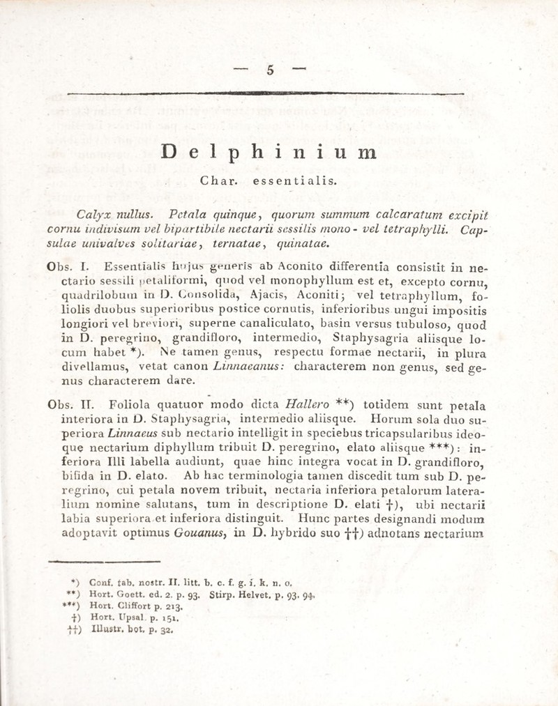 Delphinium Char. essentialis. Calyx nullus. Petala quinque, quorum summum calcaratum excipit cornu indivisum vel bipartibiLe nectarii sessilis mono - vel tetrapliylli. Cap¬ sulae univalves solitariae, ternatae, quinatae, Obs. I. Essentialis hujus generis ab Aconito differentia consistit in ne- ctario sessili ?>etaliiormi, quod vel monophyllum est et, excepto cornu, quadrilobum in D. Consolida, Ajacis, Aconiti 5 vel tetraphyllum, fo¬ liolis duobus superioribus postice cornutis, inferioribus ungui impositis longiori vel breviori, superne canaliculato, basin versus tubuloso, quod in D. peregrino, grandifloro, intermedio, Staphysagria aliisque lo¬ cum habet *). Ne tamen genus, respectu formae nectarii, in plura divellamus, vetat canon Linnaeanus: characterem non genus, sed ge¬ nus characterem dare. Obs. II. Foliola quatuor modo dicta Hallero **) totidem sunt petala interiora in D. Staphysagria, intermedio aliisque. Horum sola duo su¬ periora Linnaeus sub nectario intelligit in speciebus tricapsularibus ideo- que nectarium diphyllum tribuit D. peregrino, elato aliisque ***): in¬ feriora Illi labella audiunt, quae hinc integra vocat in D. grandifloro, bifida in D. elato. Ab hac terminologia tamen discedit tum sub D. pe¬ regrino, cui petala novem tribuit, nectaria inferiora petalorum latera¬ lium nomine salutans, tum in descriptione D. elati f), ubi nectarii labia superiora et inferiora distinguit. Hunc partes designandi modum adoptavit optimus Gouanus, in D. hybrido suo ff) adnotans nectarium *) Conf. tab. nostr. II. litt. b. c. f. g. i. k. n. o. **) Hort. Goett. ed. 2. p. 93. Stirp. Helvet. p. 93. 94, ***) Hort. Cliffort p. 213. •f) Hort. Upsal p. 151. ff) Illustr. bot. p. 32.