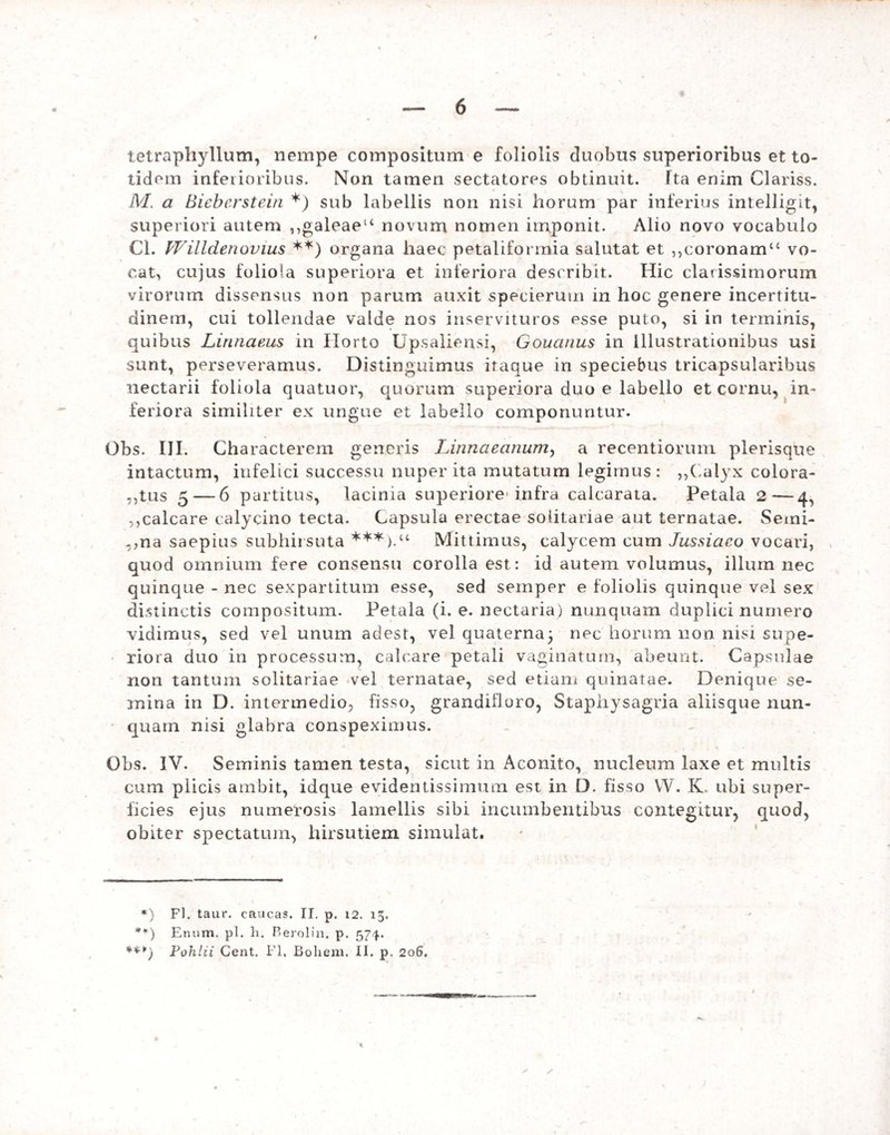 tetraphyllum, nempe compositum e foliolis duobus superioribus et to¬ tidem inferioribus. Non tamen sectatores obtinuit. Tta enim Clariss. M. a Biebcrstein *) sub labellis non nisi horum par inferius intelligit, superiori autem ,,galeaeu novum nomen imponit. Alio novo vocabulo Cl. Willdenovius **) organa haec petaliformia salutat et „coronam“ vo¬ cat, cujus foliola superiora et inferiora describit. Hic clarissimorum virorum dissensus non parum auxit specierum in hoc genere incertitu- dinem, cui tollendae valde nos inservituros esse puto, si in terminis, quibus Lirinaeus in Horto Upsaliensi, Gouanus in Illustrationibus usi sunt, perseveramus. Distinguimus itaque in speciebus tricapsularibus nectarii foliola quatuor, quorum superiora duo e labello et cornu, in¬ feriora similiter ex ungue et labello componuntur. Obs. III. Characterem generis Linnaeanum, a recentiorum plerisque intactum, infelici successu nuper ita mutatum legimus: „Calyx colora- ,,tus 5 — 6 partitus, lacinia superiore infra calcarata. Petala 2—4, ,,calcare calycino tecta. Capsula erectae solitariae aut ternatae. Semi- „na saepius subhirsuta ***).“ Mittimus, calycem cum Jussiaeo vocari, quod omnium fere consensu corolla est: id autem volumus, illum nec quinque - nec sexpartitum esse, sed semper e foliolis quinque vel sex distinctis compositum. Petala (i. e. nectaria) nunquam duplici numero vidimus, sed vel unum adest, vel quaterna; nec horum non nisi supe¬ riora duo in processum, calcare petali vaginatum, abeunt. Capsulae non tantum solitariae vel ternatae, sed etiam quinatae. Denique se¬ mina in D. intermedio, fisso, grandifloro, Staphysagria aliisque nun¬ quam nisi glabra conspeximus. Obs. IV. Seminis tamen testa, sicut in Aconito, nucleum laxe et multis cum plicis ambit, idque evidentissimum est in D. fisso YV. K. ubi super¬ ficies ejus numerosis lamellis sibi incumbentibus contegitur, quod, obiter spectatum, hirsutiem simulat. *) Fl. taur. caucas. II. p. 12. 15. **) Enum. pl. h. Berolin. p. 574. ***) Pohlii Cent. Fl, Boliem. II. p. 206.