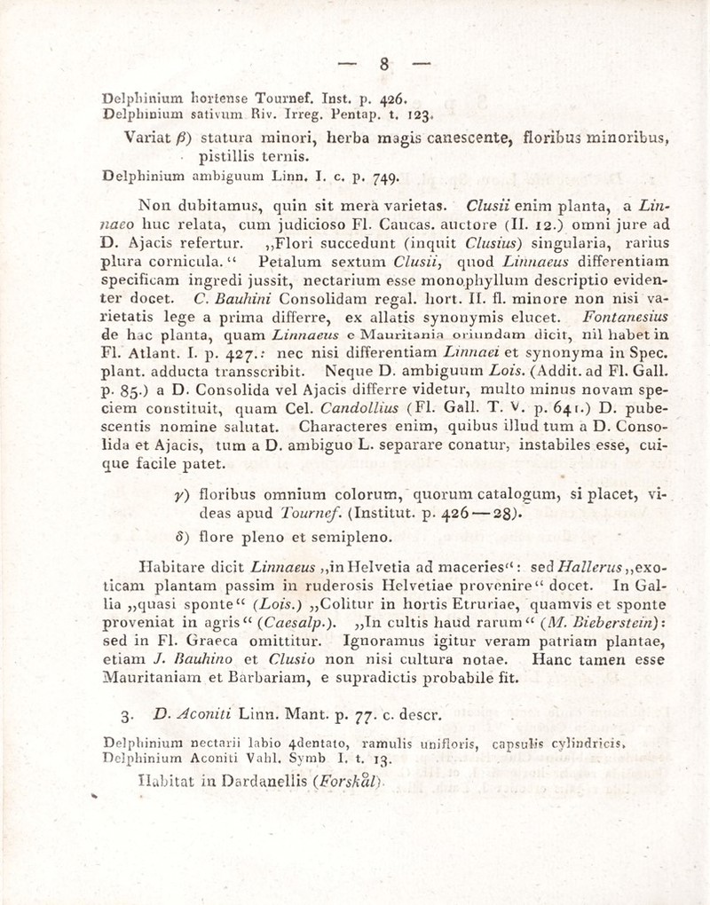 Delphinium hortense Tournef. Inst. p. 426* Delphinium sativum Riv. Irreg. Pentap, t4 123. Variat /3) statura minori, herba magis canescente, floribus minoribus» • pistillis ternis. Delphinium ambiguum Linn. I. c. p. 749. Non dubitamus, quin sit mera varietas. Clusii enim planta, a Lin- naco huc relata, cum judicioso FI. Caucas. auctore (II. 12.) omni jure ad D. Ajacis refertur. ,,Flori succedunt (inquit Clusius) singularia, rarius plura cornicula. u Petalum sextum Clusii, quod Linnaeus differentiam specificam ingredi jussit, nectarium esse monophyllum descriptio eviden¬ ter docet. C. Bauhini Consolidam regal. liort. II. fl. minore non nisi va¬ rietatis lege a prima differre, ex allatis synonymis elucet. Fontanesius de hjc planta, quam Linnaeus c Mauritania oriundam dicit, nil habet in Fl. Atlant. I. p. 427.: nec nisi differentiam Linnaei et synonyma in Spec. piant, adducta transscribit. Neque D. ambiguum Lois. (Addit, ad Fl. Gall. p. 85 ) a D- Consolida vel Ajacis differre videtur, multo minus novam spe¬ ciem constituit, quam Cei. Candollius (Fl. Gall. T. V. p. 641.) D. pube¬ scentis nomine salutat. Characteres enim, quibus illud tum a D. Conso¬ lida et Ajacis, tum a D. ambiguo L. separare conatur, instabiles esse, cui¬ que facile patet. y) floribus omnium colorum, quorum catalogum, si placet, vi¬ deas apud Tournef. (Institut. p. 426 — 28). d) flore pleno et semipleno. Habitare dicit Linnaeus ,,in Helvetia ad maceriesf<: sed Hallerns,,exo¬ ticam plantam passim in ruderosis Helvetiae provenire “ docet. In Gal¬ lia ,,quasi sponte u (Lois.) ,,Colitur in hortis Etruriae, quamvis et sponte proveniat in agris u (Caesalp.). „In cultis haud rarum “ (M. Bieberstein): sed in Fl. Graeca omittitur. Ignoramus igitur veram patriam plantae, etiam J. Bauhino et Clusio non nisi cultura notae. Hanc tamen esse Mauritaniam et Barbariam, e supradictis probabile fit. 3. D. Aconiti Linn. Mant. p. 77. c. descr. Delphinium nectarii labio 4clentato, ramulis unifloris, capsulis cylindricis» Delphinium Aconiti Vahl. Symb I, t. 13. Habitat in Dardanellis (Forshal)•