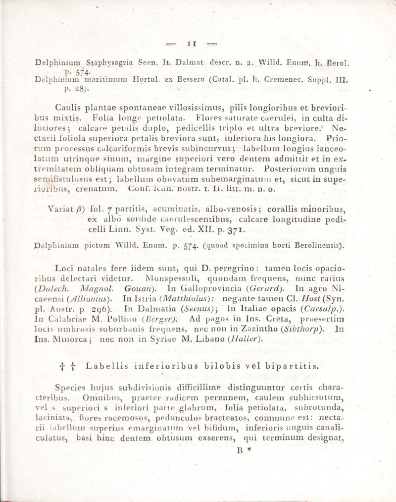 P- 574- Delphinium maritimum Hortul. ex Bessero (Catal. pl« h« Cremenec. Suppi, III, p. 28;♦ Caulis plantae spontaneae villosissimus, pilis longioribus et breviori¬ bus rnixtis. Foha longe petiolata. Flores saturate caerulei, in culta di¬ lutiores*, calcare petalis duplo, pedicellis triplo et ultra breviore. Ne- ctarii foliola superiora petalis breviora sunt, inferiora his longiora. Prio¬ rum proressus c.dcariformis brevis subincurvus *, labellum longius lanceo- latum utrinque sinum, margine superiori vero dentem admittit et in ex¬ tremitatem obliquam obtusam integram terminatur. Posteriorum unguis semifistuiosus est; labellum obnvatum subemarginatum et, sicut in supe¬ rioribus, crenatum. Couf. icun. nostr. t. It. litt. m. n. o. Variat fi) fol. 7 partitis, acuminatis, albo-venosis; coraliis minoribus, ex albo sordide caerulesceniibus, calcare longitudine pedi- celli Linn. Syst. Veg. ed. XII. p. 371. Delphinium pictum Willd. Enum. p. 574, (quoad specimina horti Berolinensis). Loci natales fere iidem sunt, qui D. peregrino : tamen locis opacio¬ ribus delectari videtur. Monspessuli, quondam frequens, nunc rarius (Dalech. Magnol. Gouan). In Galloprovincia (Gerard). In agro Ni¬ caeensi (Allionius). In Istria (Matthiolus): negante tamen Cl. Host (Syn. pl. Austr. p 296). In Dalmatia (Sverius); In Italiae opacis (Caesaip.). In Calabriae M. Polii n o (Berger). Ad pagos in Ins. Creta, praesertim locis umbrosis suburbanis frequens, nec non in Zazintho (Sibthorp). Ili Ins. Mmorca; nec non in Syriae M. Libano (Haller). •j* f Labellis inferioribus bilobis vel bipartitis. f Species hujus subdivisionis difficillime distinguuntur certis chara¬ cteribus. Omnibus, praeter radicem perennem, caulem subhirsutum, vel s superiori s inferiori parte glabrum, folia petiolata, subrotunda, laciniata, flores racemosos, pedunculos bracteatos, commune est: necta- rii labellum superius emarginatum v^l bifidum, inferioris unguis canali¬ culatus, basi hinc dentem obtusum exserens, qui terminum designat, B *