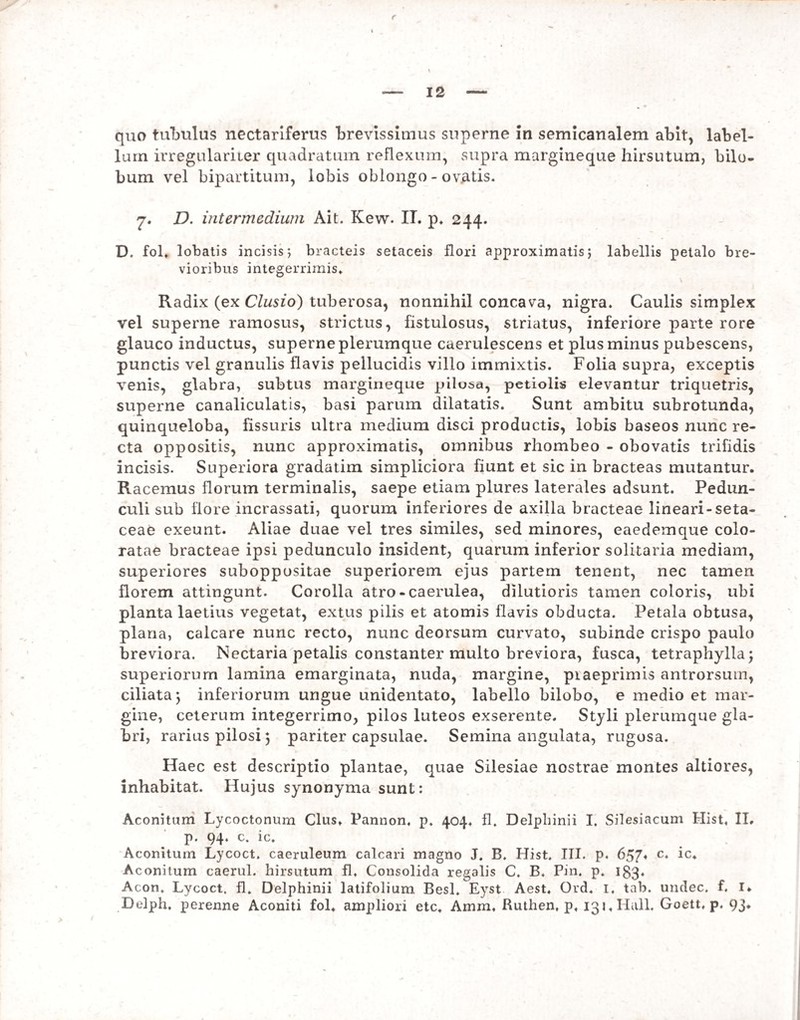 lum irregulariier quadratum reflexum, supra margineque hirsutum, bilo- bum vel bipartitum, lobis oblongo - ovatis. 'j. D. intermedium Ait. Kew. IT. p. 244. D. fol. lobatis incisis 5 bracteis setaceis flori approximatis} labellis petalo bre¬ vioribus integerrimis* Radix (ex Clusio) tuberosa, nonnihil concava, nigra. Caulis simplex vel superne ramosus, strictus, fistulosus, striatus, inferiore parte rore glauco inductus, superne plerumque caerulescens et plus minus pubescens, punctis vel granulis flavis pellucidis villo immixtis. Folia supra, exceptis venis, glabra, subtus margineque pilosa, petiolis elevantur triquetris, superne canaliculatis, basi parum dilatatis. Sunt ambitu subrotunda, quinqueloba, fissuris ultra medium disci productis, lobis baseos nunc re¬ cta oppositis, nunc approximatis, omnibus rhombeo - obovatis trifidis incisis. Superiora gradatim simpliciora fiunt et sic in bracteas mutantur. Racemus florum terminalis, saepe etiam plures laterales adsunt. Pedun¬ culi sub flore incrassati, quorum inferiores de axilla bracteae lineari-seta- ceae exeunt. Aliae duae vel tres similes, sed minores, eaedemque colo¬ ratae bracteae ipsi pedunculo insident, quarum inferior solitaria mediam, superiores suboppositae superiorem ejus partem tenent, nec tamen florem attingunt. Corolla atro-caerulea, dilutioris tamen coloris, ubi planta laetius vegetat, extus pilis et atomis flavis obducta. Petala obtusa, plana, calcare nunc recto, nunc deorsum curvato, subinde crispo paulo breviora. Nectaria petalis constanter multo breviora, fusca, tetraphylla; superiorum lamina emarginata, nuda, margine, piaeprimis antrorsum, ciliata*, inferiorum ungue unidentato, labello bilobo, e medio et mar¬ gine, ceterum integerrimo, pilos luteos exserente. Styli plerumque gla¬ bri, rarius pilosi 5 pariter capsulae. Semina angulata, rugosa. Haec est descriptio plantae, quae Silesiae nostrae montes altiores, inhabitat. Hujus synonyma sunt: Aconitum Lycoctonura Cius. Pannon. p. 404. fl. Delpliinii I. Silesiacum Hist. II. p. 94. c. ic. Aconitum Lycoct. caeruleum calcari magno J. B. Hist. III. p. 657. c. ic. Aconitum caerul. hirsutum fl. Consolida regalis C. B. Pin. p. 183- Acon. Lycoct. fl. Delphinii latifolium Besl. Eyst Aest. Ord. 1. tab. undec. f, I* Delph. perenne Aconiti fol. ampliori etc. Amm, Ruthen, p, 131. Hali. Goett, p. 93.