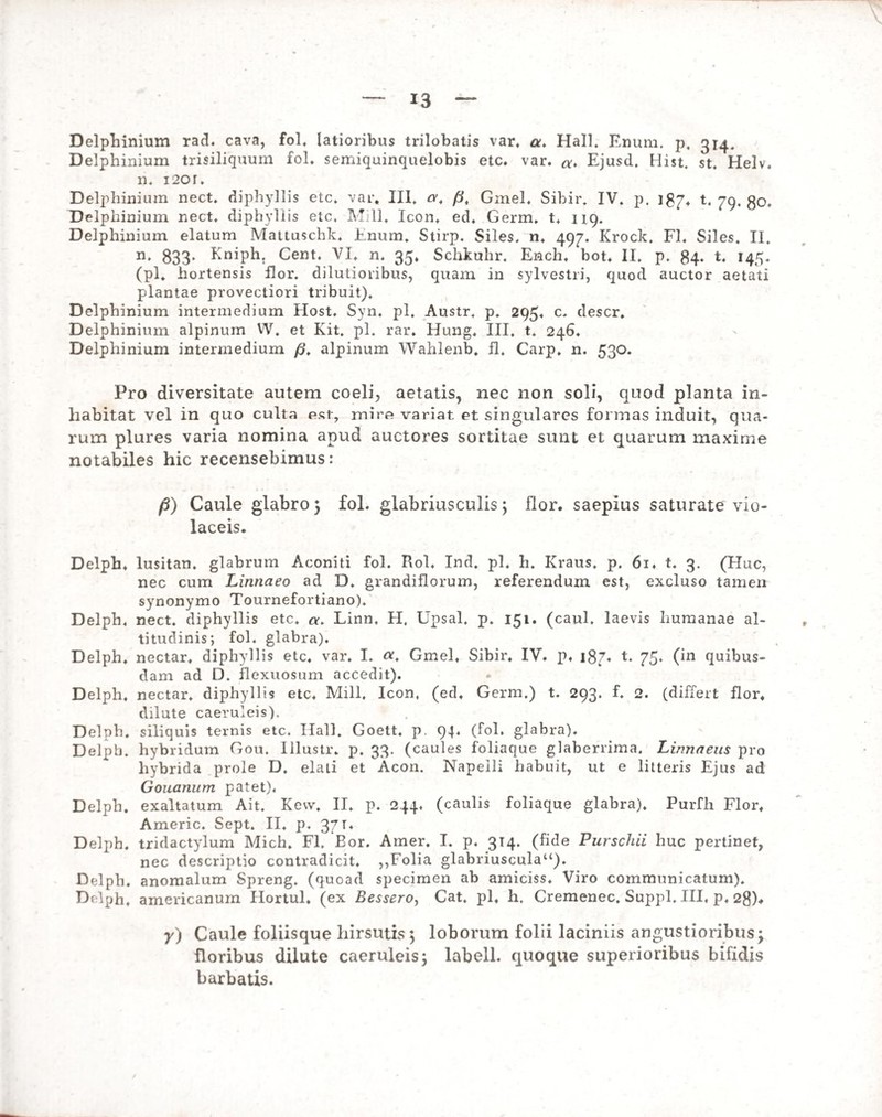 Delphinium rad. cava, fol, latioribus trilobatis var. a. Hali. Enum. p, 314. Delphinium trisiliquum fol. semiquinquelobis etc. var. Ejusd. Hist. st. Helv. n. i2or. Delphinium nect. diphyllis etc. var. III. ct, fi, Gmel. Sibir. IV. p. 187. t. 79, go. Delphinium nect. diphyllis etc. Mill. Icon. ed. Germ. t. 119. Delphinium elatum Mattuschk, Enum. Stirp. Siles, n. 497. Krock. FI. Siles. II. n. 833. Eniph. Cent. VI. n* 35. Schkuhr, Ench. bot. II. p. 84. t. 145. (pl. hortensis flor, dilutioribus, quam in sylvestri, quod auctor aetati plantae provectiori tribuit). Delphinium intermedium Host. Syn. pl. Austr. p. 295. c. descr. Delphinium alpinum W. et Kit. pl. rar. Hung. III. t. 246. Delphinium intermedium /?. alpinum Wahlenb, fl. Carp. n. 530. Pro diversitate autem coeli, aetatis, nec non soli, quod planta in¬ habitat vel in quo culta est-, mire variat et singulares formas induit, qua¬ rum plures varia nomina apud auctores sortitae sunt et quarum maxime notabiles hic recensebimus: /5) Caule glabro 5 fol. glabriusculis \ flor, saepius saturate vio¬ laceis. Delph. lusitan. glabrum Aconiti fol. Rol, Ind. pl. h. Kraus. p. 6i. t. 3. (Huc, nec cum Linnaeo ad D. grandiflorum, referendum est, excluso tamen synonymo Tournefortiano). Delph. nect. diphyllis etc. «. Linn. H. Upsal. p. 151. (caul. laevis humanae al¬ titudinis; fol. glabra). Delph. nectar, diphyllis etc. var. I. a, Gmel. Sibir. IV. p. 187. t. 75. (in quibus¬ dam ad D. flexuosum accedit). Delph. nectar, diphyllis etc. Mill, Icon, (ed, Germ.) t. 293. f. 2. (differt flor, dilute caeruleis). Delph. siliquis ternis etc. Ilall. Goett. p. 94. (fol. glabra). Delph. hybridum Gou. Illustr. p. 33. (caules foliaque glaberrima. Linnneus pro hybrida prole D. elati et Acon. Napelli habuit, ut e litteris Ejus ad Gouanum patet), Delph. exaltatum Ait. Kevv. II. p. 244, (caulis foliaque glabra). Purfh Flor. Americ. Sept. II. p. 37 Delph, tridactylum Mich. Fl. Eor. Amer. I. p. 314, (fide Purschii huc pertinet, nec descriptio contradicit. ,,Folia glabriuscula11). Delph. anomalum Spreng. (quoad specimen ab amiciss. Viro communicatum). Delph, americanum Hortul. (ex Bessero, Cat. pl, h. Cremenec. Suppi. III, p, 2g). y) Caule foliisque hirsutis ; loborum folii laciniis angustioribus; floribus dilute caeruleis; labell. quoque superioribus bifidis barbatis.