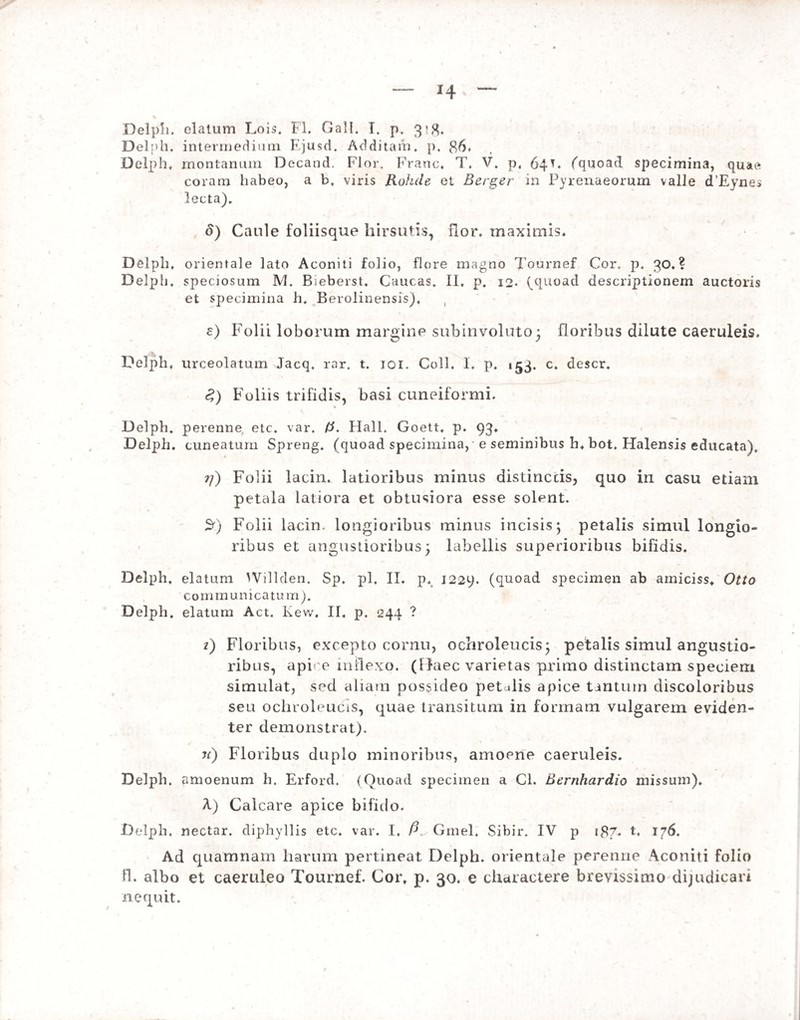 Delph. elatum Lois. FI. Gall. I, p, 3*8. Delph. intermedium Ejusd. Additam, p. 86. Delph* montanum Decand, Flor. Franc. T. V. p. 64E (quoad specimina, quae coram habeo, a b. viris Rohde et Berger in Pyrenaeorum valle dEynes lecta). S) Caule foliisque hirsutis, flor, maximis. Delph. orientale lato Aconiti folio, flore magno Tournef Cor. p. QO. ? Delph. speciosum M. Bieberst. Caucas. II. p, 12. (quoad descriptionem auctoris et specimina h. Berolinensis). , e) Folii loborum margine subinvoluto; floribus dilute caeruleis. Delph. urceolatum Jacq. rar. t. joi. Coli. 1, p. ^3. c. descr. <?) Foliis trifidis, basi cuneiformi. Delph. perenne, etc. var. (i. Hali. Goett, p. 93. Delph. cuneatum Spreng. (quoad specimina, e seminibus h. bot. Halensis educata), ?/) Folii lacin. latioribus minus distinctis, quo in casu etiam petala latiora et obtusiora esse solent. 3') Folii lacin. longioribus minus incisis; petalis simul longio¬ ribus et angustioribus; labellis superioribus bifidis. Delph, elatum Willden. Sp. pl. II. p, 1229. (quoad specimen ab amiciss. Otto communicatum). Delph. elatum Act. Kevv. II. p. 244 ? z) Floribus, excepto cornu, ochroleucis; petalis simul angustio¬ ribus, apf e inflexo. (Haec varietas primo distinctam speciem simulat, sed aliam possideo pet ilis apice tantum discoloribus seu ochroleucis, quae transitum in formam vulgarem eviden¬ ter demonstrat). n) Floribus duplo minoribus, amoene caeruleis. Delph. amoenum h. Erford. (Quoad specimen a Cl. Bernhardio missum). A) Calcare apice bifido. Delph, nectar, diphyllis etc. var. I, P. Gmel, Sibir. IV p i8f. t, 176. Ad quamnam harum pertineat Delph. orientale perenne Aconiti folio fi. albo et caeruleo Tournef. Cort p. 30. e charactere brevissimo dijudicari nequit.