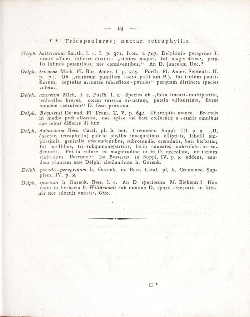 * * Tricapsulares; nectar, tetraphyllis. Delph. halteratum Smith. 1. c. I. p. 371» I< on. t. 507« Delphinio peregrino L. nimis affine: differre dicitur: „statura majori, fol. magis divisis, peta¬ lis infimis patentibus, nec conniventibus.“ An D. junceum Dec, ? Delph. tricorne Mich. FI. Boi\ Amer. I. p. 314. Purfb. FI. Amer, Septentr. II, p. 7i. Ob ,,staturam pumilam 'octo polii- um P.), fas< iculum pauci- florum, capsulas arcuatas subreflexo - patulas11 perquam distincta species videtur. Delph. azureum Mich. 1. c. Purfh 1. c. Species ob ,,folia lineari - multipartita, pedu.ellos breves, cornu sursum ar* uatum, petala villosissima, flores amoene ( aeruleosu D. fisso proxima. Delph. Requienii De< and. FI Fran<T. V. p. 642. Descriptio manca. Brarteis in medio pedi ellorum, nec apice vel basi collocatis a (eteris omnibus spe iebus differre di itur Delph. dahuricum Bess. Catal. pl, h. bot, Cremenec, Suppi. III, p, 9. ,,D. (nectar, tetvaphyllo) galeae phyllis inaequalibus ellipticis, labelli am¬ plissimis, genitalia abscondentibus, subrotundis, crenulatis, basi barbatis j fol. mollibus, tri- subquinquepartitis, lacin cuneatis, subtrifido-in iso- dentatis. Petala colore et magnitudine ut in D. urceolato, ne tarium viola, eum. Perenne/1 Ita Besseius, in Suppi. IV, p * addens, ean¬ dem plantam esse Delph, cheilanthum h. Gorenk. Delph. pseudo - peregrinum h, Gorenk. ex Bess, Catal, pl. h. Cremenec. Sup- plem. IV. p, Delph. spurium h Gorenk. Bess. 1. c. An D speciosum M. Bieberst ? Hoc enim in herbario b. Willdenovii sub nomine D, spurii asservari, in litte¬ ris nos edocuit amiciss, Otto. C *