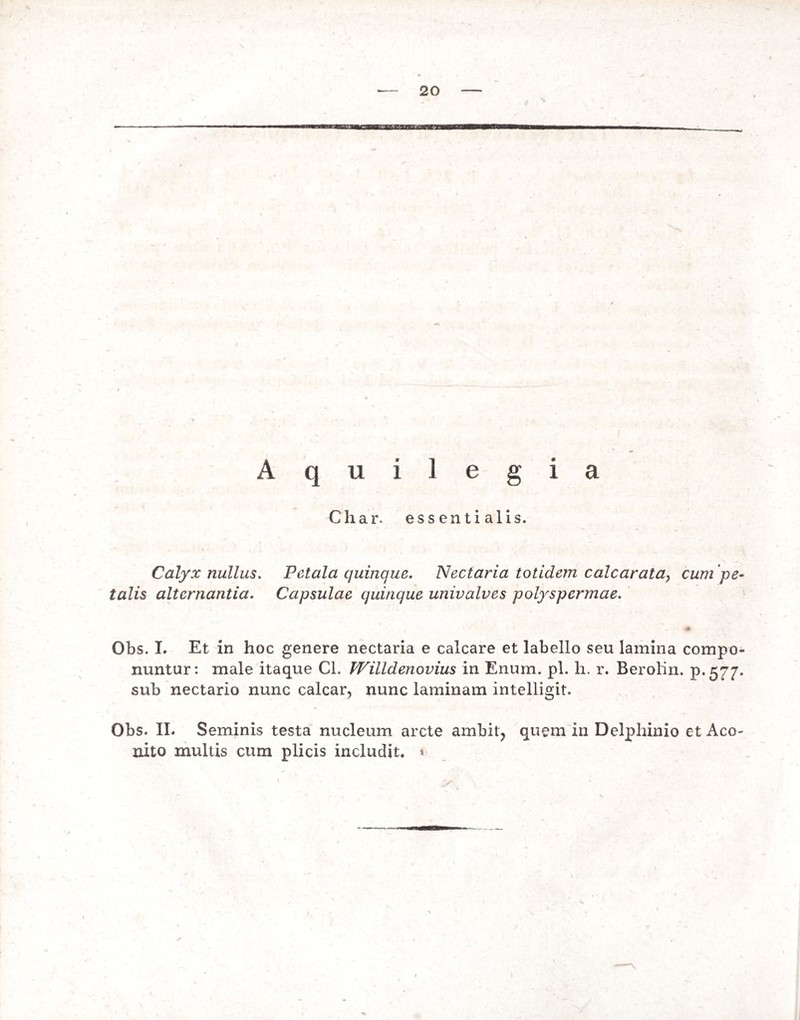 \ A q u i 1 e g i a Char. essentialis. Calyx nullus. Petala quinque. Nectaria totidem calcarata, cum pe¬ talis alternantia. Capsulae quinque univalves polyspermae. Obs. I. Et in hoc genere nectaria e calcare et labello seu lamina compo¬ nuntur: male itaque Cl. Willdenovius in Enum. pl. h. r. Berolin. p.577. sub nectario nunc calcar, nunc laminam intelligit. Obs. II. Seminis testa nucleum arcte ambit, quem in Delphinio et Aco¬ nito multis cum plicis includit. * ✓