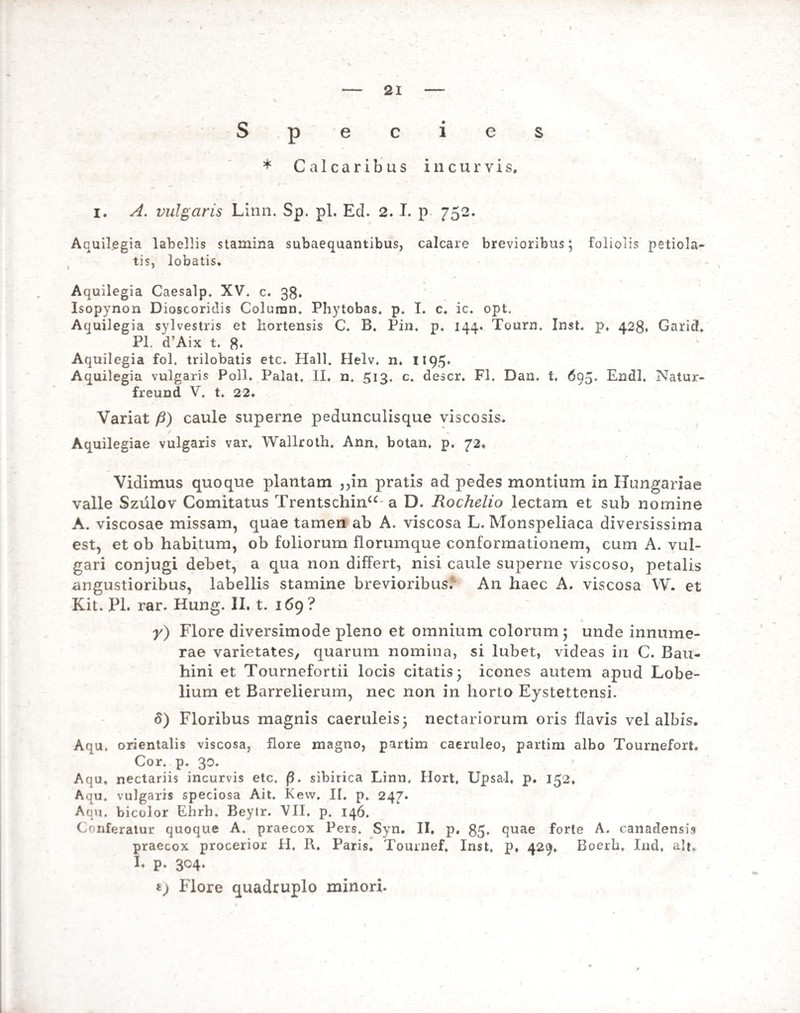 Species * Calcaribus incurvis. i. A. vulgaris Linn. Sp. pl. Ed. 2.1. p 752. Aquilegia labellis stamina subaequantibus, calcare brevioribus; foliolis petiola- tis, lobatis, Aquilegia Caesalp. XV, c. 38, Isopynon Dioscoridis Column. Phytobas. p, I. c, ic. opt. Aquilegia sylvestris et hortensis C, B, Pin, p, 144. Tourn, Inst, p. 428. Garid» Pl. d’Aix t. 8» Aquilegia fol, trilobatis etc. Hali. Helv. n. 1195* Aquilegia vulgaris Poli. Palat, II. n, 513. c. descr. FI. Dan. t, 695. Endl. Natur- freund V. t. 22. Variat /?) caule superne pedunculisque viscosis. Aquilegiae vulgaris var. Wallroth. Ann, botan, p. 72» Vidimus quoque plantam „in pratis ad pedes montium in Ilungariae valle Szulov Comitatus Trentschina a D. Rochelio lectam et sub nomine A. viscosae missam, quae tamen ab A. viscosa L. Monspeliaca diversissima est, et ob habitum, ob foliorum florumque conformationem, cum A. vul¬ gari conjugi debet, a qua non differt, nisi caule superne viscoso, petalis angustioribus, labellis stamine brevioribus.' An haec A. viscosa W. et Kit. Pl. rar. Hung. II. t. 169 ? y) Flore diversimode pleno et omnium colorum ; unde innume¬ rae varietates, quarum nomina, si lubet, videas in C. Bau- hini et Tournefortii locis citatis; icones autem apud Lobe- lium et Barrelierum, nec non in horto Eystettensi. 8) Floribus magnis caeruleis; nectariorum oris flavis vel albis. Aqu. orientalis viscosa, flore magno, partim caeruleo, partim albo Tournefort. Cor. p. 30. Aqu, nectariis incurvis etc, (5. sibirica Linn, Hort, Upsal, p. 152, Aqu. vulgaris speciosa Ait. Kevv. II. p, 247. Aqu. bicolor Ehrh. Beytr. VII. p. 146. Conferatur quoque A. praecox Pers. Syn. II. p. 85. quae forte A. canadensis praecox procerior H. R. Paris. Tournef. Inst, p, 429, Boerh. Ind, ah. L p. 304. Flore quadruplo minori.
