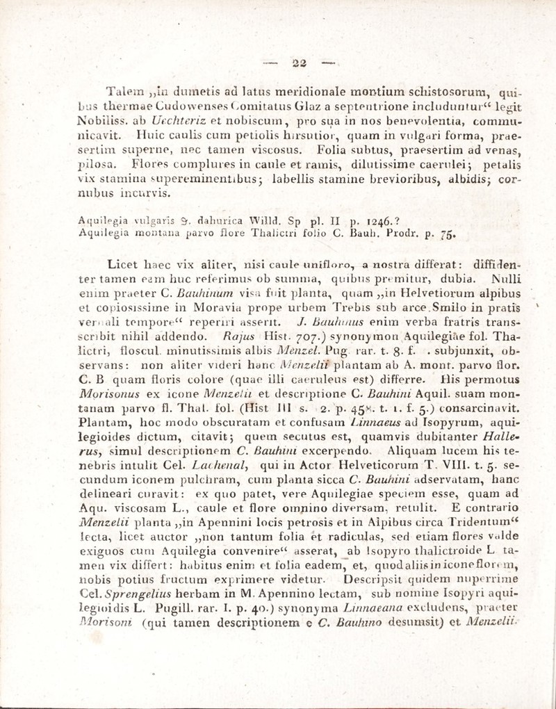 bus thermae Cudowenses Comitatus Glaz a septentrione includuntur^ legit Nobiiiss. ab Uecliteriz et nobiscum, pro sua in nos benevolentia, commu¬ nicavit. Huic caulis cum petiolis hirsutior, quam in vulgnri forma, prae¬ sertim superne, nec tamen viscosus. Folia subtus, praesertim ad venas, pilosa. Flores complures in caule et ramis, dilutissime caerulei; petalis vix stamina supereminentibus5 labellis stamine brevioribus, albidis; cor- nubus incurvis. Aquilegia vulgaris 9r. dahurica Willd. Sp pl. II p. 1246.? Aquilegia montana parvo Fore Thalictn folio C. Bauli. Prodr. p. ”5* Licet haec vix aliter, nisi caule unifloro, a nostra differat: diffiden¬ ter tamen eam huc referimus ob summa, quibus premitur, dubia. Nulli enim praeter C. Bauhinum visa fuit planta, quam „in Helvetiorum alpibus et copiosissime in Moravia prope urbem Trebis sub arce.Smilo in pratis ver- ali temporeu repenri asserit. J. Bauhuius enim verba fratris trans- scnbit nihil addendo. Bajus Hist. 707.) synoriymon Aquilegicie fol. Tha- lictri, floscul. minutissimis albis Menzel. Pug. rar. t. 8* f- • subjunxit, ob¬ servans: non aliter videri hanc MenzeLU plantam ab A. mont. parvo lior. C. B quam floris colore (quae illi caeruleus est) differre. His permotus Murisonus ex icone Menzel 11 et descriptione C. Bauhini Aquil. suam mon¬ tanam parvo fl. Thal. fol. (Hist Jil s. 2. p. 45.M. t. i. f. 5.) consarcinavit. Plantam, hoc modo obscuratam et confusam Linnaeus ad Isopyrutn, aqui- legioides dictum, citavit; quem secutus est, quamvis dubitanter Halle• rusy simul descriptionem C. Bauhuu excerpendo. Aliquam lucem his te¬ nebris intulit Cei. Lachenal, qui in Actor Helveticorum T. VIII. t. 5. se¬ cundum iconem pulchram, cum planta sicca C. Bauhini adservatam, hanc delineari curavit: ex quo patet, vere Aqiulegiae speciem esse, quam ad Aqu. viscosam L., caule et flore omnino diversam, retulit. E contrario Menzelii planta ,,in Apennini locis petrosis et in Alpibus circa Tridentum4* lecta, licet auctor „non tantum folia et radiculas, sed etiam flores vulde exiguos cum Aquilegia convenireu asserat, ab Isopyro thalictroide L ta¬ men vix differt: habitus enim et folia eadem, et, quod aliis in icone flor* m, nobis potius fructum exprimere videtur. Descripsit quidem nuperrime Cei. Sprengelius herbam in M, Apennino lectam, sub nomine Isopyri aqui- legioidis L. Pugili, rar. I. p. 40.) synonyma Linnaeana excludens, praeter Mori soni (qui tamen descriptionem e C. Bciuhino desumsit) et Menzelii.