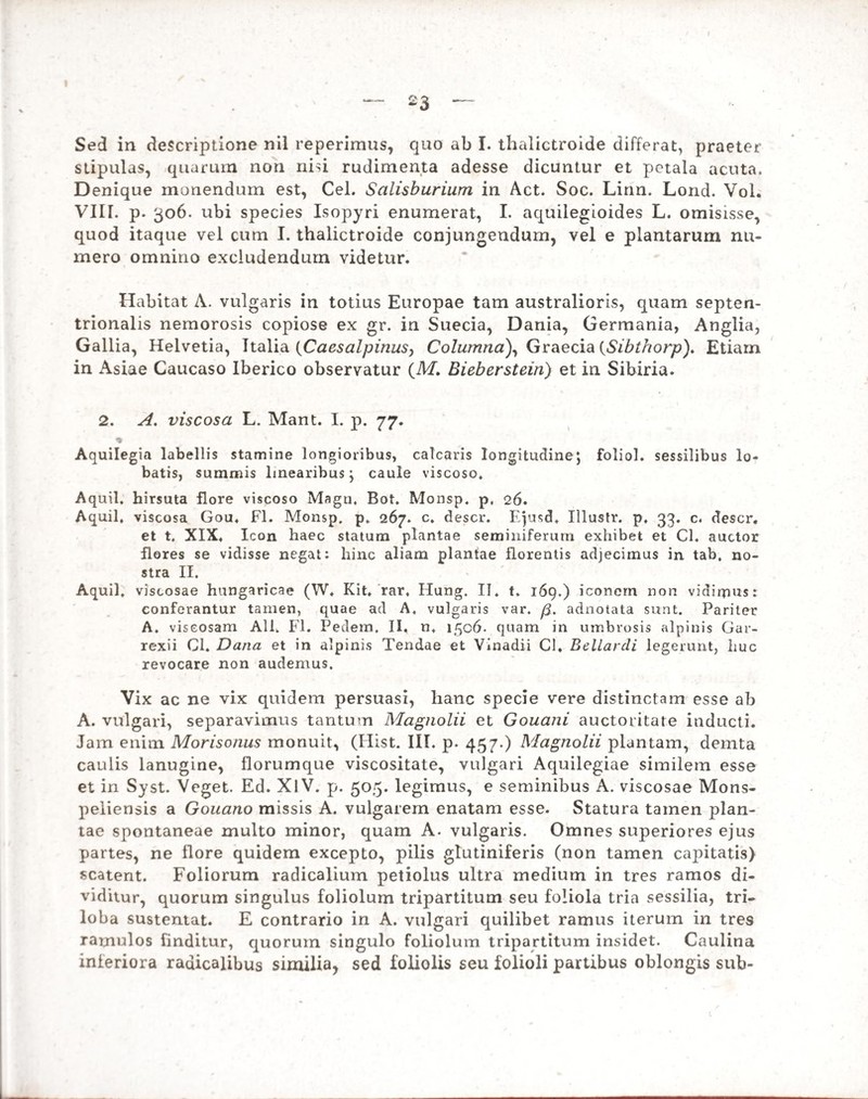 stipulas, quarum non nisi rudimenta adesse dicuntur et petala acuta. Denique monendum est, Cei. Salisburium in Act. Soc. Linn. Lond. Vol. VIII. p. 306. ubi species Isopyri enumerat, I. aquilegioides L. omisisse, quod itaque vel cum I. thalictroide conjungendum, vel e plantarum nu¬ mero omnino excludendum videtur. Habitat A. vulgaris in totius Europae tam australioris, quam septen¬ trionalis nemorosis copiose ex gr. in Suecia, Dania, Germania, Anglia, Gallia, Helvetia, Italia (Caesalpinus, Columna), Graecia {Sibthorp), Etiam in Asiae Caucaso Iberico observatur (M. Bieberstein) et in Sibiria. 2. A. viscosa L. Mant. I. p. 77. ♦ Aquilegia labellis stamine longioribus, calcaris longitudine; foliol. sessilibus lo- batis, summis linearibus; caule viscoso. Aquil, hirsuta flore viscoso Magn, Bot. Monsp. p. 26. Aquil, viscosa Gou. FI. Monsp. p. 267. c. descr. Ejusd. Illustr. p. 33. c. descr. et t. XIX. Icon haec statum plantae seminiferum exhibet et Cl. auctor flores se vidisse negat: hinc aliam plantae florentis adjecimus in tab. no¬ stra II. Aquil. viscosae hungaricae (W. Kit. rar. Hung. II. t. 169.) iconem non vidirpus: conferantur tamen, quae ad A. vulgaris var. fi. adnotata sunt. Pariter A. viscosam Ali. FI. Pedem. II. n. 1506. quam in umbrosis alpinis Gar- rexii Cl. Dana et in alpinis Tendae et Vinadii Cl. Bellardi legerunt, huc revocare non audemus. Vix ac ne vix quidem persuasi, hanc specie vere distinctam esse ab A. vulgari, separavimus tantum Magnolii et Gouani auctoritate inducti. Jam enim Morisonus monuit, (Hist. III. p. 457.) Magnolii plantam, demta caulis lanugine, florumque viscositate, vulgari Aquilegiae similem esse et in Syst. Veget. Ed. XlV. p. 505. legimus, e seminibus A. viscosae Mons- peiiensis a Gouano missis A. vulgarem enatam esse. Statura tamen plan¬ tae spontaneae multo minor, quam A. vulgaris. Omnes superiores ejus partes, ne flore quidem excepto, pilis glutiniferis (non tamen capitatis) scatent. Foliorum radicalium petiolus ultra medium in tres ramos di¬ viditur, quorum singulus foliolum tripartitum seu foliola tria sessilia, tri- loba sustentat. E contrario in A. vulgari quilibet ramus iterum in tres ramulos finditur, quorum singulo foliolum tripartitum insidet. Caulina inferiora radicalibus similia, sed foliolis seu folioli partibus oblongis sub-