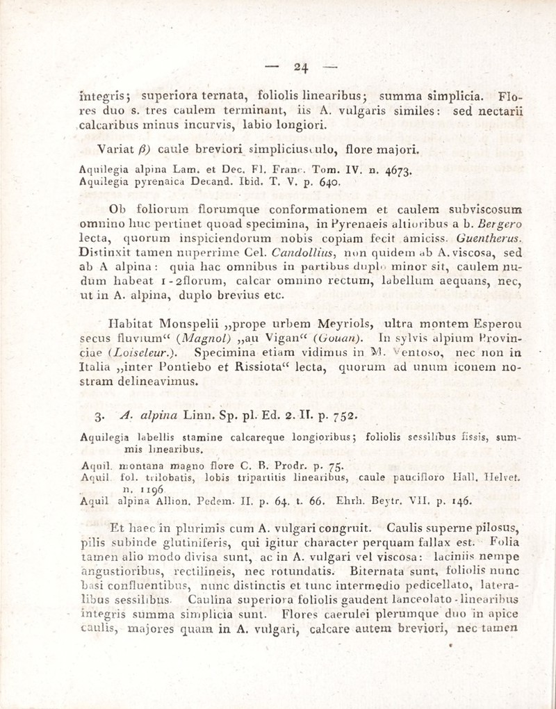 integris5 superiora ternata, foliolis linearibus* summa simplicia. Flo¬ res duo s. tres caulem terminant, iis A. vulgaris similes: sed nectarii calcaribus minus incurvis, labio longiori. Variat/2) caule breviori simpliciusi ulo, flore majori. Aquilegia alpina Lam. et Dec. FI. Franr. Tora. IV. n. 4673. Aquilegia pyrenaica Decand. Ibid. T, V. p. 640. Ob foliorum florumque conformationem et caulem subviscosum omnino liuc pertinet quoad specimina, in Pyrenaeis altioribus a b. Bergero lecta, quorum inspiciendorum nobis copiam fecit amiciss. Guentherus. Di ^tinxit tamen nuperrime Cei. Candollius, non quidem ab A. viscosa, sed ab A alpina : quia hac omnibus in partibus duplo minor sit, caulem nu¬ dum habeat i-2florum, calcar omnino rectum, labellum aequans, nec, ut in A. alpina, duplo brevius etc. Habitat Monspelii ,,prope urbem Meyriols, ultra montem Esperou secus fluviuma (Magnol) ,,au Vigana (Gouan). In sylvis alpium Provin¬ ciae (LoiscLeurSpecimina etiam vidimus in VI. Ventoso, nec non in Italia ,,inter Pontiebo et Rissiotau lecta, quorum ad unum iconem no¬ stram delineavimus. 1 v, • * 3. A. alpina Linn. Sp. pl. Ed. 2. IT. p. 752. Aquilegia labellis stamine calcareque longioribus; foliolis sessilibus fissis, sum¬ mis linearibus. t • t Aquil. montana raa^no flore C. B. Prodr. p. 75. Aquil fol. tnlobatis, lobis tripartitis linearibus, caule paucifloro Ilall. Ilelvet, n. 1196 Aquil alpina Allion. Pedem. II. p. 64. t. 66. Ehrh. Beytr. VII, p. 146. Et haec in plurimis cum A. vulgari congruit. Caulis superne pilosus, pilis subinde glutiniferis, qui igitur character perquam fallax est. Folia tamen alio modo divisa sunt, ac in A. vulgari vel viscosa: laciniis nempe angustioribus, rectilineis, nec rotundatis. Biternata sunt, foliolis nunc basi confluentibus, nunc distinctis et tunc intermedio pedicellato, latera¬ libus sessilibus Caulina superiora foliolis gaudent lanceolato - linearibus integris summa simplicia sunt. Flores caerulei plerumque duo in apice caulis, majores quam in A. vulgari, calcare autem breviori, nec tamen t