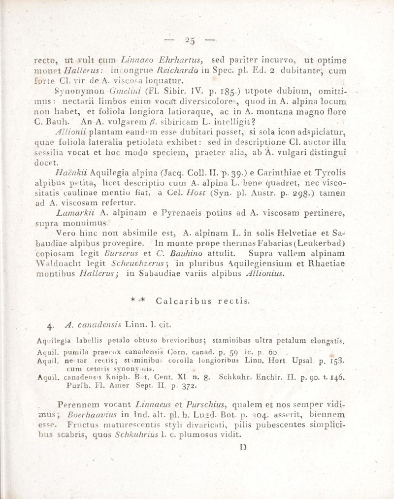 I recto, ut vult cum Linnaeo Ehrhartusy sed pariter incurvo, ut optime monet Halierus: im.ongrue Reichardo in Spec. pl. Ed. 2 dubitante, cum forle Cl. vir de A. viscosa loquatur. Synonymon Gmelini (Fi. Sibir. IV. p. 185 ) utpote dubium, omitti¬ mus: nectarii limbos emm vocat diversicolores, quod in A. alpina locum non habet, et foliola longiora latioraque, ac in A. montana magno flore C. Bauh. An A. vulgarem /3. sibiricam L. intelligit? Allionii plantam eand* m esse dubitari posset, si sola icon adspiciatur, quae foliola lateralia petiolata exhibet: sed in descriptione Cl. auctor illa sessilia vocat et hoc modo speciem, praeter alia, ab ‘A. vulgari distingui docet. Haenkii Aquilegia alpina (Jacq. Coli. II. p. 39.) e Carinthiae et Tyrolis alpibus petita, licet descriptio cum A. alpina L. bene quadret, nec visco¬ sitatis caulinae mentio fiat, a Cei. Host (Syn. pl. Austr. p. 298.) tamen ad A. viscosam refertur. Lamarkii A. alpinam e Pyrenaeis potius ad A. viscosam pertinere, supra monuimus Vero hinc non absimile est, A. alpinam L. in solis Helvetiae et Sa- baudiae alpibus provenire. In monte prope thermas Fabarias (Leukerbad) copiosam legit Burserus et C. Bauhino attulit. Supra vallem alpinam Waldnacht legit Scheuchzerus \ in pluribus Aquilegiensium et Rliaetiae montibus Halierusj in Sabaudiae variis alpibus Allionius. *** Calcaribus rectis. 4. A. canadensis Linn. 1. cit. Aq.dl egia labellis petalo obtuso brevioribus; staminibus ultra petalum elongatis, Aquil. pumila praecox canadensis Gorn, canad. p. 59 ic. p 60 Aquil. ne tar rectis; st.minibu^ corolla longioribus Linn, Hort Upsal p, 158. cum ceteiis synonymis. Aquil. canadens«s Kniph. B t. Cent. XI n. g, Schkuhr. Enchir. II, p. 90, t. 146* Purfh. FI. Amer Sept. II. p 372* Perennem vocant Linnaeus et Purschius, qualem et nos semper vidi¬ mus; Boerhaavius in !nd. ait. pl. h. Lusd. Bot. p. ^04. asserit, biennem esse. Fructus maturescentis styli divaricati, pilis pubescentes simplici¬ bus scabris, quos Schkuhrius 1. c. plumosos vidit. D