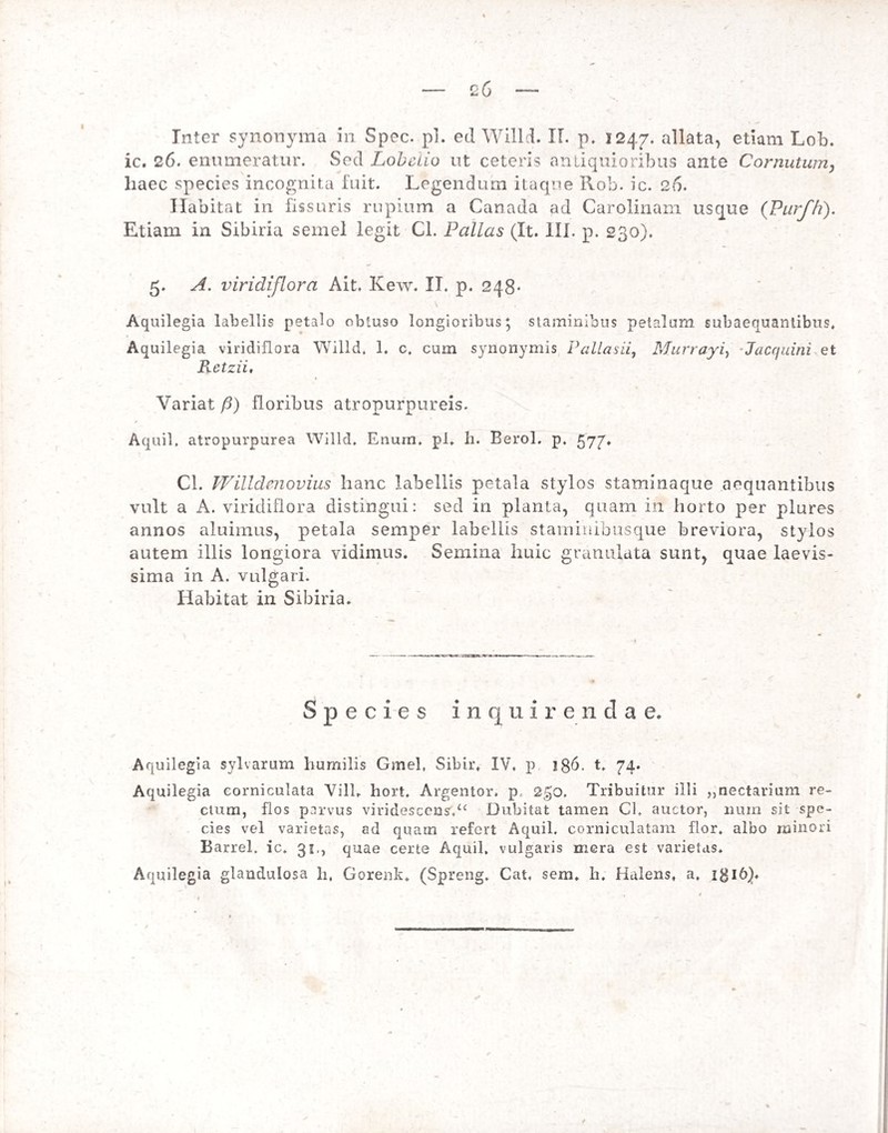 Inter synonyma in Spcc. pl. ed Willd. II. p. 1247. allata, etiam Lob. ic. 26. enumeratur. Sed Lobelio ut ceteris antiquioribus ante Cornutum, liaec species incognita fuit. Legendum itaque ilob. ic. 26. Habitat in fissuris rupium a Canada ad Carolinam usque (Purfh). Etiam in Sibina semel legit Cl. Pallas (It. 111. p. 230). 5. A. viridiflora Ait. Kew. II. p. 248« S Aquilegia labellis petalo obtuso longioribus; staminibus petalum subaequantibus. Aquilegia viridiflora Willd, 1. c. cum synonymis Pallasii, Murrayi, Jacquini et Retzii, Variat /5) floribus atropurpureis. Aquil, atropurpurea Willd. Enum, pl. h. Berol. p. 577. Cl. Willdcnovius hanc labellis petala stylos staminaque aequantibus vult a A. viridiflora distingui: sed in planta, quam in horto per plures annos aluimus, petala semper labellis staminibusque breviora, stylos autem illis longiora vidimus. Semina huic granulata sunt, quae laevis¬ sima in A. vulgari. Habitat in Sibiria. Species inquirendae. Aquilegia sylvarum humilis Gmel, Sibir. IV. p 186. t. 74. Aquilegia corniculata Vili. hort. Argentor. p 2gO. Tribuitur illi „nectarium re¬ ctum, flos parvus viridescens.u Dubitat tamen Cl. auctor, nurn sit spe¬ cies vel varietas, ad quam refert Aquil. corniculatam flor, albo minori Barrel. ic. 31., quae certe Aquil, vulgaris mera est varietas. Aquilegia glandulosa h, Gorenk* (Spreng. Cat, sem. h. Halens. a. igl6).
