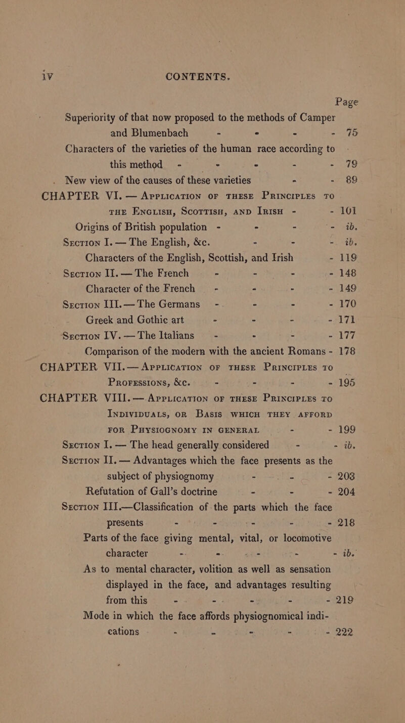Page Superiority of that now proposed to the methods of Camper and Blumenbach - ° - - 75 Characters of the varieties of the human race according to this method - page - - - 79 New view of the causes of these varieties - - 89 CHAPTER VI. — AppiicaTION or THESE PRINCIPLES TO THE ENGLIsH, ScoTTISH, AND IRISH - - 101 Origins of British population - - - - ib. Sxcrion I. — The English, &amp;c. - - - ib. Characters of the English, Scottish, and Irish - 119 Secrron II. — The French - - - - 148 Character of the French - - - - 149 Section IJJ.—The Germans - = - - 170 Greek and Gothie art - - - =~ PTE Section IV.—The Italians - : - - 177 Comparison of the modern with the ancient Romans - 178 CHAPTER VII.—AppticatTion oF THESE PRINCIPLES TO Proressions, &amp;c. - - - - 195 CHAPTER VIII.— Appuication or THESE PRINCIPLES TO InDIvIDUALS, OR Basis WHICH THEY AFFORD FOR PHyYsIOGNOMY IN GENERAL - - 199 Sxction I. — The head generally considered - - ib. Srcrion II. — Advantages which the face presents as the subject of physiognomy - - - 203 Refutation of Gall’s doctrine - - - 204 Srcrion IIJI.—Classification of the parts which the face presents - - -° - - 218 Parts of the face giving mental, vital, or locomotive character - - -o° - - ib. As to mental character, volition as well as sensation displayed in the face, and advantages resulting from this - - - - - 219 Mode in which the face affords physiognomical indi- cations - - - - - 222