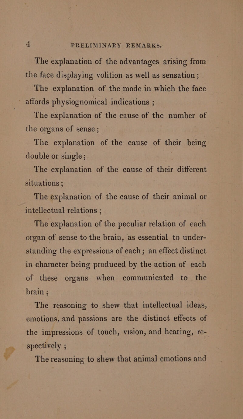 The explanation of the advantages arising from the face displaying volition as well as sensation ; The explanation of the mode in which the face The explanation of the cause of the number of the organs of sense ; The explanation of the cause of their being double or single ; , The explanation of the cause of their different situations ; The explanation of the cause of their animal or intellectual relations ; The explanation of the peculiar relation of each organ of sense to the brain, as essential to under- standing the expressions of each; an effect distinct in character being produced by the action of each of these organs when communicated to the brain ; The reasoning to shew that intellectual ideas, emotions, and passions are the distinct effects of the impressions of touch, vision, and hearing, re- spectively ; The reasoning to shew that animal emotions and
