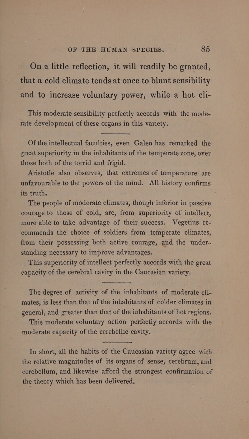 On a little reflection, it will readily be granted, that a cold climate tends at once to blunt sensibility and to increase voluntary power, while a hot cli- This moderate sensibility perfectly accords with the mode- rate development of these organs in this variety. Of the intellectual faculties, even Galen has remarked the great superiority in the inhabitants of the temperate zone, over those both of the torrid and frigid. Aristotle also observes, that extremes of temperature are unfavourable to the powers of the mind. All history confirms its truth. The people of moderate climates, though inferior in passive courage to those of cold, are, from superiority of intellect, more able to take advantage of their success. Vegetius re- commends the choice of soldiers from temperate climates, from their possessing both active courage, and the under- standing necessary to improve advantages. This superiority of intellect perfectly accords with the great capacity of the cerebral cavity in the Caucasian variety. The degree of activity of the inhabitants of moderate cli- mates, is less than that of the inhabitants of colder climates in general, and greater than that of the inhabitants of hot regions. This moderate voluntary action perfectly accords with the moderate capacity of the cerebellic cavity. In short, all the habits of the Caucasian variety agree with the relative magnitudes of its organs of sense, cerebrum, and cerebellum, and likewise afford the strongest confirmation of the theory which has been delivered.