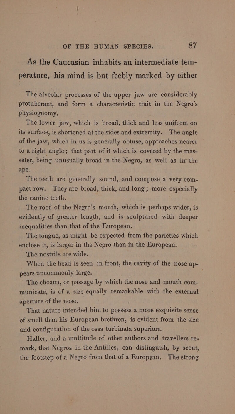 As the Caucasian inhabits an intermediate tem- perature, his mind is but feebly marked by either The alveolar processes of the upper jaw are considerably protuberant, and form a characteristic trait in the Negro’s physiognomy. The lower jaw, which is broad, thick and less uniform on its surface, is shortened at the sides and extremity. The angle of the jaw, which in us is generally obtuse, approaches nearer to aright angle; that part of it which is covered by the mas- seter, being unusually broad in the Negro, as well as in the ape. The teeth are generally sound, and compose a very com- pact row. They are broad, thick, and long; more especially the canine teeth. The roof of the Negro’s mouth, which is perhaps wider, is evidently of greater length, and is sculptured with deeper inequalities than that of the European. The tongue, as might be expected from the parieties which enclose it, is larger in the Negro than in the European. The nostrils are wide. When the head is seen in front, the cavity of the nose ap- pears uncommonly large. The choana, or passage by which the nose and mouth com- municate, is of a size equally remarkable with the external aperture of the nose. That nature intended him to possess a more exquisite sense of smell than his European brethren, is evident from the size and configuration of the ossa turbinata superiora. Haller, and a multitude of other authors and travellers re- mark, that Negros in the Antilles, can distinguish, by scent, the footstep of a Negro from that of a European. The strong