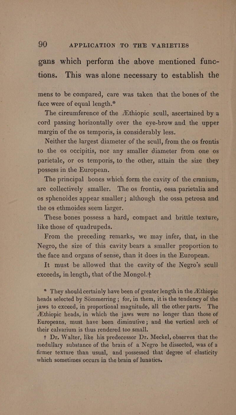 gans which perform the above mentioned func- tions. This was alone necessary to establish the mens to be compared, care was taken that the bones of the face were of equal length.* The cireumference of the /Ethiopic scull, ascertained by a cord passing horizontally over the eye-brow and the upper margin of the os temporis, is considerably less. Neither the largest diameter of the scull, from the os frontis’ to the os occipitis, nor any smaller diameter from one os parietale, or os temporis, to the other, attain the size they possess in the European. The principal bones which form the cavity of the cranium, are collectively smaller. The os frontis, ossa parietalia and os sphenoides appear smaller; although the ossa petrosa and the os ethmoides seem larger. These bones possess a hard, compact and brittle texture, like those of quadrupeds. From the preceding remarks, we may infer, that, in the Negro, the size of this cavity bears a smaller proportion to the face and organs of sense, than it does in the European. It must be allowed that the cavity of the Negro’s scull exceeds, in length, that of the Mongol.t * They should certainly have been of greater length in the A*thiopic heads selected by Sommerring ; for, in them, itis the tendency of the jaws to exceed, in proportional magnitude, all the other parts. The “Ethiopic heads, in which the jaws were no longer than those of Europeans, must have been diminutive; and the vertical arch of their calyarium is thus rendered too small. t Dr. Walter, like his predecessor Dr. Meckel, observes that the medullary substance of the brain of a Negro he dissected, was of a firmer texture than usual, and possessed that degree of elasticity which sometimes occurs in the brain of lunatics.