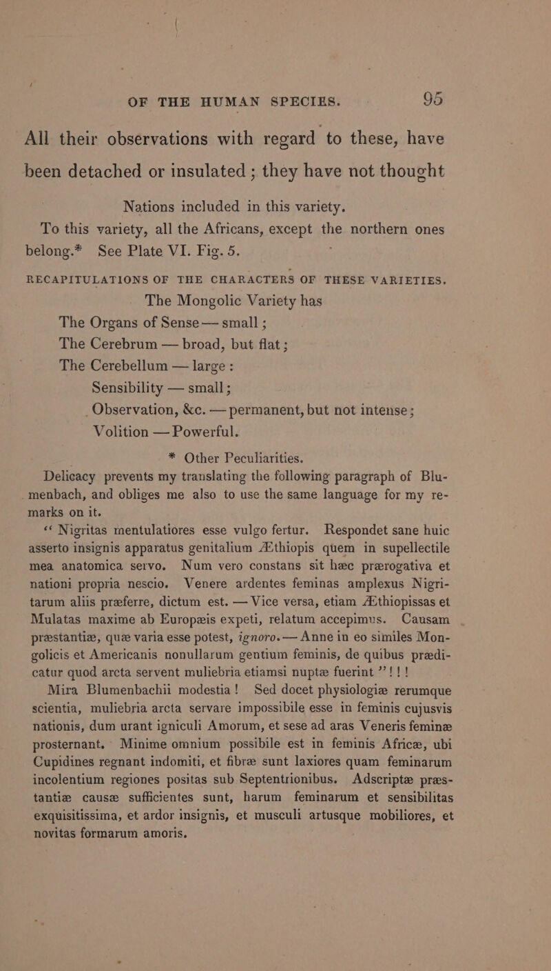 All their observations with regard to these, have been detached or insulated ; they have not thought Nations included in this variety. To this variety, all the Africans, except the northern ones belong.* See Plate VI. Fig. 5. RECAPITULATIONS OF THE CHARACTERS OF THESE VARIETIES. The Mongolic Variety has The Organs of Sense — small ; The Cerebrum — broad, but flat ; The Cerebellum — large : Sensibility — small ; _ Observation, &amp;c. — permanent, but not intense ; Volition — Powerful. * Other Peculiarities. Delicacy prevents my translating the following paragraph of Blu- menbach, and obliges me also to use the same language for my re- marks on it. ‘* Nigritas mentulatiores esse vulgo fertur. Respondet sane huic asserto insignis apparatus genitalium A‘thiopis quem in supellectile mea anatomica servo. Num vero constans sit hee prerogativa et nationi propria nescio. Venere ardentes feminas amplexus Nigri- tarum aliis preferre, dictum est. — Vice versa, etiam A‘thiopissas et Mulatas maxime ab Europzis expeti, relatum accepimus. Causam prestantiz, que varia esse potest, ignoro.— Anne in eo similes Mon- golicis et Americanis nonullarum gentium feminis, de quibus predi- catur quod arcta servent muliebria etiamsi nupte fuerint ’”’!!! Mira Blumenbachii modestia! Sed docet physiologie rerumque scientia, muliebria arcta servare impossibile esse in feminis cujusvis nationis, dum urant igniculi Amorum, et sese ad aras Veneris femine prosternant. Minime omnium possibile est in feminis Africe, ubi Cupidines regnant indomiti, et fibre sunt laxiores quam feminarum incolentium regiones positas sub Septentrionibus. Adscripte pres- tantie cause sufficientes sunt, harum feminarum et sensibilitas exquisitissima, et ardor insignis, et musculi artusque mobiliores, et novitas formarum amoris.