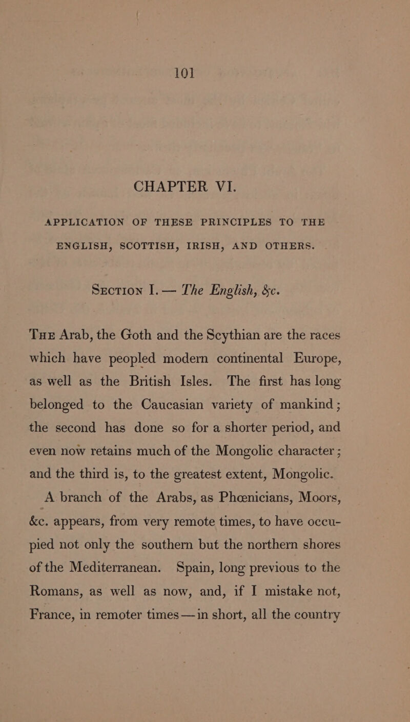 10] CHAPTER VI. APPLICATION OF THESE PRINCIPLES TO THE ENGLISH, SCOTTISH, IRISH, AND OTHERS. Section I.— The English, &amp;c. Tue Arab, the Goth and the Scythian are the races which have peopled modern continental Europe, as well as the British Isles. The first has long belonged to the Caucasian variety of mankind ; the second has done so for a shorter period, and even now retains much of the Mongolic character ; and the third is, to the greatest extent, Mongolic. A branch of the Arabs, as Phoenicians, Moors, ke. appears, from very remote times, to have occu- pied not only the southern but the northern shores of the Mediterranean. Spain, long previous to the Romans, as well as now, and, if I mistake not, France, in remoter times —in short, all the country