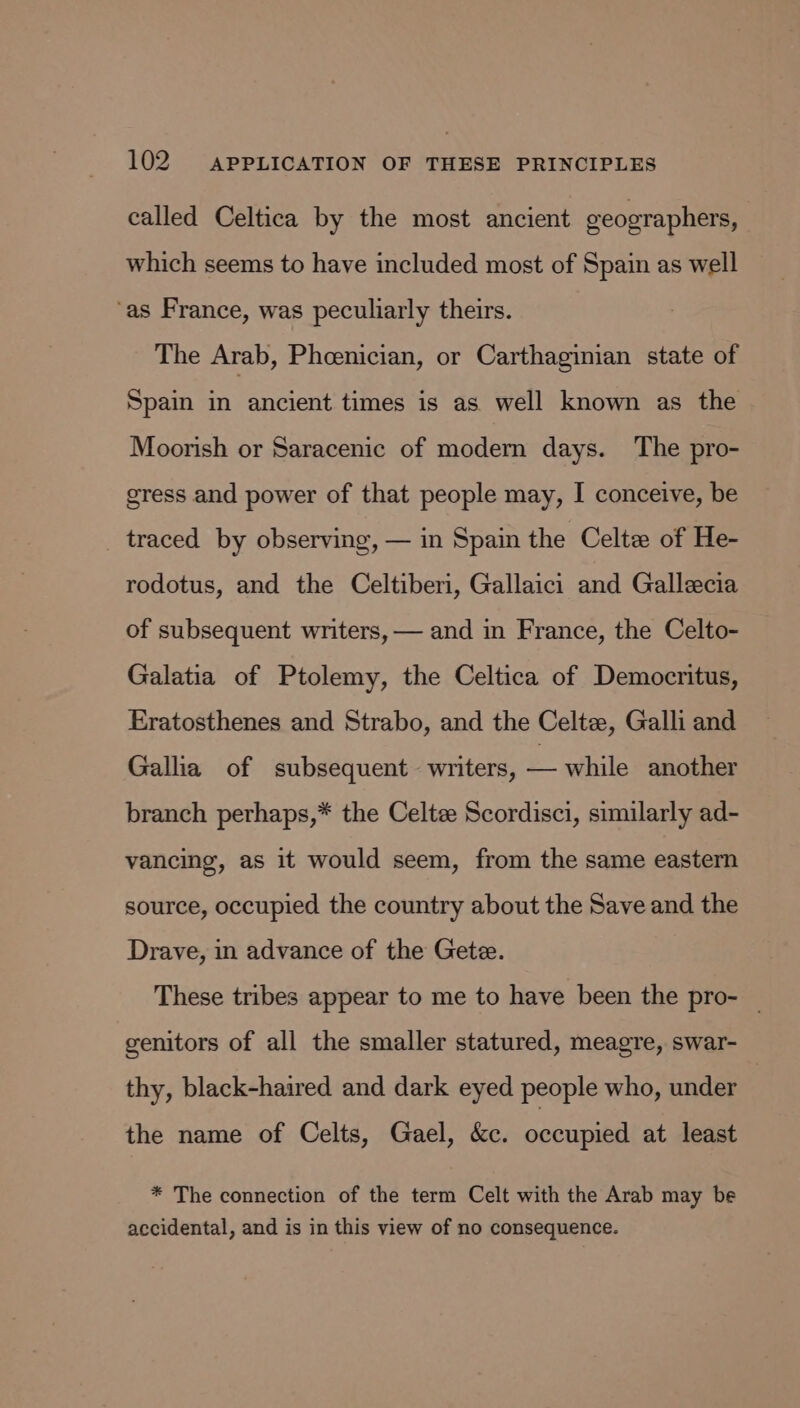 called Celtica by the most ancient geographers, which seems to have included most of Spain as well ‘as France, was peculiarly theirs. The Arab, Pheenician, or Carthaginian state of Spain in ancient times is as well known as the Moorish or Saracenic of modern days. The pro- gress and power of that people may, I conceive, be _ traced by observing, — in Spain the Celtz of He- rodotus, and the Celtiberi, Gallaici and Gallecia of subsequent writers, — and in France, the Celto- Galatia of Ptolemy, the Celtica of Democritus, Eratosthenes and Strabo, and the Celta, Galli and Gallia of subsequent. writers, — while another branch perhaps,* the Celtze Scordisci, similarly ad- vancing, as it would seem, from the same eastern source, occupied the country about the Save and the Drave, in advance of the Getz. These tribes appear to me to have been the pro- — genitors of all the smaller statured, meagre, swar- thy, black-haired and dark eyed people who, under the name of Celts, Gael, &amp;c. occupied at least * The connection of the term Celt with the Arab may be accidental, and is in this view of no consequence.