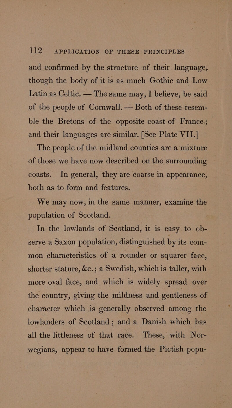 and confirmed by the structure of their language, though the body of it is as much Gothic and Low Latin as Celtic. — The same may, I believe, be said of the people of Cornwall. — Both of these resem- ble the Bretons of the opposite coast of France; and their languages are similar. [See Plate VII.] The people of the midland counties are a mixture of those we have now described on the surrounding coasts. In general, they are coarse in appearance, both as to form and features. We may now, in the same manner, examine the population of Scotland. In the lowlands of Scotland, it is easy to ob- serve a Saxon population, distinguished by its com- mon characteristics of a rounder or squarer face, shorter stature, &amp;c.; a Swedish, which is taller, with more oval face, and which is widely spread over the country, giving the mildness and ventleness of character which is generally observed among the lowlanders of Scotland; and a Danish which has all the littleness of that race. These, with Nor- wegians, appear to have formed the Pictish popu-