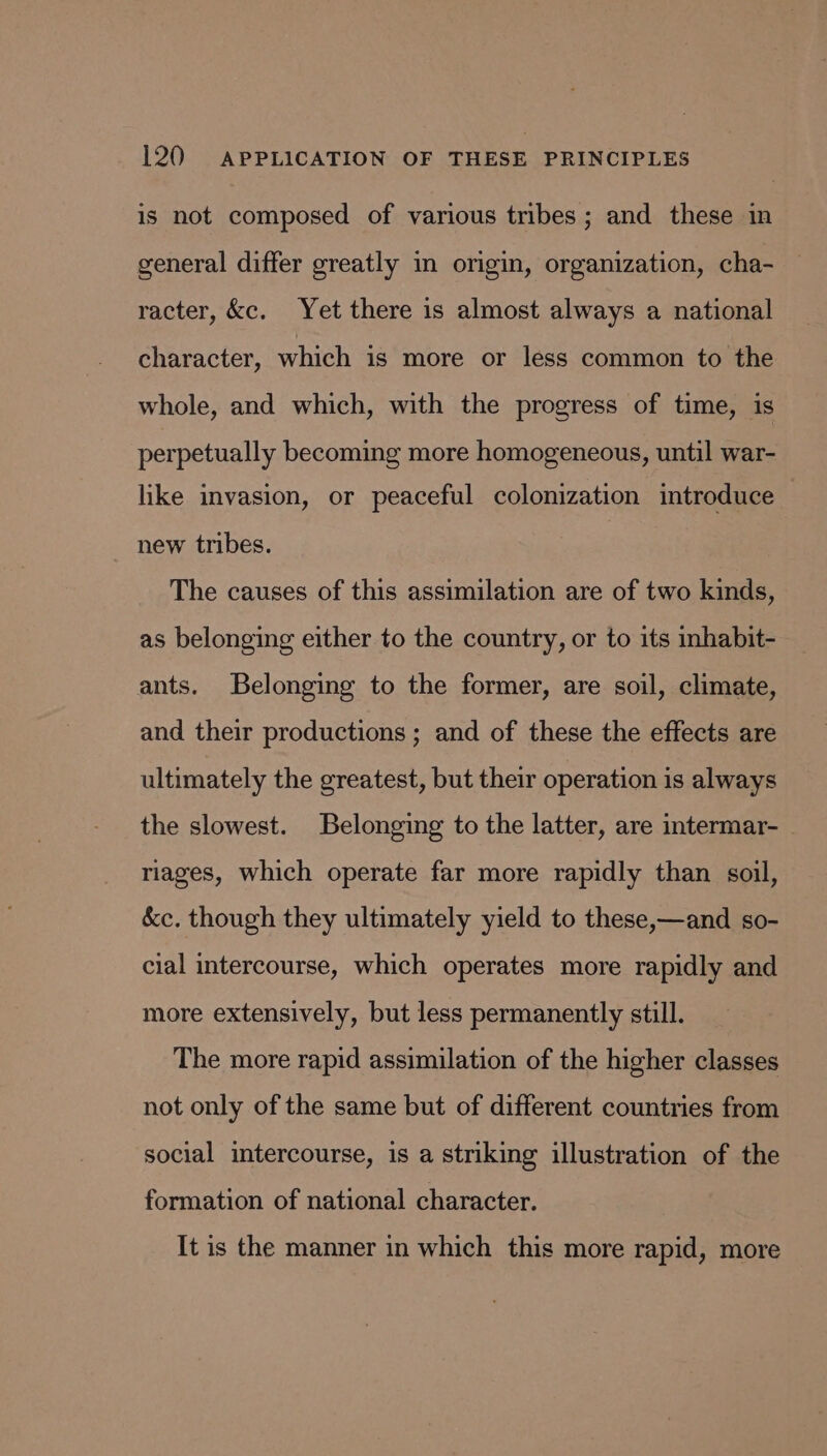 is not composed of various tribes; and these in general differ greatly in origin, organization, cha- racter, &amp;c. Yet there is almost always a national character, which is more or less common to the whole, and which, with the progress of time, is perpetually becoming more homogeneous, until war- hike invasion, or peaceful colonization introduce new tribes. The causes of this assimilation are of two kinds, as belonging either to the country, or to its nhabit- ants. Belonging to the former, are soil, climate, and their productions ; and of these the effects are ultimately the greatest, but their operation is always the slowest. Belonging to the latter, are intermar- riages, which operate far more rapidly than soil, &amp;c. though they ultimately yield to these,—and so- cial intercourse, which operates more rapidly and more extensively, but less permanently still. The more rapid assimilation of the higher classes not only of the same but of different countries from social intercourse, is a striking illustration of the formation of national character. It is the manner in which this more rapid, more